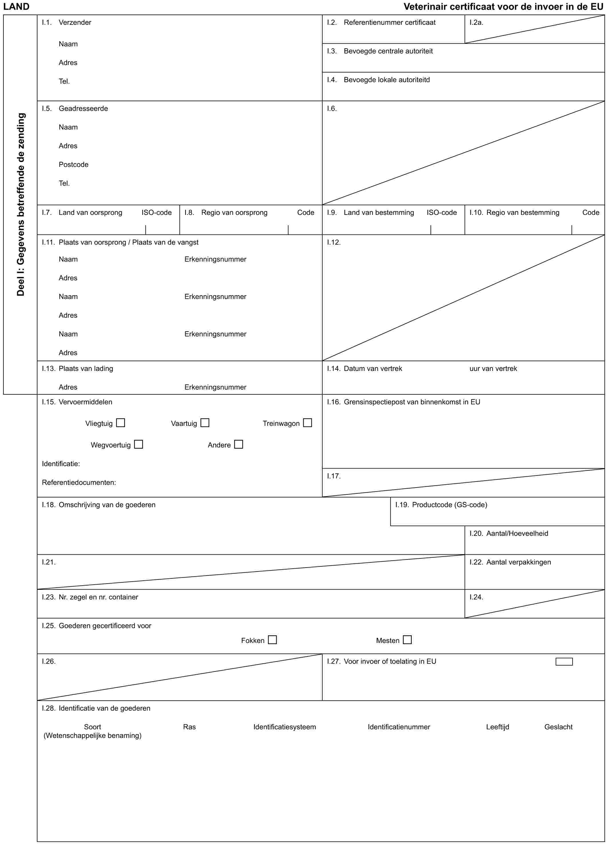 LAND Veterinair certificaat voor de invoer in de EUDeel I: Gegevens betreffende de zendingI.1. VerzenderNaamAdresTel.I.2. Referentienummer certificaatI.2a.I.3. Bevoegde centrale autoriteitI.4. Bevoegde lokale autoriteitdI.5. GeadresseerdeNaamAdresPostcodeTel.I.6.I.7. Land van oorsprong ISO-codeI.8. Regio van oorsprong CodeI.9. Land van bestemming ISO-codeI.10. Regio van bestemming CodeI.11. Plaats van oorsprong / Plaats van de vangstI.12.NaamAdresNaamAdresNaamAdresErkenningsnummerErkenningsnummerErkenningsnummerI.13. Plaats van ladingAdresErkenningsnummerI.14. Datum van vertrekuur van vertrekI.15. VervoermiddelenVliegtuig Vaartuig TreinwagonWegvoertuig AndereIdentificatie:Referentiedocumenten:I.16. Grensinspectiepost van binnenkomst in EUI.17.I.18. Omschrijving van de goederenI.19. Productcode (GS-code)I.20. Aantal/HoeveelheidI.21.I.22. Aantal verpakkingenI.23. Nr. zegel en nr. containerI.24.I.25. Goederen gecertificeerd voorFokken MestenI.26.I.27. Voor invoer of toelating in EUI.28. Identificatie van de goederenSoort Ras Identificatiesysteem Identificatienummer Leeftijd Geslacht (Wetenschappelijke benaming)