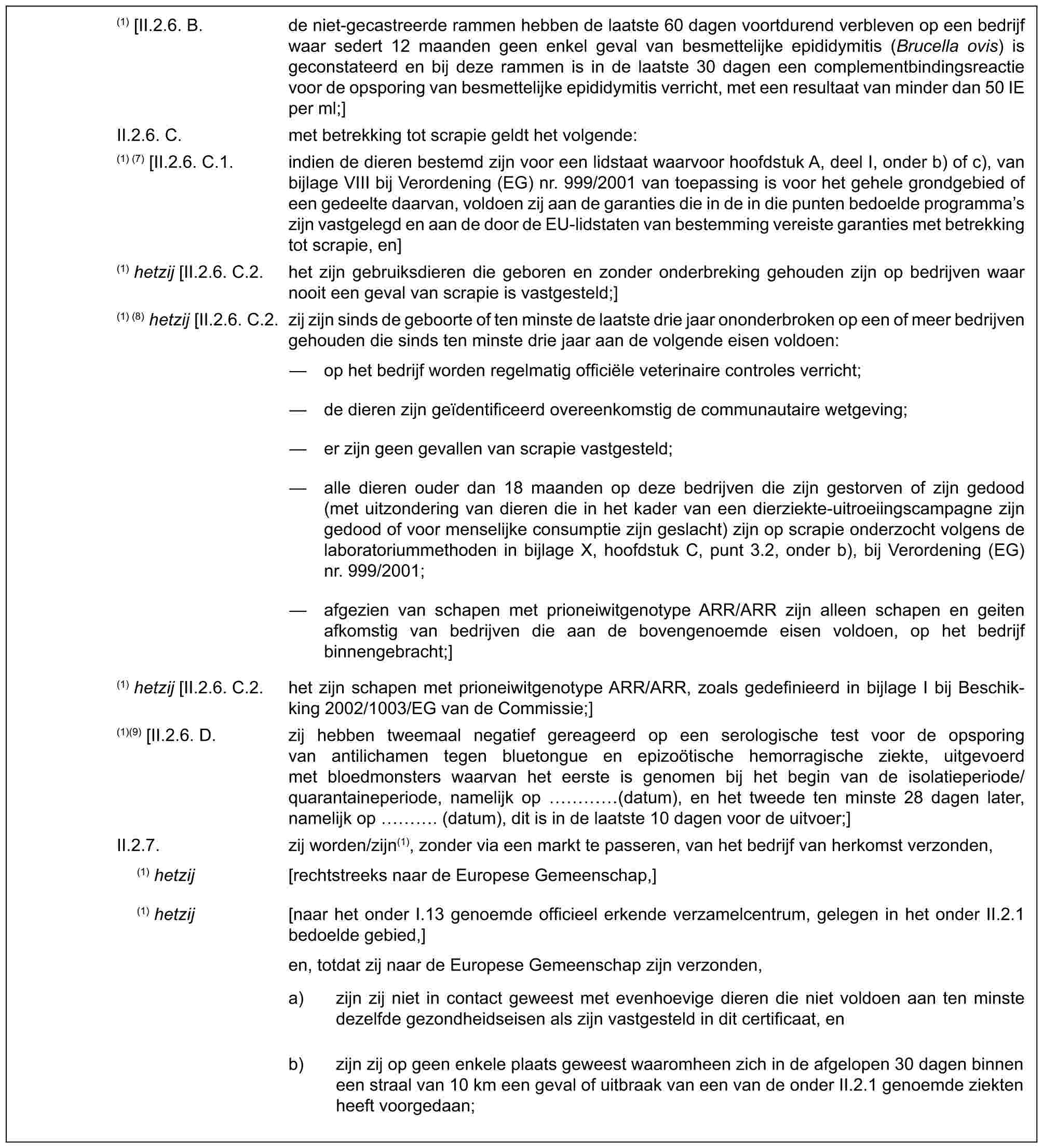 (1) [II.2.6. B. de niet-gecastreerde rammen hebben de laatste 60 dagen voortdurend verbleven op een bedrijf waar sedert 12 maanden geen enkel geval van besmettelijke epididymitis (Brucella ovis) is geconstateerd en bij deze rammen is in de laatste 30 dagen een complementbindingsreactie voor de opsporing van besmettelijke epididymitis verricht, met een resultaat van minder dan 50 IE per ml;]II.2.6. C. met betrekking tot scrapie geldt het volgende:(1) (7) [II.2.6. C.1. indien de dieren bestemd zijn voor een lidstaat waarvoor hoofdstuk A, deel I, onder b) of c), van bijlage VIII bij Verordening (EG) nr. 999/2001 van toepassing is voor het gehele grondgebied of een gedeelte daarvan, voldoen zij aan de garanties die in de in die punten bedoelde programma’s zijn vastgelegd en aan de door de EU-lidstaten van bestemming vereiste garanties met betrekking tot scrapie, en](1) hetzij [II.2.6. C.2. het zijn gebruiksdieren die geboren en zonder onderbreking gehouden zijn op bedrijven waar nooit een geval van scrapie is vastgesteld;](1) (8) hetzij [II.2.6. C.2. zij zijn sinds de geboorte of ten minste de laatste drie jaar ononderbroken op een of meer bedrijven gehouden die sinds ten minste drie jaar aan de volgende eisen voldoen:— op het bedrijf worden regelmatig officiële veterinaire controles verricht;— de dieren zijn geïdentificeerd overeenkomstig de communautaire wetgeving;— er zijn geen gevallen van scrapie vastgesteld;— alle dieren ouder dan 18 maanden op deze bedrijven die zijn gestorven of zijn gedood (met uitzondering van dieren die in het kader van een dierziekte-uitroeiingscampagne zijn gedood of voor menselijke consumptie zijn geslacht) zijn op scrapie onderzocht volgens de laboratoriummethoden in bijlage X, hoofdstuk C, punt 3.2, onder b), bij Verordening (EG) nr. 999/2001;— afgezien van schapen met prioneiwitgenotype ARR/ARR zijn alleen schapen en geiten afkomstig van bedrijven die aan de bovengenoemde eisen voldoen, op het bedrijf binnengebracht;](1) hetzij [II.2.6. C.2. het zijn schapen met prioneiwitgenotype ARR/ARR, zoals gedefinieerd in bijlage I bij Beschikking 2002/1003/EG van de Commissie;](1)(9) [II.2.6. D. zij hebben tweemaal negatief gereageerd op een serologische test voor de opsporing van antilichamen tegen bluetongue en epizoötische hemorragische ziekte, uitgevoerd met bloedmonsters waarvan het eerste is genomen bij het begin van de isolatieperiode/quarantaineperiode, namelijk op … (datum), en het tweede ten minste 28 dagen later, namelijk op …. (datum), dit is in de laatste 10 dagen voor de uitvoer;]II.2.7. zij worden/zijn(1), zonder via een markt te passeren, van het bedrijf van herkomst verzonden,(1) hetzij [rechtstreeks naar de Europese Gemeenschap,](1) hetzij [naar het onder I.13 genoemde officieel erkende verzamelcentrum, gelegen in het onder II.2.1 bedoelde gebied,]en, totdat zij naar de Europese Gemeenschap zijn verzonden,a) zijn zij niet in contact geweest met evenhoevige dieren die niet voldoen aan ten minste dezelfde gezondheidseisen als zijn vastgesteld in dit certificaat, enb) zijn zij op geen enkele plaats geweest waaromheen zich in de afgelopen 30 dagen binnen een straal van 10 km een geval of uitbraak van een van de onder II.2.1 genoemde ziekten heeft voorgedaan;