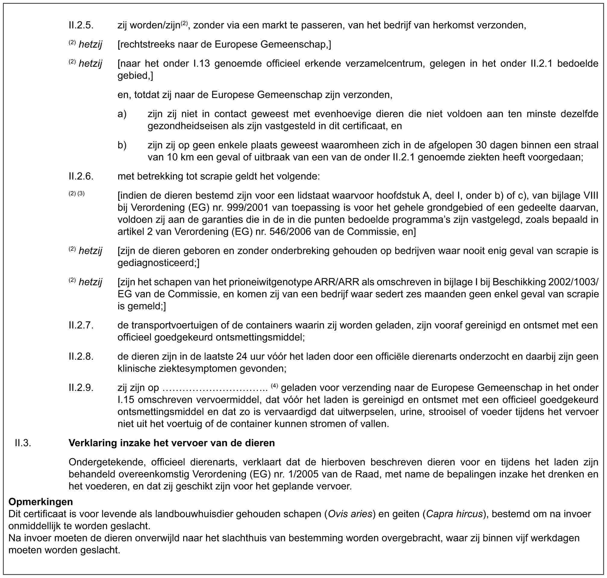 II.2.5. zij worden/zijn(2), zonder via een markt te passeren, van het bedrijf van herkomst verzonden,(2) hetzij [rechtstreeks naar de Europese Gemeenschap,](2) hetzij [naar het onder I.13 genoemde officieel erkende verzamelcentrum, gelegen in het onder II.2.1 bedoelde gebied,]en, totdat zij naar de Europese Gemeenschap zijn verzonden,a) zijn zij niet in contact geweest met evenhoevige dieren die niet voldoen aan ten minste dezelfde gezondheidseisen als zijn vastgesteld in dit certificaat, enb) zijn zij op geen enkele plaats geweest waaromheen zich in de afgelopen 30 dagen binnen een straal van 10 km een geval of uitbraak van een van de onder II.2.1 genoemde ziekten heeft voorgedaan;II.2.6. met betrekking tot scrapie geldt het volgende:(2) (3) [indien de dieren bestemd zijn voor een lidstaat waarvoor hoofdstuk A, deel I, onder b) of c), van bijlage VIII bij Verordening (EG) nr. 999/2001 van toepassing is voor het gehele grondgebied of een gedeelte daarvan, voldoen zij aan de garanties die in de in die punten bedoelde programma’s zijn vastgelegd, zoals bepaald in artikel 2 van Verordening (EG) nr. 546/2006 van de Commissie, en](2) hetzij [zijn de dieren geboren en zonder onderbreking gehouden op bedrijven waar nooit enig geval van scrapie is gediagnosticeerd;](2) hetzij [zijn het schapen van het prioneiwitgenotype ARR/ARR als omschreven in bijlage I bij Beschikking 2002/1003/EG van de Commissie, en komen zij van een bedrijf waar sedert zes maanden geen enkel geval van scrapie is gemeld;]II.2.7. de transportvoertuigen of de containers waarin zij worden geladen, zijn vooraf gereinigd en ontsmet met een officieel goedgekeurd ontsmettingsmiddel;II.2.8. de dieren zijn in de laatste 24 uur vóór het laden door een officiële dierenarts onderzocht en daarbij zijn geen klinische ziektesymptomen gevonden;II.2.9. zij zijn op ………….. (4) geladen voor verzending naar de Europese Gemeenschap in het onder I.15 omschreven vervoermiddel, dat vóór het laden is gereinigd en ontsmet met een officieel goedgekeurd ontsmettingsmiddel en dat zo is vervaardigd dat uitwerpselen, urine, strooisel of voeder tijdens het vervoer niet uit het voertuig of de container kunnen stromen of vallen.II.3. Verklaring inzake het vervoer van de dierenOndergetekende, officieel dierenarts, verklaart dat de hierboven beschreven dieren voor en tijdens het laden zijn behandeld overeenkomstig Verordening (EG) nr. 1/2005 van de Raad, met name de bepalingen inzake het drenken en het voederen, en dat zij geschikt zijn voor het geplande vervoer.OpmerkingenDit certificaat is voor levende als landbouwhuisdier gehouden schapen (Ovis aries) en geiten (Capra hircus), bestemd om na invoer onmiddellijk te worden geslacht.Na invoer moeten de dieren onverwijld naar het slachthuis van bestemming worden overgebracht, waar zij binnen vijf werkdagen moeten worden geslacht.