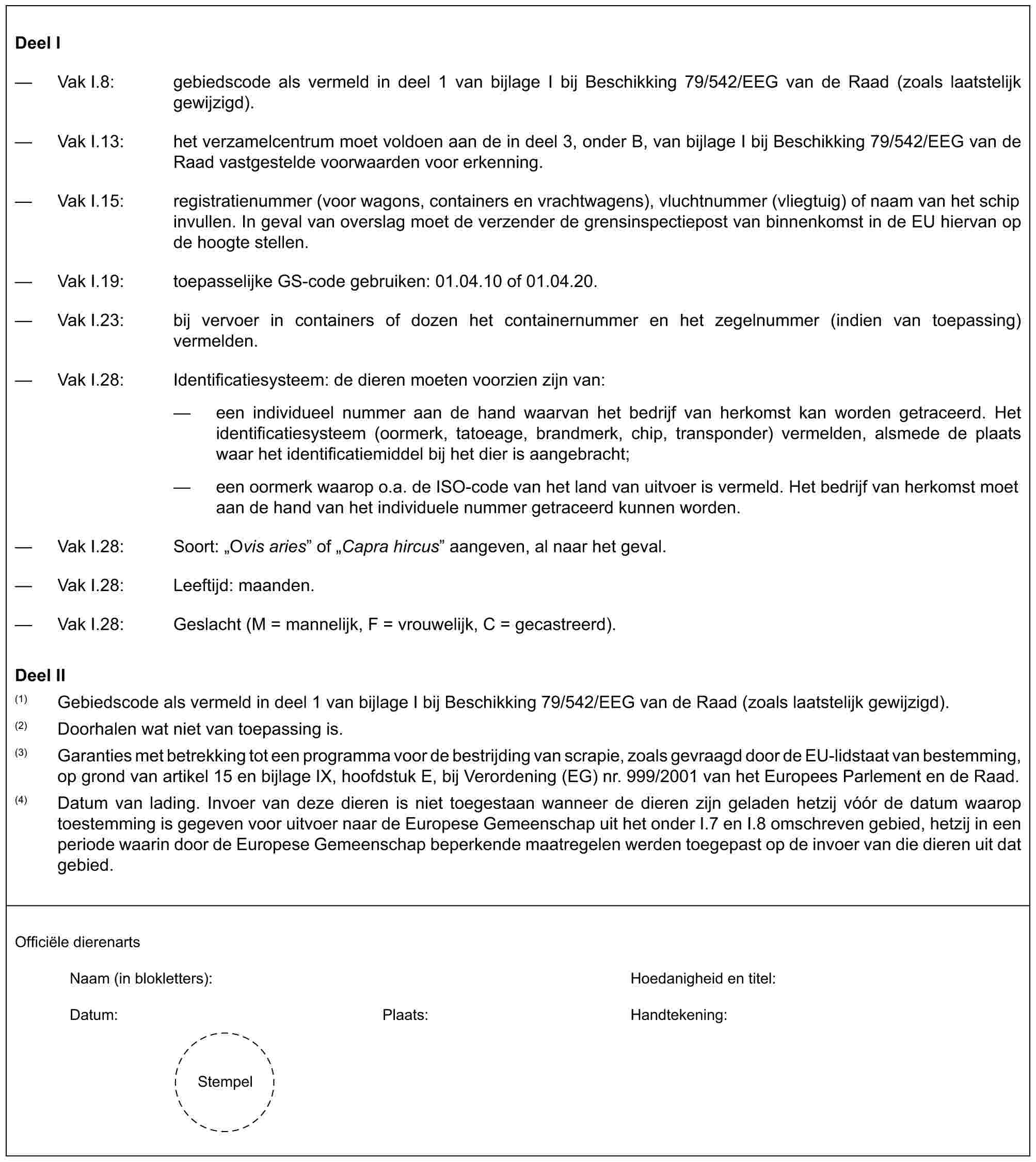 Deel I— Vak I.8: gebiedscode als vermeld in deel 1 van bijlage I bij Beschikking 79/542/EEG van de Raad (zoals laatstelijk gewijzigd).— Vak I.13: het verzamelcentrum moet voldoen aan de in deel 3, onder B, van bijlage I bij Beschikking 79/542/EEG van de Raad vastgestelde voorwaarden voor erkenning.— Vak I.15: registratienummer (voor wagons, containers en vrachtwagens), vluchtnummer (vliegtuig) of naam van het schip invullen. In geval van overslag moet de verzender de grensinspectiepost van binnenkomst in de EU hiervan op de hoogte stellen.— Vak I.19: toepasselijke GS-code gebruiken: 01.04.10 of 01.04.20.— Vak I.23: bij vervoer in containers of dozen het containernummer en het zegelnummer (indien van toepassing) vermelden.— Vak I.28: Identificatiesysteem: de dieren moeten voorzien zijn van:— een individueel nummer aan de hand waarvan het bedrijf van herkomst kan worden getraceerd. Het identificatiesysteem (oormerk, tatoeage, brandmerk, chip, transponder) vermelden, alsmede de plaats waar het identificatiemiddel bij het dier is aangebracht;— een oormerk waarop o.a. de ISO-code van het land van uitvoer is vermeld. Het bedrijf van herkomst moet aan de hand van het individuele nummer getraceerd kunnen worden.— Vak I.28: Soort: „Ovis aries” of „Capra hircus” aangeven, al naar het geval.— Vak I.28: Leeftijd: maanden.— Vak I.28: Geslacht (M = mannelijk, F = vrouwelijk, C = gecastreerd).Deel II(1) Gebiedscode als vermeld in deel 1 van bijlage I bij Beschikking 79/542/EEG van de Raad (zoals laatstelijk gewijzigd).(2) Doorhalen wat niet van toepassing is.(3) Garanties met betrekking tot een programma voor de bestrijding van scrapie, zoals gevraagd door de EU-lidstaat van bestemming, op grond van artikel 15 en bijlage IX, hoofdstuk E, bij Verordening (EG) nr. 999/2001 van het Europees Parlement en de Raad.(4) Datum van lading. Invoer van deze dieren is niet toegestaan wanneer de dieren zijn geladen hetzij vóór de datum waarop toestemming is gegeven voor uitvoer naar de Europese Gemeenschap uit het onder I.7 en I.8 omschreven gebied, hetzij in een periode waarin door de Europese Gemeenschap beperkende maatregelen werden toegepast op de invoer van die dieren uit dat gebied.Officiële dierenartsNaam (in blokletters): Hoedanigheid en titel:Datum: Plaats: Handtekening:Stempel