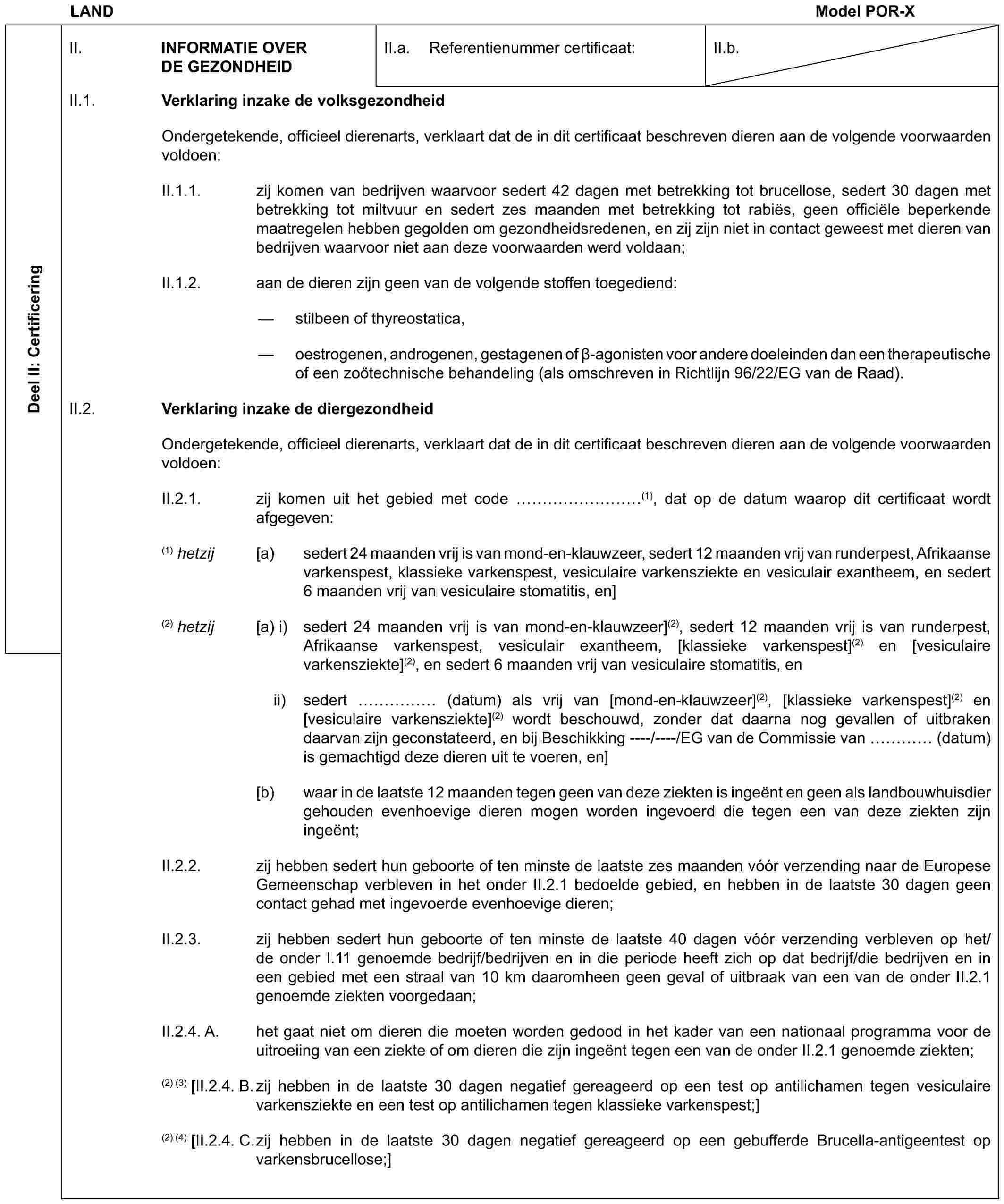 LAND Model POR-XDeel II: CertificeringII. INFORMATIE OVER DE GEZONDHEIDII.a. Referentienummer certificaat:II.b.II.1. Verklaring inzake de volksgezondheidOndergetekende, officieel dierenarts, verklaart dat de in dit certificaat beschreven dieren aan de volgende voorwaarden voldoen:II.1.1. zij komen van bedrijven waarvoor sedert 42 dagen met betrekking tot brucellose, sedert 30 dagen met betrekking tot miltvuur en sedert zes maanden met betrekking tot rabiës, geen officiële beperkende maatregelen hebben gegolden om gezondheidsredenen, en zij zijn niet in contact geweest met dieren van bedrijven waarvoor niet aan deze voorwaarden werd voldaan;II.1.2. aan de dieren zijn geen van de volgende stoffen toegediend:— stilbeen of thyreostatica,— oestrogenen, androgenen, gestagenen of β-agonisten voor andere doeleinden dan een therapeutische of een zoötechnische behandeling (als omschreven in Richtlijn 96/22/EG van de Raad).II.2. Verklaring inzake de diergezondheidOndergetekende, officieel dierenarts, verklaart dat de in dit certificaat beschreven dieren aan de volgende voorwaarden voldoen:II.2.1. zij komen uit het gebied met code ………(1), dat op de datum waarop dit certificaat wordt afgegeven:(1) hetzij [a) sedert 24 maanden vrij is van mond-en-klauwzeer, sedert 12 maanden vrij van runderpest, Afrikaanse varkenspest, klassieke varkenspest, vesiculaire varkensziekte en vesiculair exantheem, en sedert 6 maanden vrij van vesiculaire stomatitis, en](2) hetzij [a) i) sedert 24 maanden vrij is van mond-en-klauwzeer](2), sedert 12 maanden vrij is van runderpest, Afrikaanse varkenspest, vesiculair exantheem, [klassieke varkenspest](2) en [vesiculaire varkensziekte](2), en sedert 6 maanden vrij van vesiculaire stomatitis, enii) sedert …… (datum) als vrij van [mond-en-klauwzeer](2), [klassieke varkenspest](2) en [vesiculaire varkensziekte](2) wordt beschouwd, zonder dat daarna nog gevallen of uitbraken daarvan zijn geconstateerd, en bij Beschikking ----/----/EG van de Commissie van … (datum) is gemachtigd deze dieren uit te voeren, en][b) waar in de laatste 12 maanden tegen geen van deze ziekten is ingeënt en geen als landbouwhuisdier gehouden evenhoevige dieren mogen worden ingevoerd die tegen een van deze ziekten zijn ingeënt;II.2.2. zij hebben sedert hun geboorte of ten minste de laatste zes maanden vóór verzending naar de Europese Gemeenschap verbleven in het onder II.2.1 bedoelde gebied, en hebben in de laatste 30 dagen geen contact gehad met ingevoerde evenhoevige dieren;II.2.3. zij hebben sedert hun geboorte of ten minste de laatste 40 dagen vóór verzending verbleven op het/de onder I.11 genoemde bedrijf/bedrijven en in die periode heeft zich op dat bedrijf/die bedrijven en in een gebied met een straal van 10 km daaromheen geen geval of uitbraak van een van de onder II.2.1 genoemde ziekten voorgedaan;II.2.4. A. het gaat niet om dieren die moeten worden gedood in het kader van een nationaal programma voor de uitroeiing van een ziekte of om dieren die zijn ingeënt tegen een van de onder II.2.1 genoemde ziekten;(2) (3) [II.2.4. B. zij hebben in de laatste 30 dagen negatief gereageerd op een test op antilichamen tegen vesiculaire varkensziekte en een test op antilichamen tegen klassieke varkenspest;](2) (4) [II.2.4. C. zij hebben in de laatste 30 dagen negatief gereageerd op een gebufferde Brucella-antigeentest op varkensbrucellose;]