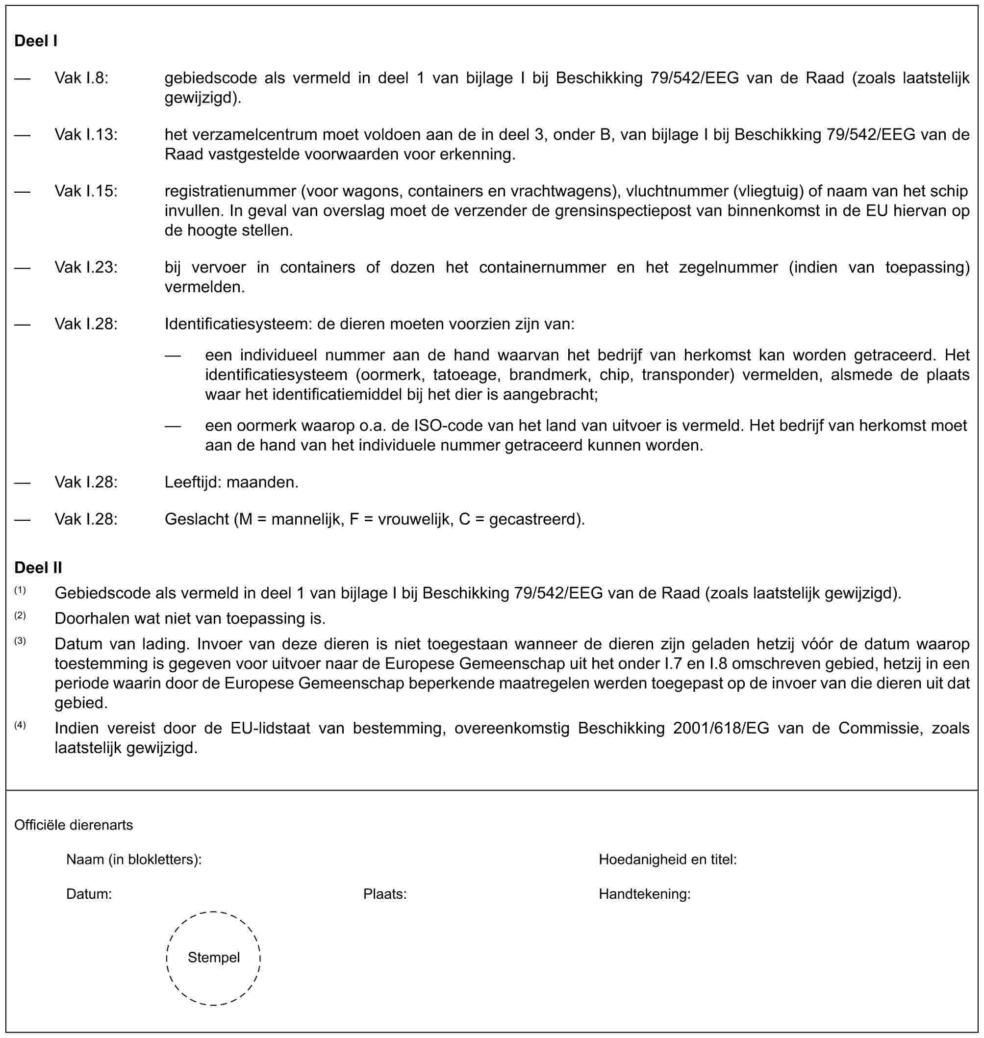 Deel I— Vak I.8: gebiedscode als vermeld in deel 1 van bijlage I bij Beschikking 79/542/EEG van de Raad (zoals laatstelijk gewijzigd).— Vak I.13: het verzamelcentrum moet voldoen aan de in deel 3, onder B, van bijlage I bij Beschikking 79/542/EEG van de Raad vastgestelde voorwaarden voor erkenning.— Vak I.15: registratienummer (voor wagons, containers en vrachtwagens), vluchtnummer (vliegtuig) of naam van het schip invullen. In geval van overslag moet de verzender de grensinspectiepost van binnenkomst in de EU hiervan op de hoogte stellen.— Vak I.23: bij vervoer in containers of dozen het containernummer en het zegelnummer (indien van toepassing) vermelden.— Vak I.28: Identificatiesysteem: de dieren moeten voorzien zijn van:— een individueel nummer aan de hand waarvan het bedrijf van herkomst kan worden getraceerd. Het identificatiesysteem (oormerk, tatoeage, brandmerk, chip, transponder) vermelden, alsmede de plaats waar het identificatiemiddel bij het dier is aangebracht;— een oormerk waarop o.a. de ISO-code van het land van uitvoer is vermeld. Het bedrijf van herkomst moet aan de hand van het individuele nummer getraceerd kunnen worden.— Vak I.28: Leeftijd: maanden.— Vak I.28: Geslacht (M = mannelijk, F = vrouwelijk, C = gecastreerd).Deel II(1) Gebiedscode als vermeld in deel 1 van bijlage I bij Beschikking 79/542/EEG van de Raad (zoals laatstelijk gewijzigd).(2) Doorhalen wat niet van toepassing is.(3) Datum van lading. Invoer van deze dieren is niet toegestaan wanneer de dieren zijn geladen hetzij vóór de datum waarop toestemming is gegeven voor uitvoer naar de Europese Gemeenschap uit het onder I.7 en I.8 omschreven gebied, hetzij in een periode waarin door de Europese Gemeenschap beperkende maatregelen werden toegepast op de invoer van die dieren uit dat gebied.(4) Indien vereist door de EU-lidstaat van bestemming, overeenkomstig Beschikking 2001/618/EG van de Commissie, zoals laatstelijk gewijzigd.Officiële dierenartsNaam (in blokletters): Hoedanigheid en titel:Datum: Plaats: Handtekening:Stempel