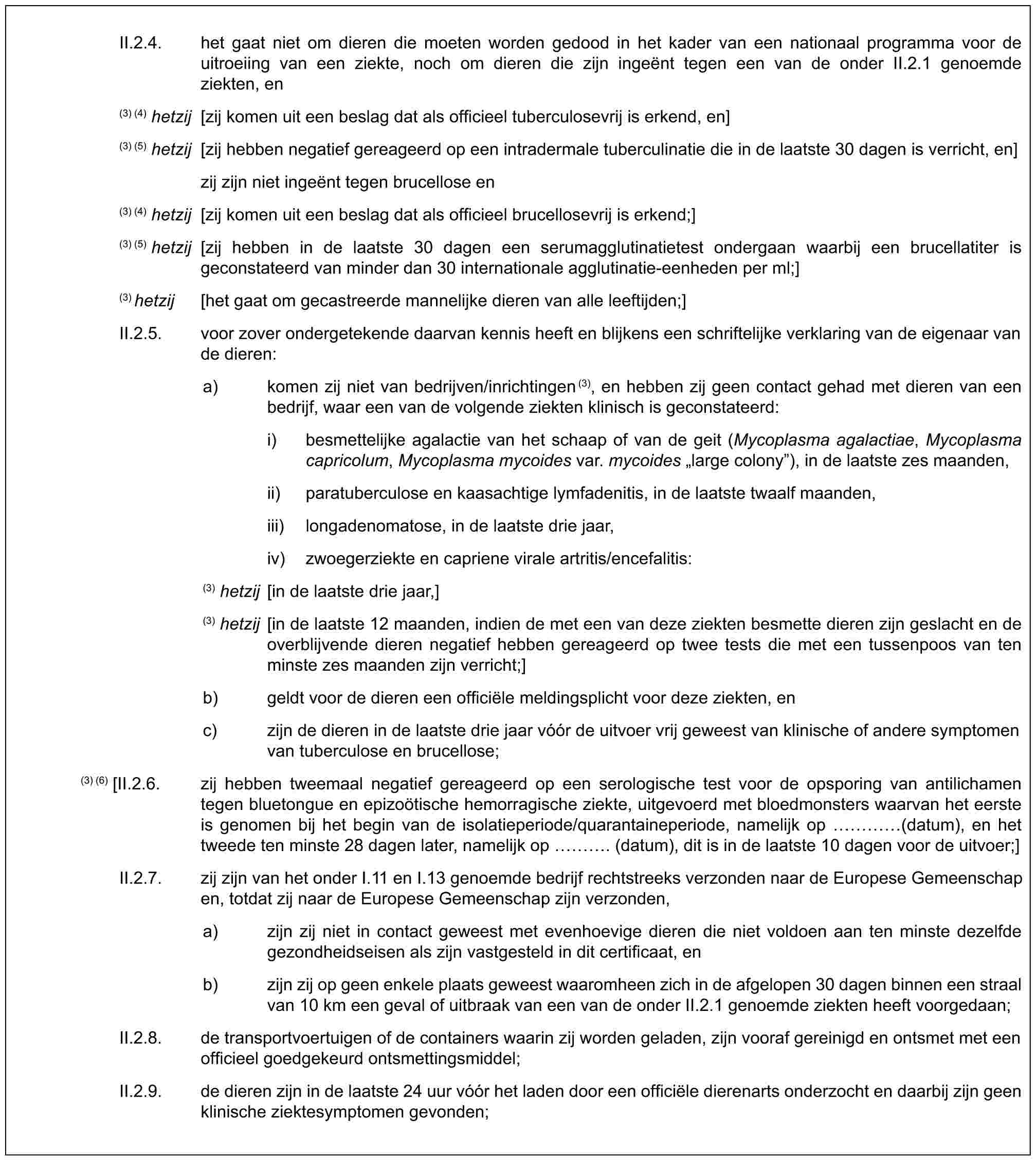 II.2.4. het gaat niet om dieren die moeten worden gedood in het kader van een nationaal programma voor de uitroeiing van een ziekte, noch om dieren die zijn ingeënt tegen een van de onder II.2.1 genoemde ziekten, en(3) (4) hetzij [zij komen uit een beslag dat als officieel tuberculosevrij is erkend, en](3) (5) hetzij [zij hebben negatief gereageerd op een intradermale tuberculinatie die in de laatste 30 dagen is verricht, en]zij zijn niet ingeënt tegen brucellose en(3) (4) hetzij [zij komen uit een beslag dat als officieel brucellosevrij is erkend;](3) (5) hetzij [zij hebben in de laatste 30 dagen een serumagglutinatietest ondergaan waarbij een brucellatiter is geconstateerd van minder dan 30 internationale agglutinatie-eenheden per ml;](3) hetzij [het gaat om gecastreerde mannelijke dieren van alle leeftijden;]II.2.5. voor zover ondergetekende daarvan kennis heeft en blijkens een schriftelijke verklaring van de eigenaar van de dieren:a) komen zij niet van bedrijven/inrichtingen(3), en hebben zij geen contact gehad met dieren van een bedrijf, waar een van de volgende ziekten klinisch is geconstateerd:i) besmettelijke agalactie van het schaap of van de geit (Mycoplasma agalactiae, Mycoplasma capricolum, Mycoplasma mycoides var. mycoides „large colony”), in de laatste zes maanden,ii) paratuberculose en kaasachtige lymfadenitis, in de laatste twaalf maanden,iii) longadenomatose, in de laatste drie jaar,iv) zwoegerziekte en capriene virale artritis/encefalitis:(3) hetzij [in de laatste drie jaar,](3) hetzij [in de laatste 12 maanden, indien de met een van deze ziekten besmette dieren zijn geslacht en de overblijvende dieren negatief hebben gereageerd op twee tests die met een tussenpoos van ten minste zes maanden zijn verricht;]b) geldt voor de dieren een officiële meldingsplicht voor deze ziekten, enc) zijn de dieren in de laatste drie jaar vóór de uitvoer vrij geweest van klinische of andere symptomen van tuberculose en brucellose;(3) (6) [II.2.6. zij hebben tweemaal negatief gereageerd op een serologische test voor de opsporing van antilichamen tegen bluetongue en epizoötische hemorragische ziekte, uitgevoerd met bloedmonsters waarvan het eerste is genomen bij het begin van de isolatieperiode/quarantaineperiode, namelijk op … (datum), en het tweede ten minste 28 dagen later, namelijk op …. (datum), dit is in de laatste 10 dagen voor de uitvoer;]II.2.7. zij zijn van het onder I.11 en I.13 genoemde bedrijf rechtstreeks verzonden naar de Europese Gemeenschap en, totdat zij naar de Europese Gemeenschap zijn verzonden,a) zijn zij niet in contact geweest met evenhoevige dieren die niet voldoen aan ten minste dezelfde gezondheidseisen als zijn vastgesteld in dit certificaat, enb) zijn zij op geen enkele plaats geweest waaromheen zich in de afgelopen 30 dagen binnen een straal van 10 km een geval of uitbraak van een van de onder II.2.1 genoemde ziekten heeft voorgedaan;II.2.8. de transportvoertuigen of de containers waarin zij worden geladen, zijn vooraf gereinigd en ontsmet met een officieel goedgekeurd ontsmettingsmiddel;II.2.9. de dieren zijn in de laatste 24 uur vóór het laden door een officiële dierenarts onderzocht en daarbij zijn geen klinische ziektesymptomen gevonden;