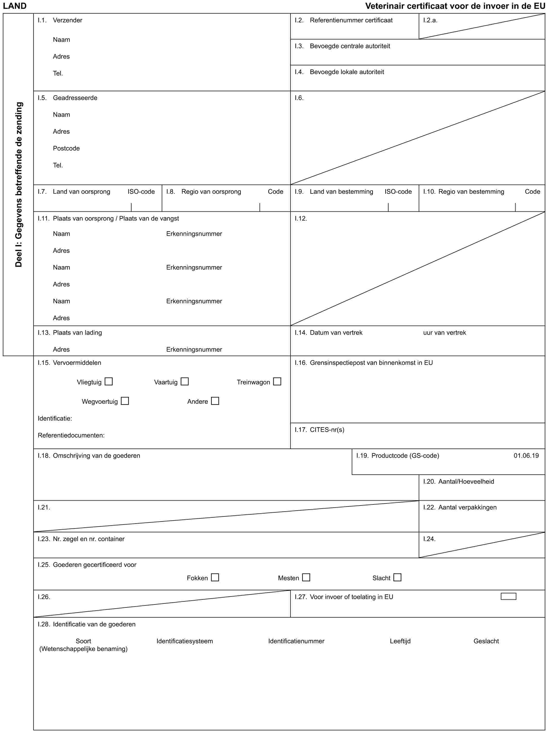 LAND Veterinair certificaat voor de invoer in de EUDeel I: Gegevens betreffende de zendingI.1. VerzenderNaamAdresTel.I.2. Referentienummer certificaatI.2.a.I.3. Bevoegde centrale autoriteitI.4. Bevoegde lokale autoriteitI.5. GeadresseerdeNaamAdresPostcodeTel.I.6.I.7. Land van oorsprong ISO-codeI.8. Regio van oorsprong CodeI.9. Land van bestemming ISO-codeI.10. Regio van bestemming CodeI.11. Plaats van oorsprong / Plaats van de vangstI.12.NaamAdresNaamAdresNaamAdresErkenningsnummerErkenningsnummerErkenningsnummerI.13. Plaats van ladingAdresErkenningsnummerI.14. Datum van vertrekuur van vertrekI.15. VervoermiddelenVliegtuig Vaartuig TreinwagonWegvoertuig AndereIdentificatie:Referentiedocumenten:I.16. Grensinspectiepost van binnenkomst in EUI.17. CITES-nr(s)I.18. Omschrijving van de goederenI.19. Productcode (GS-code)01.06.19I.20. Aantal/HoeveelheidI.21.I.22. Aantal verpakkingenI.23. Nr. zegel en nr. containerI.24.I.25. Goederen gecertificeerd voorFokken Mesten SlachtI.26.I.27. Voor invoer of toelating in EUI.28. Identificatie van de goederenSoort Identificatiesysteem Identificatienummer Leeftijd Geslacht (Wetenschappelijke benaming)