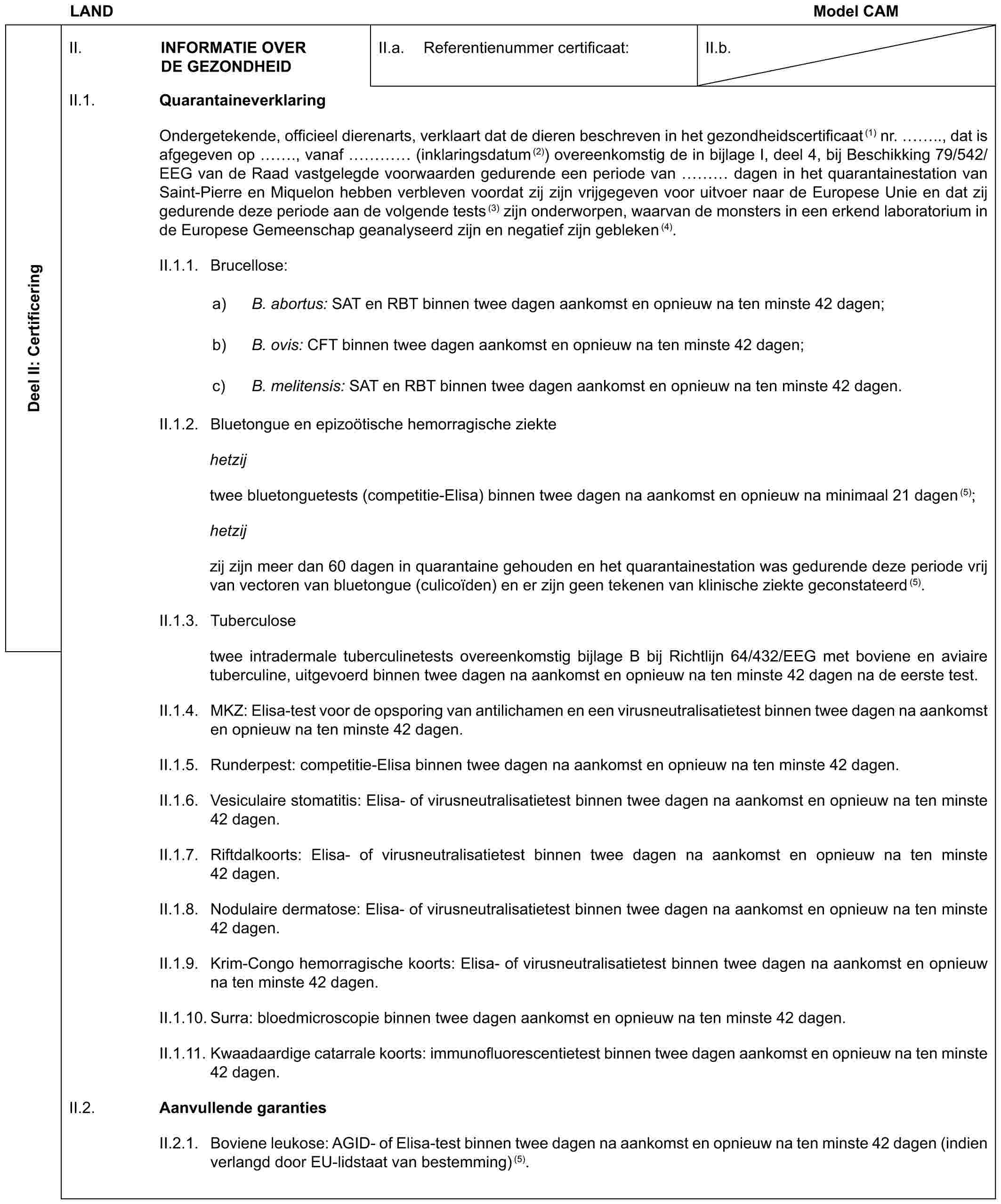 LAND Model CAMDeel II: CertificeringII. INFORMATIE OVER DE GEZONDHEIDII.a. Referentienummer certificaat:II.b.II.1. QuarantaineverklaringOndergetekende, officieel dierenarts, verklaart dat de dieren beschreven in het gezondheidscertificaat(1) nr. .., dat is afgegeven op ., vanaf … (inklaringsdatum(2)) overeenkomstig de in bijlage I, deel 4, bij Beschikking 79/542/EEG van de Raad vastgelegde voorwaarden gedurende een periode van … dagen in het quarantainestation van Saint-Pierre en Miquelon hebben verbleven voordat zij zijn vrijgegeven voor uitvoer naar de Europese Unie en dat zij gedurende deze periode aan de volgende tests(3) zijn onderworpen, waarvan de monsters in een erkend laboratorium in de Europese Gemeenschap geanalyseerd zijn en negatief zijn gebleken(4).II.1.1. Brucellose:a) B. abortus: SAT en RBT binnen twee dagen aankomst en opnieuw na ten minste 42 dagen;b) B. ovis: CFT binnen twee dagen aankomst en opnieuw na ten minste 42 dagen;c) B. melitensis: SAT en RBT binnen twee dagen aankomst en opnieuw na ten minste 42 dagen.II.1.2. Bluetongue en epizoötische hemorragische ziektehetzijtwee bluetonguetests (competitie-Elisa) binnen twee dagen na aankomst en opnieuw na minimaal 21 dagen(5);hetzijzij zijn meer dan 60 dagen in quarantaine gehouden en het quarantainestation was gedurende deze periode vrij van vectoren van bluetongue (culicoïden) en er zijn geen tekenen van klinische ziekte geconstateerd(5).II.1.3. Tuberculosetwee intradermale tuberculinetests overeenkomstig bijlage B bij Richtlijn 64/432/EEG met boviene en aviaire tuberculine, uitgevoerd binnen twee dagen na aankomst en opnieuw na ten minste 42 dagen na de eerste test.II.1.4. MKZ: Elisa-test voor de opsporing van antilichamen en een virusneutralisatietest binnen twee dagen na aankomst en opnieuw na ten minste 42 dagen.II.1.5. Runderpest: competitie-Elisa binnen twee dagen na aankomst en opnieuw na ten minste 42 dagen.II.1.6. Vesiculaire stomatitis: Elisa- of virusneutralisatietest binnen twee dagen na aankomst en opnieuw na ten minste 42 dagen.II.1.7. Riftdalkoorts: Elisa- of virusneutralisatietest binnen twee dagen na aankomst en opnieuw na ten minste 42 dagen.II.1.8. Nodulaire dermatose: Elisa- of virusneutralisatietest binnen twee dagen na aankomst en opnieuw na ten minste 42 dagen.II.1.9. Krim-Congo hemorragische koorts: Elisa- of virusneutralisatietest binnen twee dagen na aankomst en opnieuw na ten minste 42 dagen.II.1.10. Surra: bloedmicroscopie binnen twee dagen aankomst en opnieuw na ten minste 42 dagen.II.1.11. Kwaadaardige catarrale koorts: immunofluorescentietest binnen twee dagen aankomst en opnieuw na ten minste 42 dagen.II.2. Aanvullende garantiesII.2.1. Boviene leukose: AGID- of Elisa-test binnen twee dagen na aankomst en opnieuw na ten minste 42 dagen (indien verlangd door EU-lidstaat van bestemming) (5).