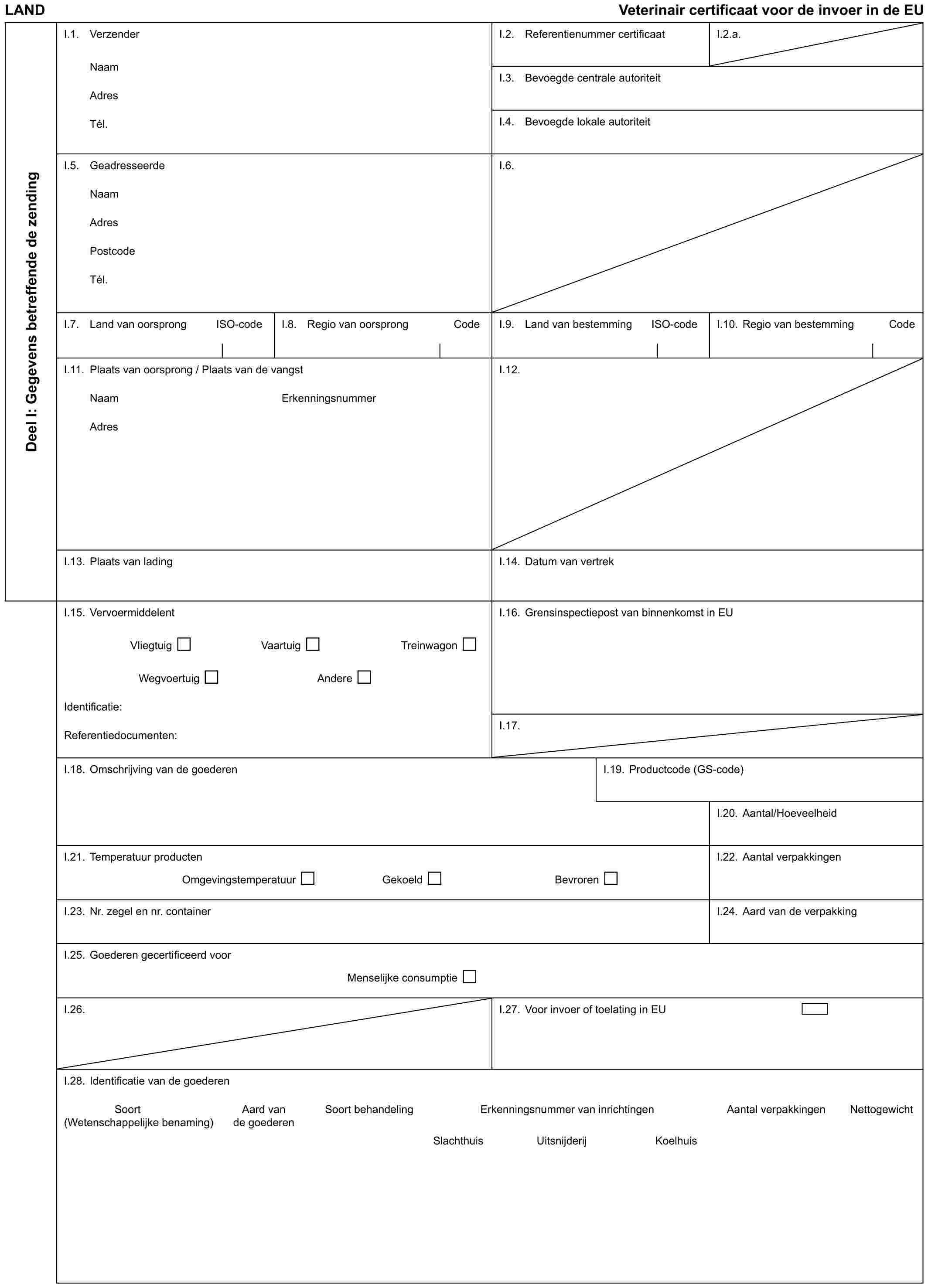 LAND Veterinair certificaat voor de invoer in de EUDeel I: Gegevens betreffende de zendingI.1. VerzenderNaamAdresTél.I.2. Referentienummer certificaatI.2.a.I.3. Bevoegde centrale autoriteitI.4. Bevoegde lokale autoriteitI.5. GeadresseerdeNaamAdresPostcodeTél.I.6.I.7. Land van oorsprong ISO-codeI.8. Regio van oorsprong CodeI.9. Land van bestemming ISO-codeI.10. Regio van bestemming CodeI.11. Plaats van oorsprong / Plaats van de vangstI.12.NaamAdresErkenningsnummerI.13. Plaats van ladingI.14. Datum van vertrekI.15. VervoermiddelentVliegtuig Vaartuig TreinwagonWegvoertuig AndereIdentificatie:Referentiedocumenten:I.16. Grensinspectiepost van binnenkomst in EUI.17.I.18. Omschrijving van de goederenI.19. Productcode (GS-code)I.20. Aantal/HoeveelheidI.21. Temperatuur productenOmgevingstemperatuur Gekoeld BevrorenI.22. Aantal verpakkingenI.23. Nr. zegel en nr. containerI.24. Aard van de verpakkingI.25. Goederen gecertificeerd voorMenselijke consumptieI.26.I.27. Voor invoer of toelating in EUI.28. Identificatie van de goederenSoort Aard van Soort behandeling Erkenningsnummer van inrichtingen Aantal verpakkingen Nettogewicht (Wetenschappelijke benaming) de goederenSlachthuis Uitsnijderij Koelhuis