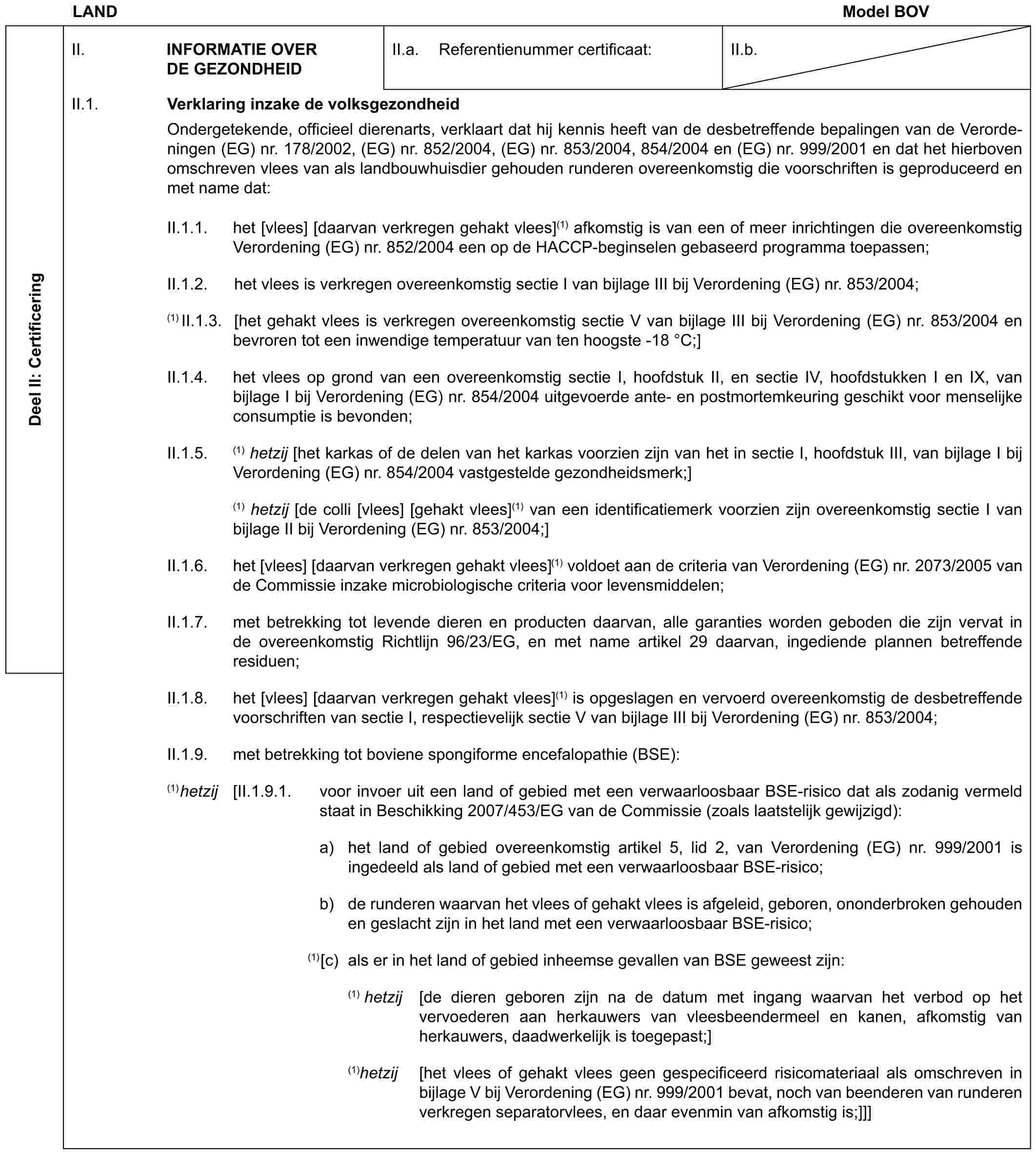 LAND Model BOVDeel II: CertificeringII. INFORMATIE OVER DE GEZONDHEIDII.a. Referentienummer certificaat:II.b.II.1. Verklaring inzake de volksgezondheidOndergetekende, officieel dierenarts, verklaart dat hij kennis heeft van de desbetreffende bepalingen van de Verordeningen (EG) nr. 178/2002, (EG) nr. 852/2004, (EG) nr. 853/2004, 854/2004 en (EG) nr. 999/2001 en dat het hierboven omschreven vlees van als landbouwhuisdier gehouden runderen overeenkomstig die voorschriften is geproduceerd en met name dat:II.1.1. het [vlees] [daarvan verkregen gehakt vlees](1) afkomstig is van een of meer inrichtingen die overeenkomstig Verordening (EG) nr. 852/2004 een op de HACCP-beginselen gebaseerd programma toepassen;II.1.2. het vlees is verkregen overeenkomstig sectie I van bijlage III bij Verordening (EG) nr. 853/2004;(1) II.1.3. [het gehakt vlees is verkregen overeenkomstig sectie V van bijlage III bij Verordening (EG) nr. 853/2004 en bevroren tot een inwendige temperatuur van ten hoogste -18 °C;]II.1.4. het vlees op grond van een overeenkomstig sectie I, hoofdstuk II, en sectie IV, hoofdstukken I en IX, van bijlage I bij Verordening (EG) nr. 854/2004 uitgevoerde ante- en postmortemkeuring geschikt voor menselijke consumptie is bevonden;II.1.5. (1) hetzij [het karkas of de delen van het karkas voorzien zijn van het in sectie I, hoofdstuk III, van bijlage I bij Verordening (EG) nr. 854/2004 vastgestelde gezondheidsmerk;](1) hetzij [de colli [vlees] [gehakt vlees](1) van een identificatiemerk voorzien zijn overeenkomstig sectie I van bijlage II bij Verordening (EG) nr. 853/2004;]II.1.6. het [vlees] [daarvan verkregen gehakt vlees](1) voldoet aan de criteria van Verordening (EG) nr. 2073/2005 van de Commissie inzake microbiologische criteria voor levensmiddelen;II.1.7. met betrekking tot levende dieren en producten daarvan, alle garanties worden geboden die zijn vervat in de overeenkomstig Richtlijn 96/23/EG, en met name artikel 29 daarvan, ingediende plannen betreffende residuen;II.1.8. het [vlees] [daarvan verkregen gehakt vlees](1) is opgeslagen en vervoerd overeenkomstig de desbetreffende voorschriften van sectie I, respectievelijk sectie V van bijlage III bij Verordening (EG) nr. 853/2004;II.1.9. met betrekking tot boviene spongiforme encefalopathie (BSE):(1)hetzij [II.1.9.1. voor invoer uit een land of gebied met een verwaarloosbaar BSE-risico dat als zodanig vermeld staat in Beschikking 2007/453/EG van de Commissie (zoals laatstelijk gewijzigd):a) het land of gebied overeenkomstig artikel 5, lid 2, van Verordening (EG) nr. 999/2001 is ingedeeld als land of gebied met een verwaarloosbaar BSE-risico;b) de runderen waarvan het vlees of gehakt vlees is afgeleid, geboren, ononderbroken gehouden en geslacht zijn in het land met een verwaarloosbaar BSE-risico;(1)[c) als er in het land of gebied inheemse gevallen van BSE geweest zijn:(1) hetzij [de dieren geboren zijn na de datum met ingang waarvan het verbod op het vervoederen aan herkauwers van vleesbeendermeel en kanen, afkomstig van herkauwers, daadwerkelijk is toegepast;](1)hetzij [het vlees of gehakt vlees geen gespecificeerd risicomateriaal als omschreven in bijlage V bij Verordening (EG) nr. 999/2001 bevat, noch van beenderen van runderen verkregen separatorvlees, en daar evenmin van afkomstig is;]]]