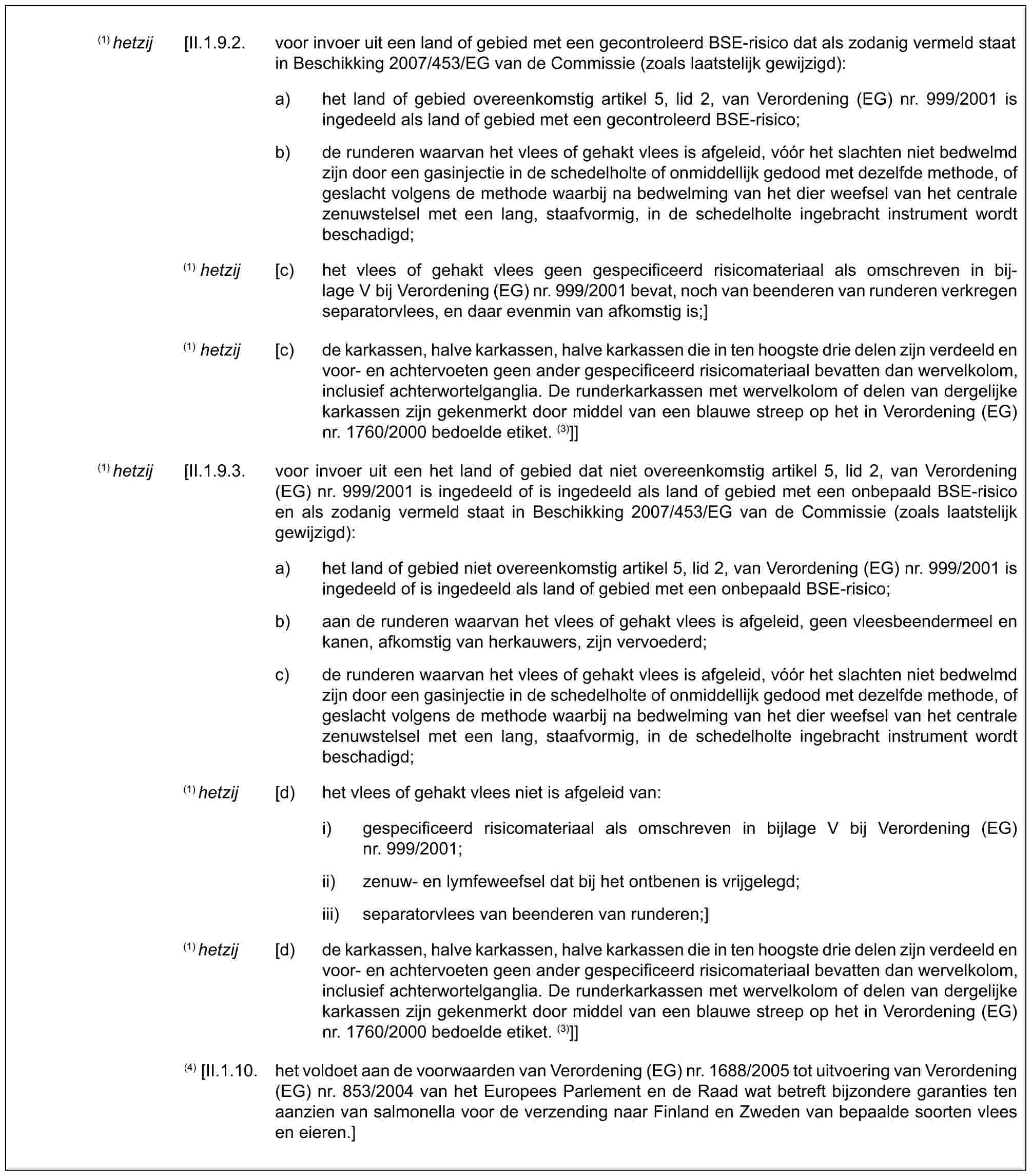 (1) hetzij [II.1.9.2. voor invoer uit een land of gebied met een gecontroleerd BSE-risico dat als zodanig vermeld staat in Beschikking 2007/453/EG van de Commissie (zoals laatstelijk gewijzigd):a) het land of gebied overeenkomstig artikel 5, lid 2, van Verordening (EG) nr. 999/2001 is ingedeeld als land of gebied met een gecontroleerd BSE-risico;b) de runderen waarvan het vlees of gehakt vlees is afgeleid, vóór het slachten niet bedwelmd zijn door een gasinjectie in de schedelholte of onmiddellijk gedood met dezelfde methode, of geslacht volgens de methode waarbij na bedwelming van het dier weefsel van het centrale zenuwstelsel met een lang, staafvormig, in de schedelholte ingebracht instrument wordt beschadigd;(1) hetzij [c) het vlees of gehakt vlees geen gespecificeerd risicomateriaal als omschreven in bij-lage V bij Verordening (EG) nr. 999/2001 bevat, noch van beenderen van runderen verkregen separatorvlees, en daar evenmin van afkomstig is;](1) hetzij [c) de karkassen, halve karkassen, halve karkassen die in ten hoogste drie delen zijn verdeeld en voor- en achtervoeten geen ander gespecificeerd risicomateriaal bevatten dan wervelkolom, inclusief achterwortelganglia. De runderkarkassen met wervelkolom of delen van dergelijke karkassen zijn gekenmerkt door middel van een blauwe streep op het in Verordening (EG) nr. 1760/2000 bedoelde etiket. (3)]](1) hetzij [II.1.9.3. voor invoer uit een het land of gebied dat niet overeenkomstig artikel 5, lid 2, van Verordening (EG) nr. 999/2001 is ingedeeld of is ingedeeld als land of gebied met een onbepaald BSE-risico en als zodanig vermeld staat in Beschikking 2007/453/EG van de Commissie (zoals laatstelijk gewijzigd):a) het land of gebied niet overeenkomstig artikel 5, lid 2, van Verordening (EG) nr. 999/2001 is ingedeeld of is ingedeeld als land of gebied met een onbepaald BSE-risico;b) aan de runderen waarvan het vlees of gehakt vlees is afgeleid, geen vleesbeendermeel en kanen, afkomstig van herkauwers, zijn vervoederd;c) de runderen waarvan het vlees of gehakt vlees is afgeleid, vóór het slachten niet bedwelmd zijn door een gasinjectie in de schedelholte of onmiddellijk gedood met dezelfde methode, of geslacht volgens de methode waarbij na bedwelming van het dier weefsel van het centrale zenuwstelsel met een lang, staafvormig, in de schedelholte ingebracht instrument wordt beschadigd;(1) hetzij [d) het vlees of gehakt vlees niet is afgeleid van:i) gespecificeerd risicomateriaal als omschreven in bijlage V bij Verordening (EG) nr. 999/2001;ii) zenuw- en lymfeweefsel dat bij het ontbenen is vrijgelegd;iii) separatorvlees van beenderen van runderen;](1) hetzij [d) de karkassen, halve karkassen, halve karkassen die in ten hoogste drie delen zijn verdeeld en voor- en achtervoeten geen ander gespecificeerd risicomateriaal bevatten dan wervelkolom, inclusief achterwortelganglia. De runderkarkassen met wervelkolom of delen van dergelijke karkassen zijn gekenmerkt door middel van een blauwe streep op het in Verordening (EG) nr. 1760/2000 bedoelde etiket. (3)]](4) [II.1.10. het voldoet aan de voorwaarden van Verordening (EG) nr. 1688/2005 tot uitvoering van Verordening (EG) nr. 853/2004 van het Europees Parlement en de Raad wat betreft bijzondere garanties ten aanzien van salmonella voor de verzending naar Finland en Zweden van bepaalde soorten vlees en eieren.]