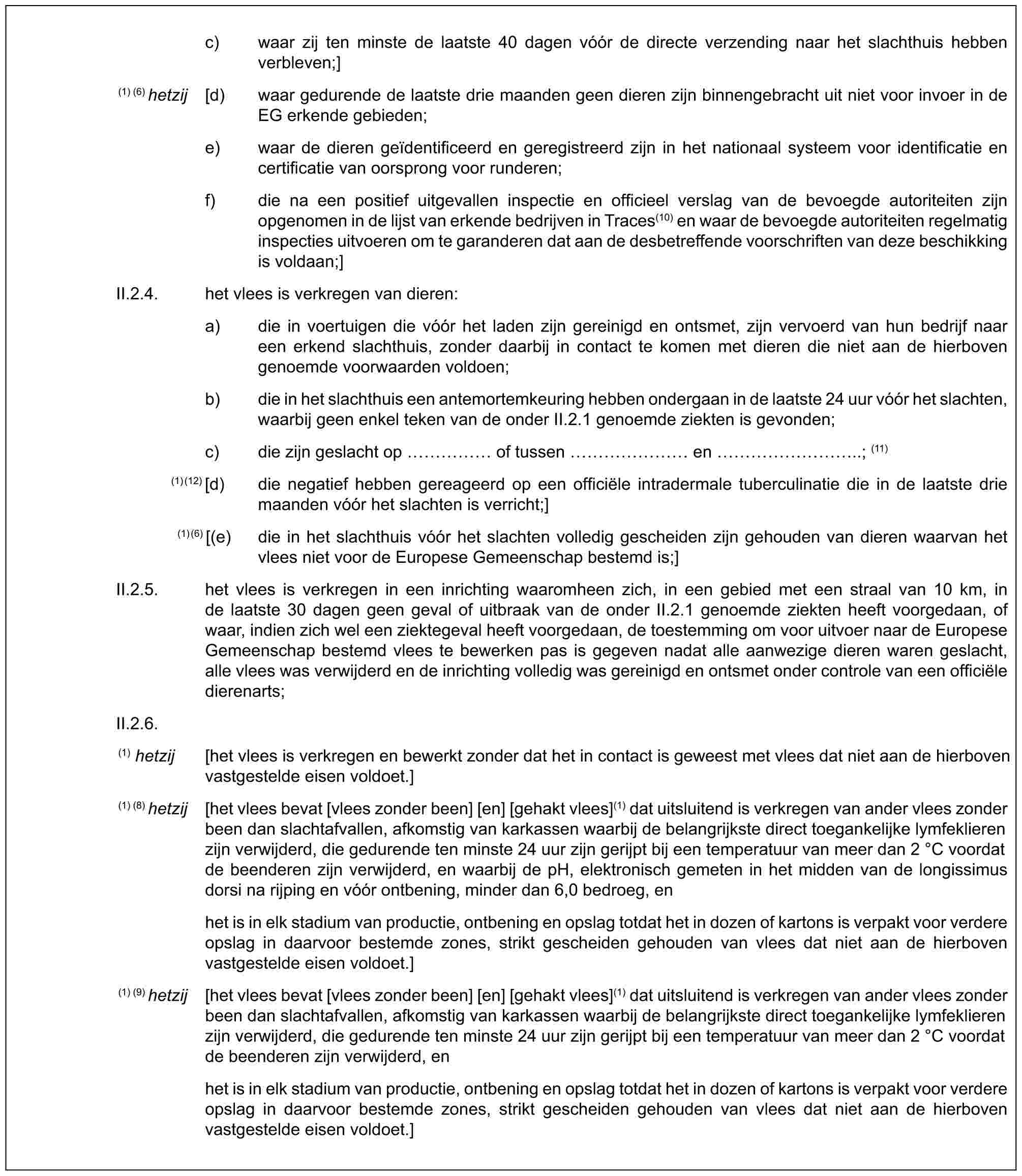 c) waar zij ten minste de laatste 40 dagen vóór de directe verzending naar het slachthuis hebben verbleven;](1) (6) hetzij [d) waar gedurende de laatste drie maanden geen dieren zijn binnengebracht uit niet voor invoer in de EG erkende gebieden;e) waar de dieren geïdentificeerd en geregistreerd zijn in het nationaal systeem voor identificatie en certificatie van oorsprong voor runderen;f) die na een positief uitgevallen inspectie en officieel verslag van de bevoegde autoriteiten zijn opgenomen in de lijst van erkende bedrijven in Traces(10) en waar de bevoegde autoriteiten regelmatig inspecties uitvoeren om te garanderen dat aan de desbetreffende voorschriften van deze beschikking is voldaan;]II.2.4. het vlees is verkregen van dieren:a) die in voertuigen die vóór het laden zijn gereinigd en ontsmet, zijn vervoerd van hun bedrijf naar een erkend slachthuis, zonder daarbij in contact te komen met dieren die niet aan de hierboven genoemde voorwaarden voldoen;b) die in het slachthuis een antemortemkeuring hebben ondergaan in de laatste 24 uur vóór het slachten, waarbij geen enkel teken van de onder II.2.1 genoemde ziekten is gevonden;c) die zijn geslacht op …… of tussen …… en ………..; (11)(1)(12) [d) die negatief hebben gereageerd op een officiële intradermale tuberculinatie die in de laatste drie maanden vóór het slachten is verricht;](1)(6) [(e) die in het slachthuis vóór het slachten volledig gescheiden zijn gehouden van dieren waarvan het vlees niet voor de Europese Gemeenschap bestemd is;]II.2.5. het vlees is verkregen in een inrichting waaromheen zich, in een gebied met een straal van 10 km, in de laatste 30 dagen geen geval of uitbraak van de onder II.2.1 genoemde ziekten heeft voorgedaan, of waar, indien zich wel een ziektegeval heeft voorgedaan, de toestemming om voor uitvoer naar de Europese Gemeenschap bestemd vlees te bewerken pas is gegeven nadat alle aanwezige dieren waren geslacht, alle vlees was verwijderd en de inrichting volledig was gereinigd en ontsmet onder controle van een officiële dierenarts;II.2.6.(1) hetzij [het vlees is verkregen en bewerkt zonder dat het in contact is geweest met vlees dat niet aan de hierboven vastgestelde eisen voldoet.](1) (8) hetzij [het vlees bevat [vlees zonder been] [en] [gehakt vlees](1) dat uitsluitend is verkregen van ander vlees zonder been dan slachtafvallen, afkomstig van karkassen waarbij de belangrijkste direct toegankelijke lymfeklieren zijn verwijderd, die gedurende ten minste 24 uur zijn gerijpt bij een temperatuur van meer dan 2 °C voordat de beenderen zijn verwijderd, en waarbij de pH, elektronisch gemeten in het midden van de longissimus dorsi na rijping en vóór ontbening, minder dan 6,0 bedroeg, enhet is in elk stadium van productie, ontbening en opslag totdat het in dozen of kartons is verpakt voor verdere opslag in daarvoor bestemde zones, strikt gescheiden gehouden van vlees dat niet aan de hierboven vastgestelde eisen voldoet.](1) (9) hetzij [het vlees bevat [vlees zonder been] [en] [gehakt vlees](1) dat uitsluitend is verkregen van ander vlees zonder been dan slachtafvallen, afkomstig van karkassen waarbij de belangrijkste direct toegankelijke lymfeklieren zijn verwijderd, die gedurende ten minste 24 uur zijn gerijpt bij een temperatuur van meer dan 2 °C voordat de beenderen zijn verwijderd, enhet is in elk stadium van productie, ontbening en opslag totdat het in dozen of kartons is verpakt voor verdere opslag in daarvoor bestemde zones, strikt gescheiden gehouden van vlees dat niet aan de hierboven vastgestelde eisen voldoet.]