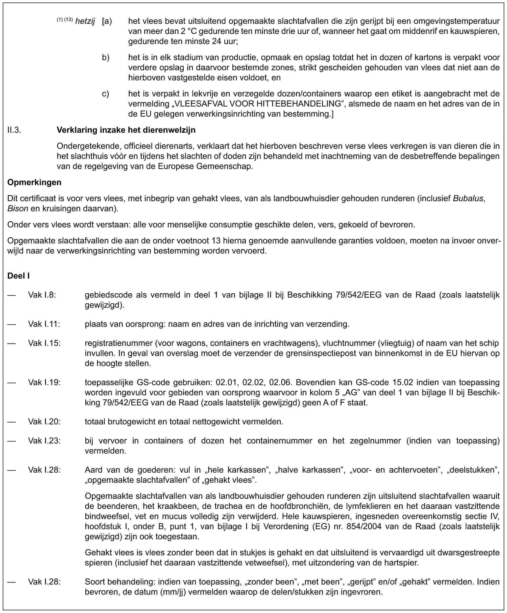 (1) (13) hetzij [a) het vlees bevat uitsluitend opgemaakte slachtafvallen die zijn gerijpt bij een omgevingstemperatuur van meer dan 2 °C gedurende ten minste drie uur of, wanneer het gaat om middenrif en kauwspieren, gedurende ten minste 24 uur;b) het is in elk stadium van productie, opmaak en opslag totdat het in dozen of kartons is verpakt voor verdere opslag in daarvoor bestemde zones, strikt gescheiden gehouden van vlees dat niet aan de hierboven vastgestelde eisen voldoet, enc) het is verpakt in lekvrije en verzegelde dozen/containers waarop een etiket is aangebracht met de vermelding „VLEESAFVAL VOOR HITTEBEHANDELING”, alsmede de naam en het adres van de in de EU gelegen verwerkingsinrichting van bestemming.]II.3. Verklaring inzake het dierenwelzijnOndergetekende, officieel dierenarts, verklaart dat het hierboven beschreven verse vlees verkregen is van dieren die in het slachthuis vóór en tijdens het slachten of doden zijn behandeld met inachtneming van de desbetreffende bepalingen van de regelgeving van de Europese Gemeenschap.OpmerkingenDit certificaat is voor vers vlees, met inbegrip van gehakt vlees, van als landbouwhuisdier gehouden runderen (inclusief Bubalus, Bison en kruisingen daarvan).Onder vers vlees wordt verstaan: alle voor menselijke consumptie geschikte delen, vers, gekoeld of bevroren.Opgemaakte slachtafvallen die aan de onder voetnoot 13 hierna genoemde aanvullende garanties voldoen, moeten na invoer onver-wijld naar de verwerkingsinrichting van bestemming worden vervoerd.Deel I— Vak I.8: gebiedscode als vermeld in deel 1 van bijlage II bij Beschikking 79/542/EEG van de Raad (zoals laatstelijk gewijzigd).— Vak I.11: plaats van oorsprong: naam en adres van de inrichting van verzending.— Vak I.15: registratienummer (voor wagons, containers en vrachtwagens), vluchtnummer (vliegtuig) of naam van het schip invullen. In geval van overslag moet de verzender de grensinspectiepost van binnenkomst in de EU hiervan op de hoogte stellen.— Vak I.19: toepasselijke GS-code gebruiken: 02.01, 02.02, 02.06. Bovendien kan GS-code 15.02 indien van toepassing worden ingevuld voor gebieden van oorsprong waarvoor in kolom 5 „AG” van deel 1 van bijlage II bij Beschik-king 79/542/EEG van de Raad (zoals laatstelijk gewijzigd) geen A of F staat.— Vak I.20: totaal brutogewicht en totaal nettogewicht vermelden.— Vak I.23: bij vervoer in containers of dozen het containernummer en het zegelnummer (indien van toepassing) vermelden.— Vak I.28: Aard van de goederen: vul in „hele karkassen”, „halve karkassen”, „voor- en achtervoeten”, „deelstukken”, „opgemaakte slachtafvallen” of „gehakt vlees”.Opgemaakte slachtafvallen van als landbouwhuisdier gehouden runderen zijn uitsluitend slachtafvallen waaruit de beenderen, het kraakbeen, de trachea en de hoofdbronchiën, de lymfeklieren en het daaraan vastzittende bindweefsel, vet en mucus volledig zijn verwijderd. Hele kauwspieren, ingesneden overeenkomstig sectie IV, hoofdstuk I, onder B, punt 1, van bijlage I bij Verordening (EG) nr. 854/2004 van de Raad (zoals laatstelijk gewijzigd) zijn ook toegestaan.Gehakt vlees is vlees zonder been dat in stukjes is gehakt en dat uitsluitend is vervaardigd uit dwarsgestreepte spieren (inclusief het daaraan vastzittende vetweefsel), met uitzondering van de hartspier.— Vak I.28: Soort behandeling: indien van toepassing, „zonder been”, „met been”, „gerijpt” en/of „gehakt” vermelden. Indien bevroren, de datum (mm/jj) vermelden waarop de delen/stukken zijn ingevroren.