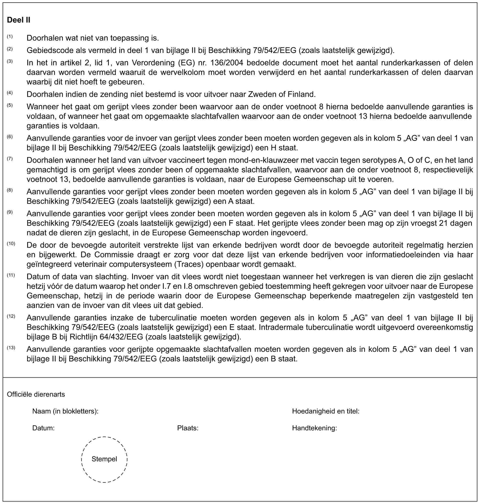 Deel II(1) Doorhalen wat niet van toepassing is.(2) Gebiedscode als vermeld in deel 1 van bijlage II bij Beschikking 79/542/EEG (zoals laatstelijk gewijzigd).(3) In het in artikel 2, lid 1, van Verordening (EG) nr. 136/2004 bedoelde document moet het aantal runderkarkassen of delen daarvan worden vermeld waaruit de wervelkolom moet worden verwijderd en het aantal runderkarkassen of delen daarvan waarbij dit niet hoeft te gebeuren.(4) Doorhalen indien de zending niet bestemd is voor uitvoer naar Zweden of Finland.(5) Wanneer het gaat om gerijpt vlees zonder been waarvoor aan de onder voetnoot 8 hierna bedoelde aanvullende garanties is voldaan, of wanneer het gaat om opgemaakte slachtafvallen waarvoor aan de onder voetnoot 13 hierna bedoelde aanvullende garanties is voldaan.(6) Aanvullende garanties voor de invoer van gerijpt vlees zonder been moeten worden gegeven als in kolom 5 „AG” van deel 1 van bijlage II bij Beschikking 79/542/EEG (zoals laatstelijk gewijzigd) een H staat.(7) Doorhalen wanneer het land van uitvoer vaccineert tegen mond-en-klauwzeer met vaccin tegen serotypes A, O of C, en het land gemachtigd is om gerijpt vlees zonder been of opgemaakte slachtafvallen, waarvoor aan de onder voetnoot 8, respectievelijk voetnoot 13, bedoelde aanvullende garanties is voldaan, naar de Europese Gemeenschap uit te voeren.(8) Aanvullende garanties voor gerijpt vlees zonder been moeten worden gegeven als in kolom 5 „AG” van deel 1 van bijlage II bij Beschikking 79/542/EEG (zoals laatstelijk gewijzigd) een A staat.(9) Aanvullende garanties voor gerijpt vlees zonder been moeten worden gegeven als in kolom 5 „AG” van deel 1 van bijlage II bij Beschikking 79/542/EEG (zoals laatstelijk gewijzigd) een F staat. Het gerijpte vlees zonder been mag op zijn vroegst 21 dagen nadat de dieren zijn geslacht, in de Europese Gemeenschap worden ingevoerd.(10) De door de bevoegde autoriteit verstrekte lijst van erkende bedrijven wordt door de bevoegde autoriteit regelmatig herzien en bijgewerkt. De Commissie draagt er zorg voor dat deze lijst van erkende bedrijven voor informatiedoeleinden via haar geïntegreerd veterinair computersysteem (Traces) openbaar wordt gemaakt.(11) Datum of data van slachting. Invoer van dit vlees wordt niet toegestaan wanneer het verkregen is van dieren die zijn geslacht hetzij vóór de datum waarop het onder I.7 en I.8 omschreven gebied toestemming heeft gekregen voor uitvoer naar de Europese Gemeenschap, hetzij in de periode waarin door de Europese Gemeenschap beperkende maatregelen zijn vastgesteld ten aanzien van de invoer van dit vlees uit dat gebied.(12) Aanvullende garanties inzake de tuberculinatie moeten worden gegeven als in kolom 5 „AG” van deel 1 van bijlage II bij Beschikking 79/542/EEG (zoals laatstelijk gewijzigd) een E staat. Intradermale tuberculinatie wordt uitgevoerd overeenkomstig bijlage B bij Richtlijn 64/432/EEG (zoals laatstelijk gewijzigd).(13) Aanvullende garanties voor gerijpte opgemaakte slachtafvallen moeten worden gegeven als in kolom 5 „AG” van deel 1 van bijlage II bij Beschikking 79/542/EEG (zoals laatstelijk gewijzigd) een B staat.Officiële dierenartsNaam (in blokletters): Hoedanigheid en titel:Datum: Plaats: Handtekening:Stempel