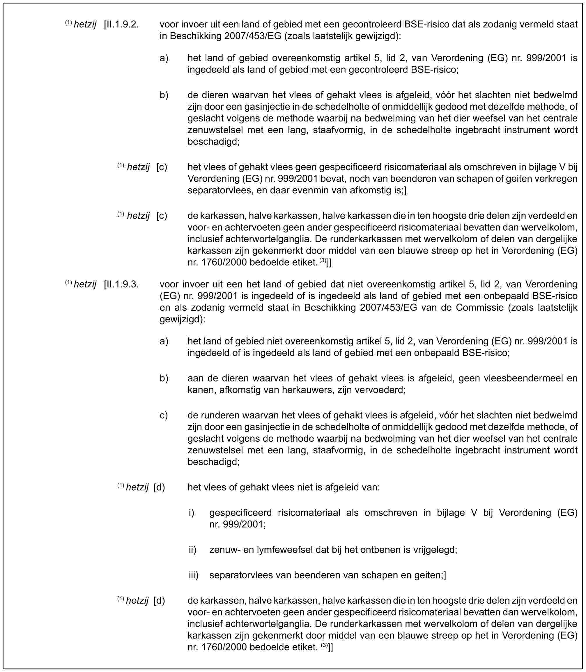 (1) hetzij [II.1.9.2. voor invoer uit een land of gebied met een gecontroleerd BSE-risico dat als zodanig vermeld staat in Beschikking 2007/453/EG (zoals laatstelijk gewijzigd):a) het land of gebied overeenkomstig artikel 5, lid 2, van Verordening (EG) nr. 999/2001 is ingedeeld als land of gebied met een gecontroleerd BSE-risico;b) de dieren waarvan het vlees of gehakt vlees is afgeleid, vóór het slachten niet bedwelmd zijn door een gasinjectie in de schedelholte of onmiddellijk gedood met dezelfde methode, of geslacht volgens de methode waarbij na bedwelming van het dier weefsel van het centrale zenuwstelsel met een lang, staafvormig, in de schedelholte ingebracht instrument wordt beschadigd;(1) hetzij [c) het vlees of gehakt vlees geen gespecificeerd risicomateriaal als omschreven in bijlage V bij Verordening (EG) nr. 999/2001 bevat, noch van beenderen van schapen of geiten verkregen separatorvlees, en daar evenmin van afkomstig is;](1) hetzij [c) de karkassen, halve karkassen, halve karkassen die in ten hoogste drie delen zijn verdeeld en voor- en achtervoeten geen ander gespecificeerd risicomateriaal bevatten dan wervelkolom, inclusief achterwortelganglia. De runderkarkassen met wervelkolom of delen van dergelijke karkassen zijn gekenmerkt door middel van een blauwe streep op het in Verordening (EG) nr. 1760/2000 bedoelde etiket.(3)]](1) hetzij [II.1.9.3. voor invoer uit een het land of gebied dat niet overeenkomstig artikel 5, lid 2, van Verordening (EG) nr. 999/2001 is ingedeeld of is ingedeeld als land of gebied met een onbepaald BSE-risico en als zodanig vermeld staat in Beschikking 2007/453/EG van de Commissie (zoals laatstelijk gewijzigd):a) het land of gebied niet overeenkomstig artikel 5, lid 2, van Verordening (EG) nr. 999/2001 is ingedeeld of is ingedeeld als land of gebied met een onbepaald BSE-risico;b) aan de dieren waarvan het vlees of gehakt vlees is afgeleid, geen vleesbeendermeel en kanen, afkomstig van herkauwers, zijn vervoederd;c) de runderen waarvan het vlees of gehakt vlees is afgeleid, vóór het slachten niet bedwelmd zijn door een gasinjectie in de schedelholte of onmiddellijk gedood met dezelfde methode, of geslacht volgens de methode waarbij na bedwelming van het dier weefsel van het centrale zenuwstelsel met een lang, staafvormig, in de schedelholte ingebracht instrument wordt beschadigd;(1) hetzij [d) het vlees of gehakt vlees niet is afgeleid van:i) gespecificeerd risicomateriaal als omschreven in bijlage V bij Verordening (EG) nr. 999/2001;ii) zenuw- en lymfeweefsel dat bij het ontbenen is vrijgelegd;iii) separatorvlees van beenderen van schapen en geiten;](1) hetzij [d) de karkassen, halve karkassen, halve karkassen die in ten hoogste drie delen zijn verdeeld en voor- en achtervoeten geen ander gespecificeerd risicomateriaal bevatten dan wervelkolom, inclusief achterwortelganglia. De runderkarkassen met wervelkolom of delen van dergelijke karkassen zijn gekenmerkt door middel van een blauwe streep op het in Verordening (EG) nr. 1760/2000 bedoelde etiket. (3)]]