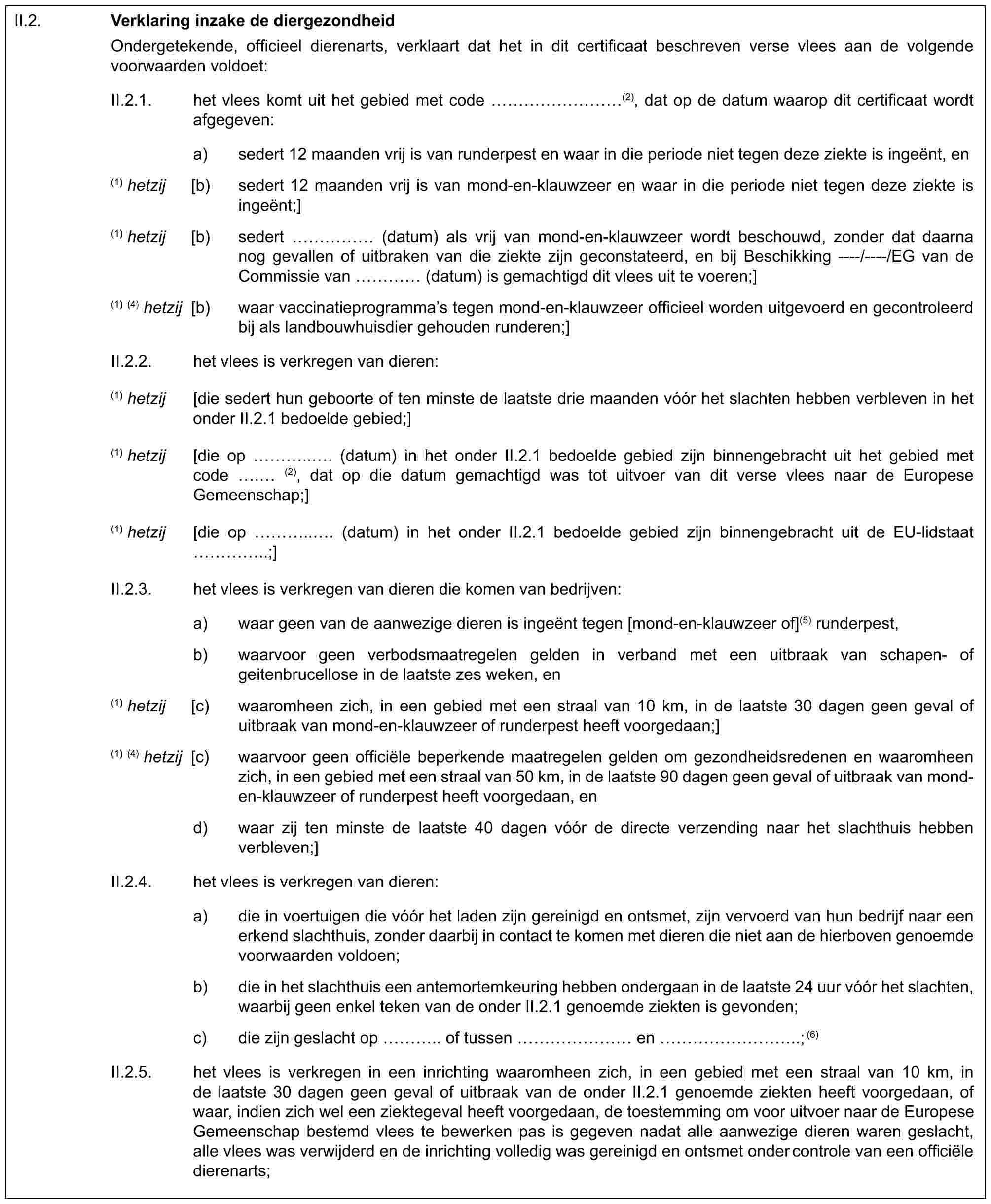 II.2.Verklaring inzake de diergezondheidOndergetekende, officieel dierenarts, verklaart dat het in dit certificaat beschreven verse vlees aan de volgende voorwaarden voldoet:II.2.1. het vlees komt uit het gebied met code ………(2), dat op de datum waarop dit certificaat wordt afgegeven:a) sedert 12 maanden vrij is van runderpest en waar in die periode niet tegen deze ziekte is ingeënt, en(1) hetzij [b) sedert 12 maanden vrij is van mond-en-klauwzeer en waar in die periode niet tegen deze ziekte is ingeënt;](1) hetzij [b) sedert …… (datum) als vrij van mond-en-klauwzeer wordt beschouwd, zonder dat daarna nog gevallen of uitbraken van die ziekte zijn geconstateerd, en bij Beschikking ----/----/EG van de Commissie van … (datum) is gemachtigd dit vlees uit te voeren;](1) (4) hetzij [b) waar vaccinatieprogramma’s tegen mond-en-klauwzeer officieel worden uitgevoerd en gecontroleerd bij als landbouwhuisdier gehouden runderen;]II.2.2. het vlees is verkregen van dieren:(1) hetzij [die sedert hun geboorte of ten minste de laatste drie maanden vóór het slachten hebben verbleven in het onder II.2.1 bedoelde gebied;](1) hetzij [die op ….. . (datum) in het onder II.2.1 bedoelde gebied zijn binnengebracht uit het gebied met code . (2), dat op die datum gemachtigd was tot uitvoer van dit verse vlees naar de Europese Gemeenschap;](1) hetzij [die op ….. . (datum) in het onder II.2.1 bedoelde gebied zijn binnengebracht uit de EU-lidstaat …..;]II.2.3. het vlees is verkregen van dieren die komen van bedrijven:a) waar geen van de aanwezige dieren is ingeënt tegen [mond-en-klauwzeer of](5) runderpest,b) waarvoor geen verbodsmaatregelen gelden in verband met een uitbraak van schapen- of geitenbrucellose in de laatste zes weken, en(1) hetzij [c) waaromheen zich, in een gebied met een straal van 10 km, in de laatste 30 dagen geen geval of uitbraak van mond-en-klauwzeer of runderpest heeft voorgedaan;](1) (4) hetzij [c) waarvoor geen officiële beperkende maatregelen gelden om gezondheidsredenen en waaromheen zich, in een gebied met een straal van 50 km, in de laatste 90 dagen geen geval of uitbraak van mond-en-klauwzeer of runderpest heeft voorgedaan, end) waar zij ten minste de laatste 40 dagen vóór de directe verzending naar het slachthuis hebben verbleven;]II.2.4. het vlees is verkregen van dieren:a) die in voertuigen die vóór het laden zijn gereinigd en ontsmet, zijn vervoerd van hun bedrijf naar een erkend slachthuis, zonder daarbij in contact te komen met dieren die niet aan de hierboven genoemde voorwaarden voldoen;b) die in het slachthuis een antemortemkeuring hebben ondergaan in de laatste 24 uur vóór het slachten, waarbij geen enkel teken van de onder II.2.1 genoemde ziekten is gevonden;c) die zijn geslacht op ….. of tussen …… en ………..; (6)II.2.5. het vlees is verkregen in een inrichting waaromheen zich, in een gebied met een straal van 10 km, in de laatste 30 dagen geen geval of uitbraak van de onder II.2.1 genoemde ziekten heeft voorgedaan, of waar, indien zich wel een ziektegeval heeft voorgedaan, de toestemming om voor uitvoer naar de Europese Gemeenschap bestemd vlees te bewerken pas is gegeven nadat alle aanwezige dieren waren geslacht, alle vlees was verwijderd en de inrichting volledig was gereinigd en ontsmet onder controle van een officiële dierenarts;