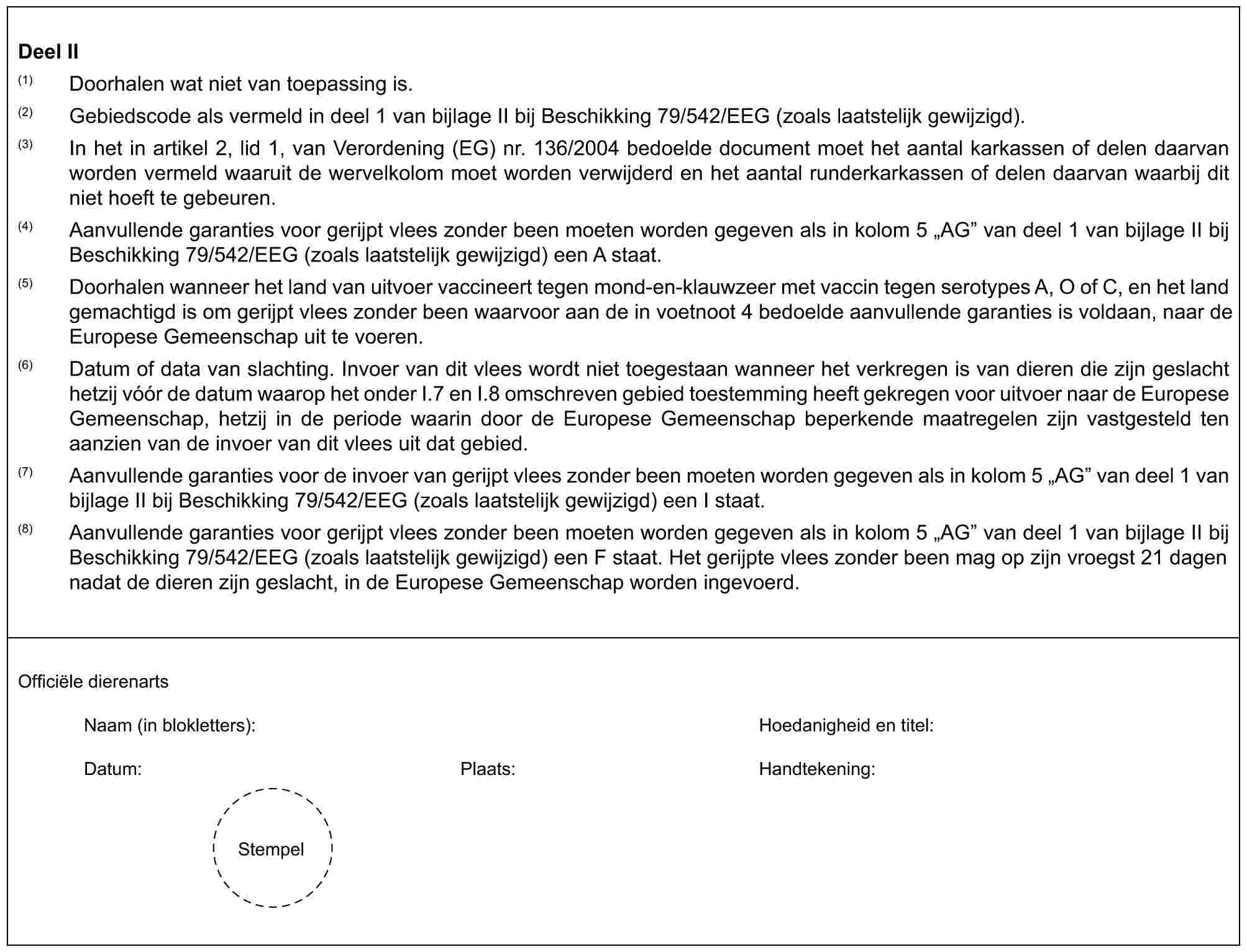 Deel II(1) Doorhalen wat niet van toepassing is.(2) Gebiedscode als vermeld in deel 1 van bijlage II bij Beschikking 79/542/EEG (zoals laatstelijk gewijzigd).(3) In het in artikel 2, lid 1, van Verordening (EG) nr. 136/2004 bedoelde document moet het aantal karkassen of delen daarvan worden vermeld waaruit de wervelkolom moet worden verwijderd en het aantal runderkarkassen of delen daarvan waarbij dit niet hoeft te gebeuren.(4) Aanvullende garanties voor gerijpt vlees zonder been moeten worden gegeven als in kolom 5 „AG” van deel 1 van bijlage II bij Beschikking 79/542/EEG (zoals laatstelijk gewijzigd) een A staat.(5) Doorhalen wanneer het land van uitvoer vaccineert tegen mond-en-klauwzeer met vaccin tegen serotypes A, O of C, en het land gemachtigd is om gerijpt vlees zonder been waarvoor aan de in voetnoot 4 bedoelde aanvullende garanties is voldaan, naar de Europese Gemeenschap uit te voeren.(6) Datum of data van slachting. Invoer van dit vlees wordt niet toegestaan wanneer het verkregen is van dieren die zijn geslacht hetzij vóór de datum waarop het onder I.7 en I.8 omschreven gebied toestemming heeft gekregen voor uitvoer naar de Europese Gemeenschap, hetzij in de periode waarin door de Europese Gemeenschap beperkende maatregelen zijn vastgesteld ten aanzien van de invoer van dit vlees uit dat gebied.(7) Aanvullende garanties voor de invoer van gerijpt vlees zonder been moeten worden gegeven als in kolom 5 „AG” van deel 1 van bijlage II bij Beschikking 79/542/EEG (zoals laatstelijk gewijzigd) een I staat.(8) Aanvullende garanties voor gerijpt vlees zonder been moeten worden gegeven als in kolom 5 „AG” van deel 1 van bijlage II bij Beschikking 79/542/EEG (zoals laatstelijk gewijzigd) een F staat. Het gerijpte vlees zonder been mag op zijn vroegst 21 dagen nadat de dieren zijn geslacht, in de Europese Gemeenschap worden ingevoerd.Officiële dierenartsNaam (in blokletters): Hoedanigheid en titel:Datum: Plaats: Handtekening:Stempel