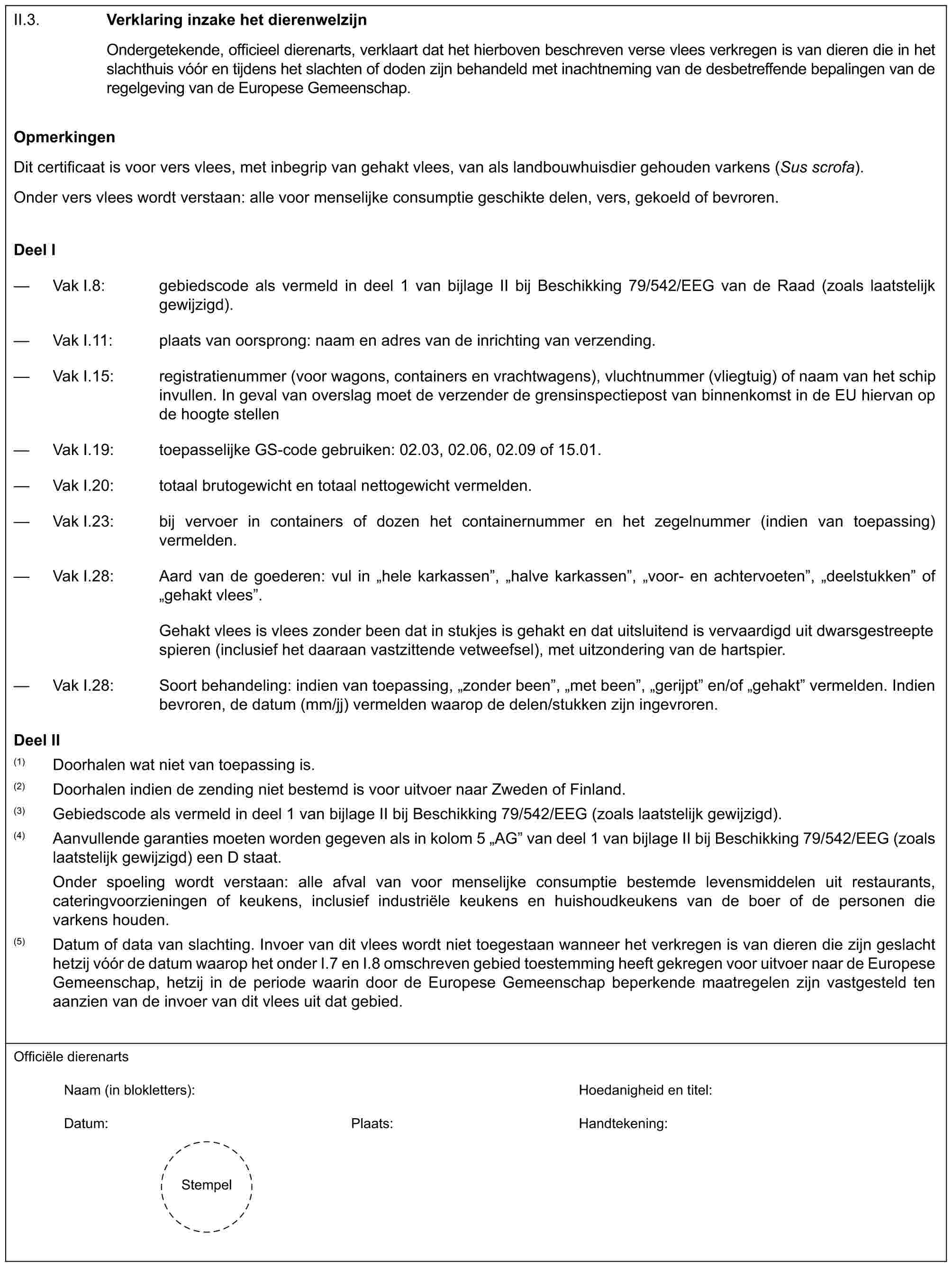 II.3.Verklaring inzake het dierenwelzijnOndergetekende, officieel dierenarts, verklaart dat het hierboven beschreven verse vlees verkregen is van dieren die in het slachthuis vóór en tijdens het slachten of doden zijn behandeld met inachtneming van de desbetreffende bepalingen van de regelgeving van de Europese Gemeenschap.OpmerkingenDit certificaat is voor vers vlees, met inbegrip van gehakt vlees, van als landbouwhuisdier gehouden varkens (Sus scrofa).Onder vers vlees wordt verstaan: alle voor menselijke consumptie geschikte delen, vers, gekoeld of bevroren.Deel I— Vak I.8: gebiedscode als vermeld in deel 1 van bijlage II bij Beschikking 79/542/EEG van de Raad (zoals laatstelijk gewijzigd).— Vak I.11: plaats van oorsprong: naam en adres van de inrichting van verzending.— Vak I.15: registratienummer (voor wagons, containers en vrachtwagens), vluchtnummer (vliegtuig) of naam van het schip invullen. In geval van overslag moet de verzender de grensinspectiepost van binnenkomst in de EU hiervan op de hoogte stellen— Vak I.19: toepasselijke GS-code gebruiken: 02.03, 02.06, 02.09 of 15.01.— Vak I.20: totaal brutogewicht en totaal nettogewicht vermelden.— Vak I.23: bij vervoer in containers of dozen het containernummer en het zegelnummer (indien van toepassing) vermelden.— Vak I.28: Aard van de goederen: vul in „hele karkassen”, „halve karkassen”, „voor- en achtervoeten”, „deelstukken” of „gehakt vlees”.Gehakt vlees is vlees zonder been dat in stukjes is gehakt en dat uitsluitend is vervaardigd uit dwarsgestreepte spieren (inclusief het daaraan vastzittende vetweefsel), met uitzondering van de hartspier.— Vak I.28: Soort behandeling: indien van toepassing, „zonder been”, „met been”, „gerijpt” en/of „gehakt” vermelden. Indien bevroren, de datum (mm/jj) vermelden waarop de delen/stukken zijn ingevroren.Deel II(1) Doorhalen wat niet van toepassing is.(2) Doorhalen indien de zending niet bestemd is voor uitvoer naar Zweden of Finland.(3) Gebiedscode als vermeld in deel 1 van bijlage II bij Beschikking 79/542/EEG (zoals laatstelijk gewijzigd).(4) Aanvullende garanties moeten worden gegeven als in kolom 5 „AG” van deel 1 van bijlage II bij Beschikking 79/542/EEG (zoals laatstelijk gewijzigd) een D staat.Onder spoeling wordt verstaan: alle afval van voor menselijke consumptie bestemde levensmiddelen uit restaurants, cateringvoorzieningen of keukens, inclusief industriële keukens en huishoudkeukens van de boer of de personen die varkens houden.(5) Datum of data van slachting. Invoer van dit vlees wordt niet toegestaan wanneer het verkregen is van dieren die zijn geslacht hetzij vóór de datum waarop het onder I.7 en I.8 omschreven gebied toestemming heeft gekregen voor uitvoer naar de Europese Gemeenschap, hetzij in de periode waarin door de Europese Gemeenschap beperkende maatregelen zijn vastgesteld ten aanzien van de invoer van dit vlees uit dat gebied.Officiële dierenartsNaam (in blokletters): Hoedanigheid en titel:Datum: Plaats: Handtekening:Stempel