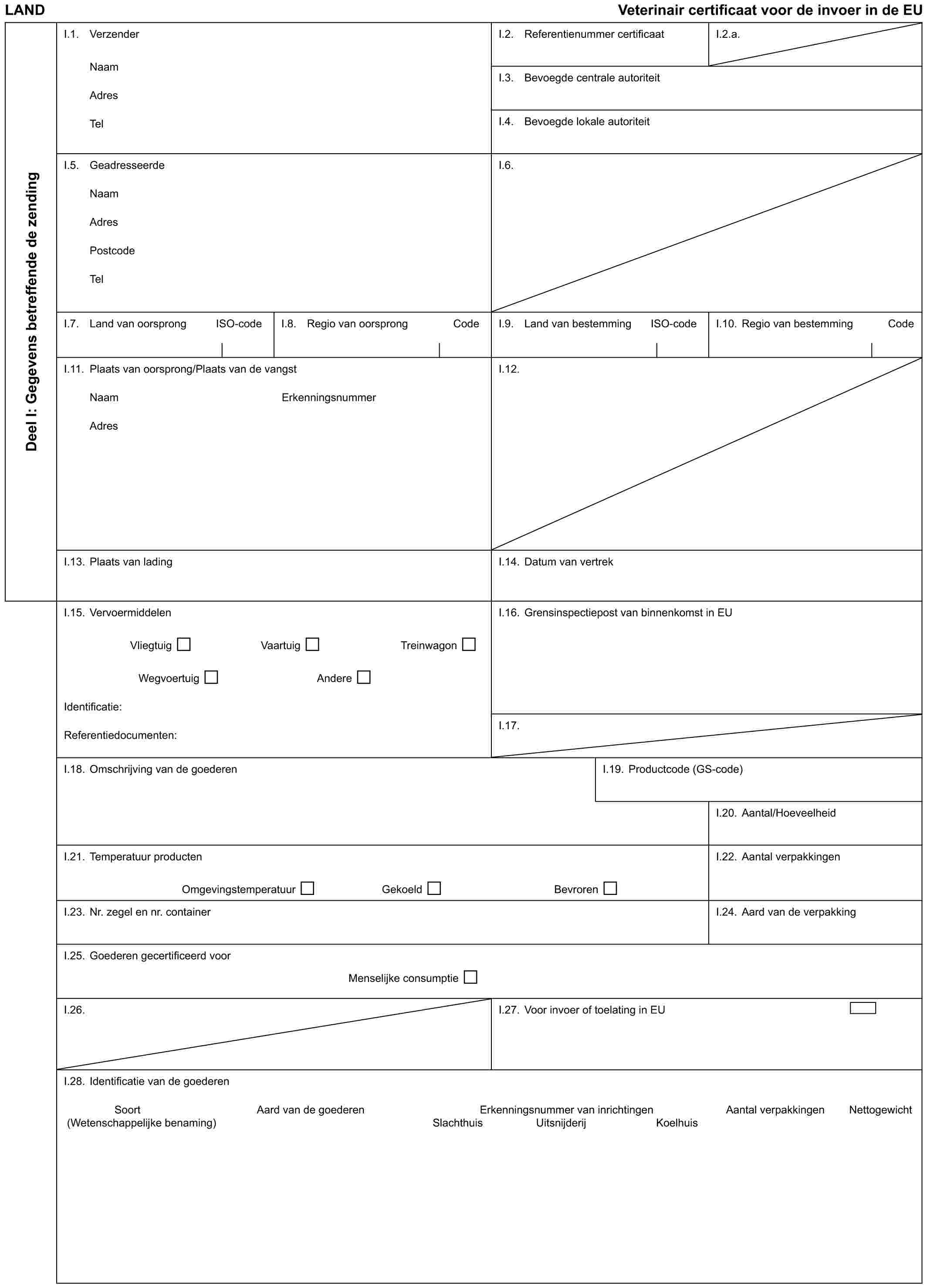 LAND Veterinair certificaat voor de invoer in de EUDeel I: Gegevens betreffende de zendingI.1. VerzenderNaamAdresTelI.2. Referentienummer certificaatI.2.a.I.3. Bevoegde centrale autoriteitI.4. Bevoegde lokale autoriteitI.5. GeadresseerdeNaamAdresPostcodeTelI.6.I.7. Land van oorsprong ISO-codeI.8. Regio van oorsprong CodeI.9. Land van bestemming ISO-codeI.10. Regio van bestemming CodeI.11. Plaats van oorsprong/Plaats van de vangstNaam ErkenningsnummerAdresI.12.I.13. Plaats van ladingI.14. Datum van vertrekI.15. VervoermiddelenVliegtuig Vaartuig TreinwagonWegvoertuig AndereIdentificatie:Referentiedocumenten:I.16. Grensinspectiepost van binnenkomst in EUI.17.I.18. Omschrijving van de goederenI.19. Productcode (GS-code)I.20. Aantal/HoeveelheidI.21. Temperatuur productenOmgevingstemperatuur Gekoeld BevrorenI.22. Aantal verpakkingenI.23. Nr. zegel en nr. containerI.24. Aard van de verpakkingI.25. Goederen gecertificeerd voorMenselijke consumptieI.26.I.27. Voor invoer of toelating in EUI.28. Identificatie van de goederenSoort Aard van de goederen Erkenningsnummer van inrichtingen Aantal verpakkingen Nettogewicht(Wetenschappelijke benaming) Slachthuis Uitsnijderij Koelhuis