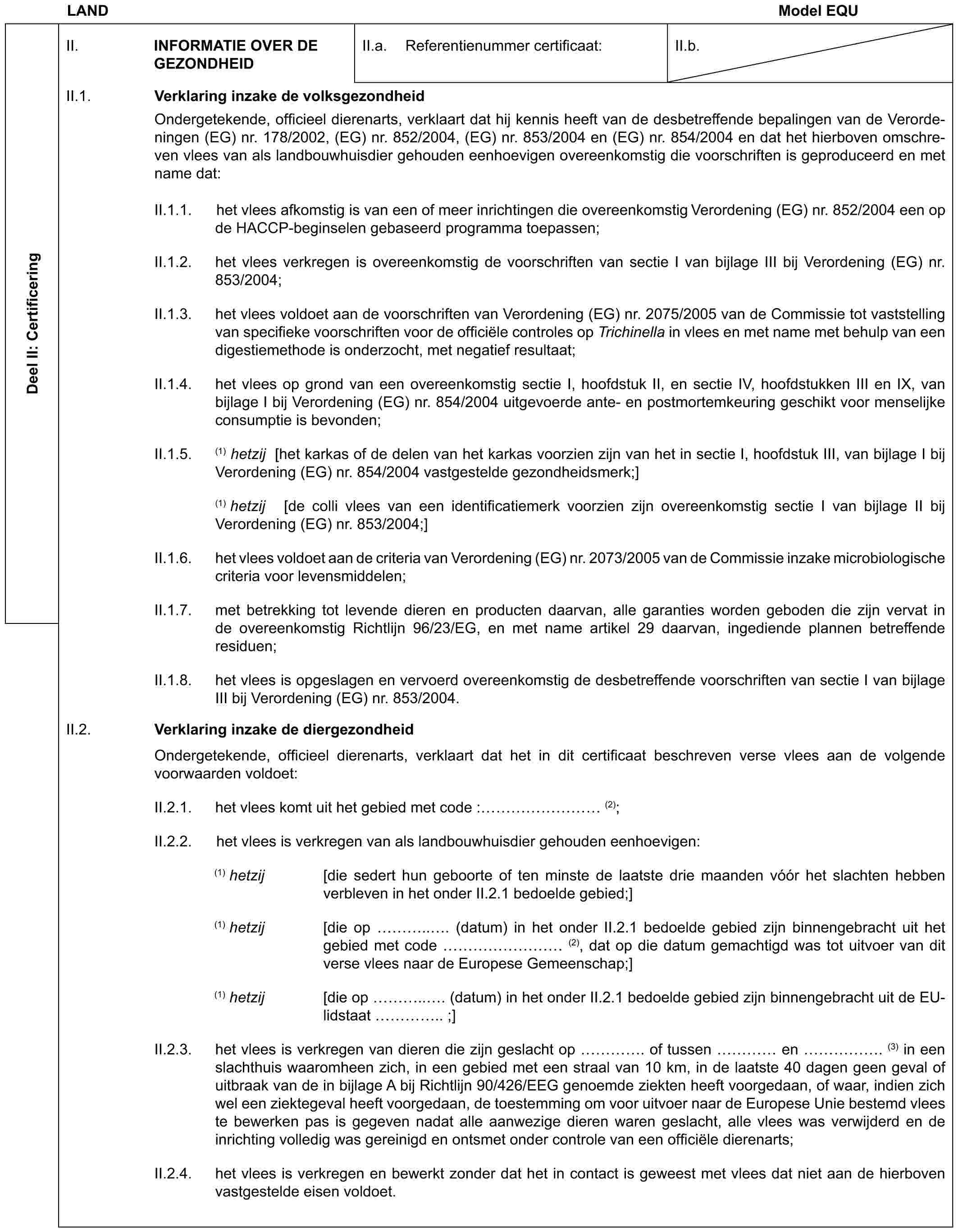 LAND Model EQUDeel II: CertificeringII. INFORMATIE OVER DE GEZONDHEIDII.a. Referentienummer certificaat:II.b.II.1. Verklaring inzake de volksgezondheidOndergetekende, officieel dierenarts, verklaart dat hij kennis heeft van de desbetreffende bepalingen van de Verordeningen (EG) nr. 178/2002, (EG) nr. 852/2004, (EG) nr. 853/2004 en (EG) nr. 854/2004 en dat het hierboven omschreven vlees van als landbouwhuisdier gehouden eenhoevigen overeenkomstig die voorschriften is geproduceerd en met name dat:II.1.1. het vlees afkomstig is van een of meer inrichtingen die overeenkomstig Verordening (EG) nr. 852/2004 een op de HACCP-beginselen gebaseerd programma toepassen;II.1.2. het vlees verkregen is overeenkomstig de voorschriften van sectie I van bijlage III bij Verordening (EG) nr. 853/2004;II.1.3. het vlees voldoet aan de voorschriften van Verordening (EG) nr. 2075/2005 van de Commissie tot vaststelling van specifieke voorschriften voor de officiële controles op Trichinella in vlees en met name met behulp van een digestiemethode is onderzocht, met negatief resultaat;II.1.4. het vlees op grond van een overeenkomstig sectie I, hoofdstuk II, en sectie IV, hoofdstukken III en IX, van bijlage I bij Verordening (EG) nr. 854/2004 uitgevoerde ante- en postmortemkeuring geschikt voor menselijke consumptie is bevonden;II.1.5. (1) hetzij [het karkas of de delen van het karkas voorzien zijn van het in sectie I, hoofdstuk III, van bijlage I bij Verordening (EG) nr. 854/2004 vastgestelde gezondheidsmerk;](1) hetzij [de colli vlees van een identificatiemerk voorzien zijn overeenkomstig sectie I van bijlage II bij Verordening (EG) nr. 853/2004;]II.1.6. het vlees voldoet aan de criteria van Verordening (EG) nr. 2073/2005 van de Commissie inzake microbiologische criteria voor levensmiddelen;II.1.7. met betrekking tot levende dieren en producten daarvan, alle garanties worden geboden die zijn vervat in de overeenkomstig Richtlijn 96/23/EG, en met name artikel 29 daarvan, ingediende plannen betreffende residuen;II.1.8. het vlees is opgeslagen en vervoerd overeenkomstig de desbetreffende voorschriften van sectie I van bijlage III bij Verordening (EG) nr. 853/2004.II.2. Verklaring inzake de diergezondheidOndergetekende, officieel dierenarts, verklaart dat het in dit certificaat beschreven verse vlees aan de volgende voorwaarden voldoet:II.2.1. het vlees komt uit het gebied met code : ……… (2);II.2.2. het vlees is verkregen van als landbouwhuisdier gehouden eenhoevigen:(1) hetzij [die sedert hun geboorte of ten minste de laatste drie maanden vóór het slachten hebben verbleven in het onder II.2.1 bedoelde gebied;](1) hetzij [die op …... (datum) in het onder II.2.1 bedoelde gebied zijn binnengebracht uit het gebied met code ……… (2), dat op die datum gemachtigd was tot uitvoer van dit verse vlees naar de Europese Gemeenschap;](1) hetzij [die op …... (datum) in het onder II.2.1 bedoelde gebied zijn binnengebracht uit de EU-lidstaat ….. ;]II.2.3. het vlees is verkregen van dieren die zijn geslacht op …. of tussen … en ……. (3) in een slachthuis waaromheen zich, in een gebied met een straal van 10 km, in de laatste 40 dagen geen geval of uitbraak van de in bijlage A bij Richtlijn 90/426/EEG genoemde ziekten heeft voorgedaan, of waar, indien zich wel een ziektegeval heeft voorgedaan, de toestemming om voor uitvoer naar de Europese Unie bestemd vlees te bewerken pas is gegeven nadat alle aanwezige dieren waren geslacht, alle vlees was verwijderd en de inrichting volledig was gereinigd en ontsmet onder controle van een officiële dierenarts;II.2.4. het vlees is verkregen en bewerkt zonder dat het in contact is geweest met vlees dat niet aan de hierboven vastgestelde eisen voldoet.