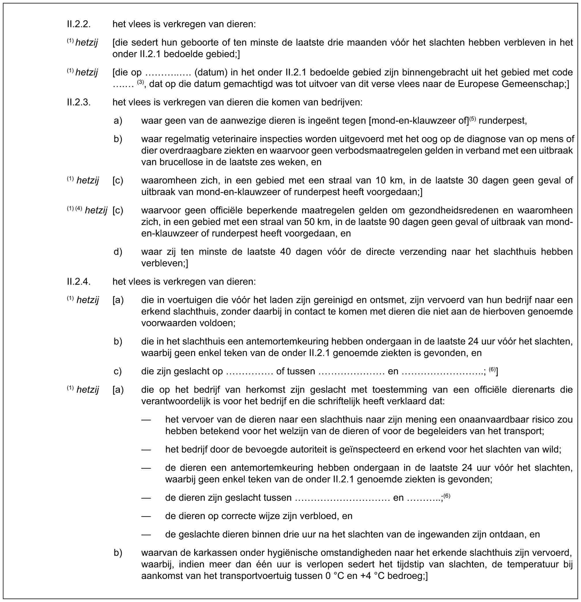 II.2.2. het vlees is verkregen van dieren:(1) hetzij [die sedert hun geboorte of ten minste de laatste drie maanden vóór het slachten hebben verbleven in het onder II.2.1 bedoelde gebied;](1) hetzij [die op ….. . (datum) in het onder II.2.1 bedoelde gebied zijn binnengebracht uit het gebied met code . (3), dat op die datum gemachtigd was tot uitvoer van dit verse vlees naar de Europese Gemeenschap;]II.2.3. het vlees is verkregen van dieren die komen van bedrijven:a) waar geen van de aanwezige dieren is ingeënt tegen [mond-en-klauwzeer of](5) runderpest,b) waar regelmatig veterinaire inspecties worden uitgevoerd met het oog op de diagnose van op mens of dier overdraagbare ziekten en waarvoor geen verbodsmaatregelen gelden in verband met een uitbraak van brucellose in de laatste zes weken, en(1) hetzij [c) waaromheen zich, in een gebied met een straal van 10 km, in de laatste 30 dagen geen geval of uitbraak van mond-en-klauwzeer of runderpest heeft voorgedaan;](1) (4) hetzij [c) waarvoor geen officiële beperkende maatregelen gelden om gezondheidsredenen en waaromheen zich, in een gebied met een straal van 50 km, in de laatste 90 dagen geen geval of uitbraak van mond-en-klauwzeer of runderpest heeft voorgedaan, end) waar zij ten minste de laatste 40 dagen vóór de directe verzending naar het slachthuis hebben verbleven;]II.2.4. het vlees is verkregen van dieren:(1) hetzij [a) die in voertuigen die vóór het laden zijn gereinigd en ontsmet, zijn vervoerd van hun bedrijf naar een erkend slachthuis, zonder daarbij in contact te komen met dieren die niet aan de hierboven genoemde voorwaarden voldoen;b) die in het slachthuis een antemortemkeuring hebben ondergaan in de laatste 24 uur vóór het slachten, waarbij geen enkel teken van de onder II.2.1 genoemde ziekten is gevonden, enc) die zijn geslacht op …… of tussen …… en ………..; (6)](1) hetzij [a) die op het bedrijf van herkomst zijn geslacht met toestemming van een officiële dierenarts die verantwoordelijk is voor het bedrijf en die schriftelijk heeft verklaard dat:— het vervoer van de dieren naar een slachthuis naar zijn mening een onaanvaardbaar risico zou hebben betekend voor het welzijn van de dieren of voor de begeleiders van het transport;— het bedrijf door de bevoegde autoriteit is geïnspecteerd en erkend voor het slachten van wild;— de dieren een antemortemkeuring hebben ondergaan in de laatste 24 uur vóór het slachten, waarbij geen enkel teken van de onder II.2.1 genoemde ziekten is gevonden;— de dieren zijn geslacht tussen ………… en …..;(6)— de dieren op correcte wijze zijn verbloed, en— de geslachte dieren binnen drie uur na het slachten van de ingewanden zijn ontdaan, enb) waarvan de karkassen onder hygiënische omstandigheden naar het erkende slachthuis zijn vervoerd, waarbij, indien meer dan één uur is verlopen sedert het tijdstip van slachten, de temperatuur bij aankomst van het transportvoertuig tussen 0 °C en +4 °C bedroeg;]