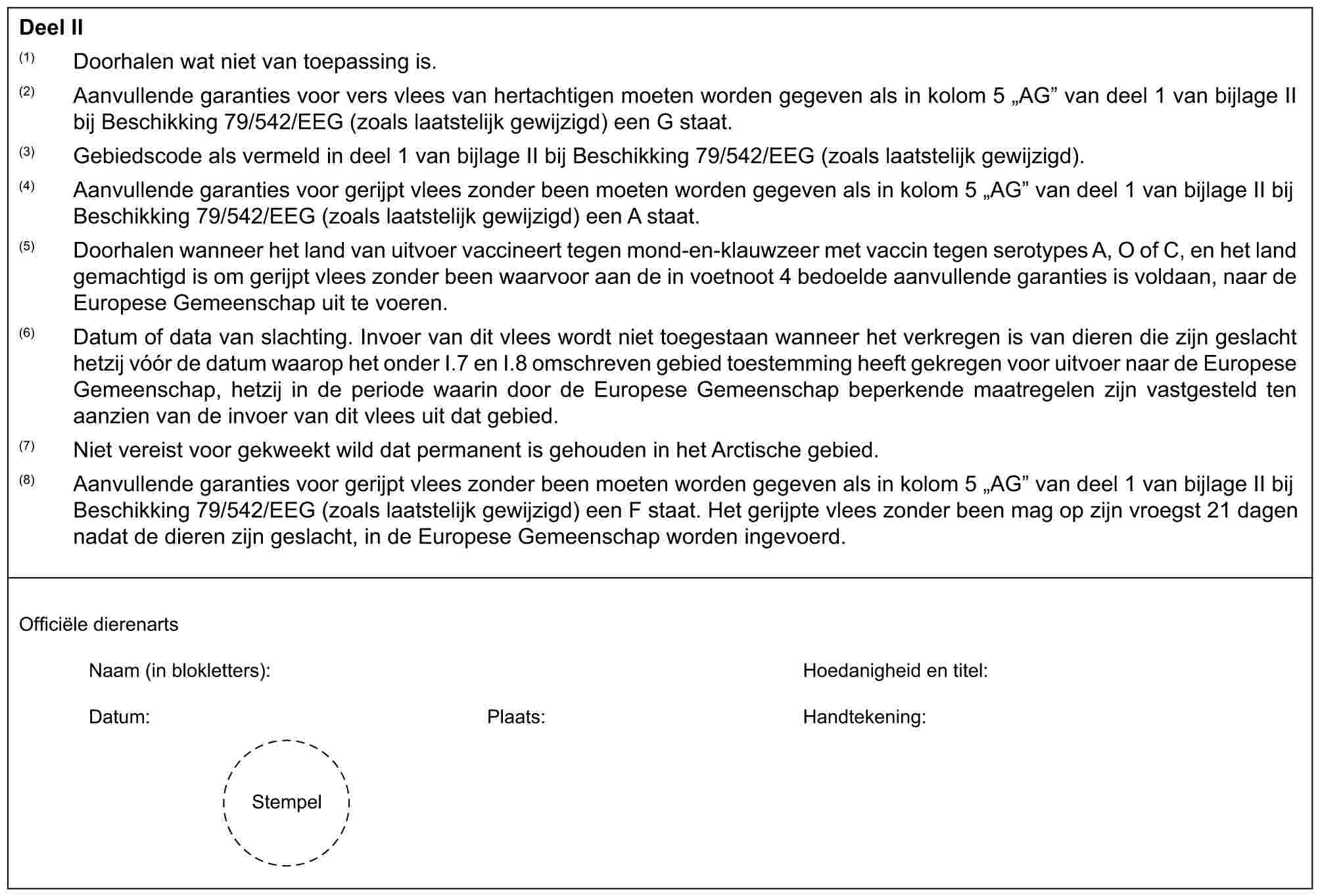 Deel Il(1) Doorhalen wat niet van toepassing is.(2) Aanvullende garanties voor vers vlees van hertachtigen moeten worden gegeven als in kolom 5 „AG” van deel 1 van bijlage II bij Beschikking 79/542/EEG (zoals laatstelijk gewijzigd) een G staat.(3) Gebiedscode als vermeld in deel 1 van bijlage II bij Beschikking 79/542/EEG (zoals laatstelijk gewijzigd).(4) Aanvullende garanties voor gerijpt vlees zonder been moeten worden gegeven als in kolom 5 „AG” van deel 1 van bijlage II bij Beschikking 79/542/EEG (zoals laatstelijk gewijzigd) een A staat.(5) Doorhalen wanneer het land van uitvoer vaccineert tegen mond-en-klauwzeer met vaccin tegen serotypes A, O of C, en het land gemachtigd is om gerijpt vlees zonder been waarvoor aan de in voetnoot 4 bedoelde aanvullende garanties is voldaan, naar de Europese Gemeenschap uit te voeren.(6) Datum of data van slachting. Invoer van dit vlees wordt niet toegestaan wanneer het verkregen is van dieren die zijn geslacht hetzij vóór de datum waarop het onder I.7 en I.8 omschreven gebied toestemming heeft gekregen voor uitvoer naar de Europese Gemeenschap, hetzij in de periode waarin door de Europese Gemeenschap beperkende maatregelen zijn vastgesteld ten aanzien van de invoer van dit vlees uit dat gebied.(7) Niet vereist voor gekweekt wild dat permanent is gehouden in het Arctische gebied.(8) Aanvullende garanties voor gerijpt vlees zonder been moeten worden gegeven als in kolom 5 „AG” van deel 1 van bijlage II bij Beschikking 79/542/EEG (zoals laatstelijk gewijzigd) een F staat. Het gerijpte vlees zonder been mag op zijn vroegst 21 dagen nadat de dieren zijn geslacht, in de Europese Gemeenschap worden ingevoerd.Officiële dierenartsNaam (in blokletters): Hoedanigheid en titel:Datum: Plaats: Handtekening:Stempel