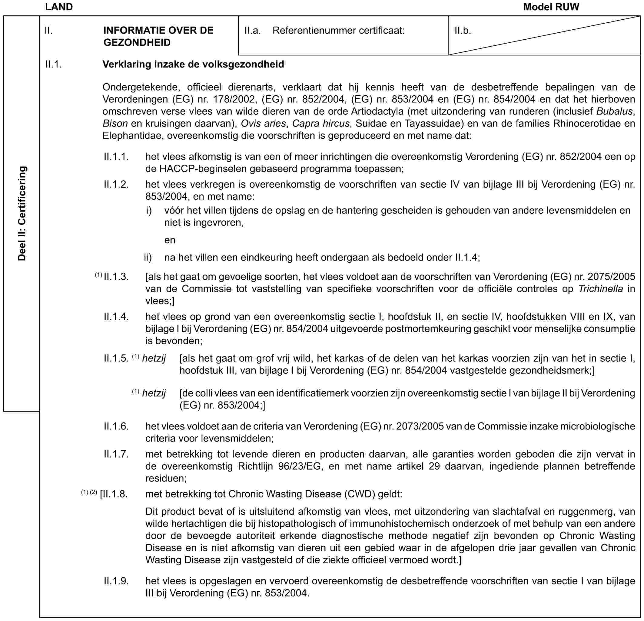 LAND Model RUWDeel II: CertificeringII. INFORMATIE OVER DE GEZONDHEIDII.a. Referentienummer certificaat:II.b.II.1. Verklaring inzake de volksgezondheidOndergetekende, officieel dierenarts, verklaart dat hij kennis heeft van de desbetreffende bepalingen van de Verordeningen (EG) nr. 178/2002, (EG) nr. 852/2004, (EG) nr. 853/2004 en (EG) nr. 854/2004 en dat het hierboven omschreven verse vlees van wilde dieren van de orde Artiodactyla (met uitzondering van runderen (inclusief Bubalus, Bison en kruisingen daarvan), Ovis aries, Capra hircus, Suidae en Tayassuidae) en van de families Rhinocerotidae en Elephantidae, overeenkomstig die voorschriften is geproduceerd en met name dat:II.1.1. het vlees afkomstig is van een of meer inrichtingen die overeenkomstig Verordening (EG) nr. 852/2004 een op de HACCP-beginselen gebaseerd programma toepassen;II.1.2. het vlees verkregen is overeenkomstig de voorschriften van sectie IV van bijlage III bij Verordening (EG) nr. 853/2004, en met name:i) vóór het villen tijdens de opslag en de hantering gescheiden is gehouden van andere levensmiddelen en niet is ingevroren,enii) na het villen een eindkeuring heeft ondergaan als bedoeld onder II.1.4;(1) II.1.3. [als het gaat om gevoelige soorten, het vlees voldoet aan de voorschriften van Verordening (EG) nr. 2075/2005 van de Commissie tot vaststelling van specifieke voorschriften voor de officiële controles op Trichinella in vlees;]II.1.4. het vlees op grond van een overeenkomstig sectie I, hoofdstuk II, en sectie IV, hoofdstukken VIII en IX, van bijlage I bij Verordening (EG) nr. 854/2004 uitgevoerde postmortemkeuring geschikt voor menselijke consumptie is bevonden;II.1.5. (1) hetzij [als het gaat om grof vrij wild, het karkas of de delen van het karkas voorzien zijn van het in sectie I, hoofdstuk III, van bijlage I bij Verordening (EG) nr. 854/2004 vastgestelde gezondheidsmerk;](1) hetzij [de colli vlees van een identificatiemerk voorzien zijn overeenkomstig sectie I van bijlage II bij Verordening (EG) nr. 853/2004;]II.1.6. het vlees voldoet aan de criteria van Verordening (EG) nr. 2073/2005 van de Commissie inzake microbiologische criteria voor levensmiddelen;II.1.7. met betrekking tot levende dieren en producten daarvan, alle garanties worden geboden die zijn vervat in de overeenkomstig Richtlijn 96/23/EG, en met name artikel 29 daarvan, ingediende plannen betreffende residuen;(1) (2) [II.1.8. met betrekking tot Chronic Wasting Disease (CWD) geldt:Dit product bevat of is uitsluitend afkomstig van vlees, met uitzondering van slachtafval en ruggenmerg, van wilde hertachtigen die bij histopathologisch of immunohistochemisch onderzoek of met behulp van een andere door de bevoegde autoriteit erkende diagnostische methode negatief zijn bevonden op Chronic Wasting Disease en is niet afkomstig van dieren uit een gebied waar in de afgelopen drie jaar gevallen van Chronic Wasting Disease zijn vastgesteld of die ziekte officieel vermoed wordt.]II.1.9. het vlees is opgeslagen en vervoerd overeenkomstig de desbetreffende voorschriften van sectie I van bijlage III bij Verordening (EG) nr. 853/2004.