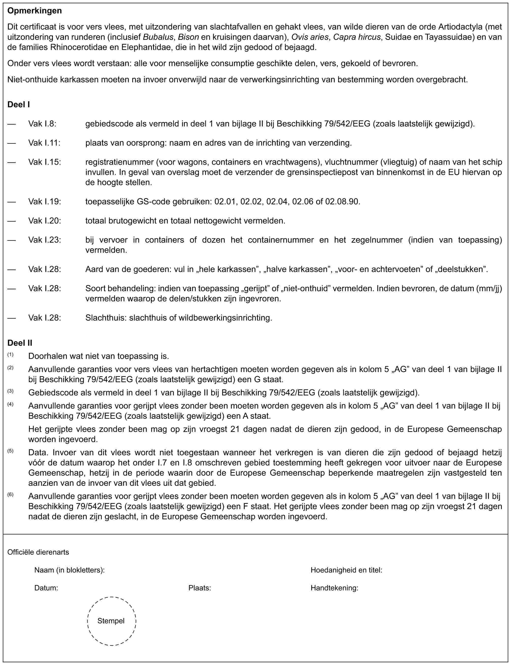 OpmerkingenDit certificaat is voor vers vlees, met uitzondering van slachtafvallen en gehakt vlees, van wilde dieren van de orde Artiodactyla (met uitzondering van runderen (inclusief Bubalus, Bison en kruisingen daarvan), Ovis aries, Capra hircus, Suidae en Tayassuidae) en van de families Rhinocerotidae en Elephantidae, die in het wild zijn gedood of bejaagd.Onder vers vlees wordt verstaan: alle voor menselijke consumptie geschikte delen, vers, gekoeld of bevroren.Niet-onthuide karkassen moeten na invoer onverwijld naar de verwerkingsinrichting van bestemming worden overgebracht.Deel I— Vak I.8: gebiedscode als vermeld in deel 1 van bijlage II bij Beschikking 79/542/EEG (zoals laatstelijk gewijzigd).— Vak I.11: plaats van oorsprong: naam en adres van de inrichting van verzending.— Vak I.15: registratienummer (voor wagons, containers en vrachtwagens), vluchtnummer (vliegtuig) of naam van het schip invullen. In geval van overslag moet de verzender de grensinspectiepost van binnenkomst in de EU hiervan op de hoogte stellen.— Vak I.19: toepasselijke GS-code gebruiken: 02.01, 02.02, 02.04, 02.06 of 02.08.90.— Vak I.20: totaal brutogewicht en totaal nettogewicht vermelden.— Vak I.23: bij vervoer in containers of dozen het containernummer en het zegelnummer (indien van toepassing) vermelden.— Vak I.28: Aard van de goederen: vul in „hele karkassen”, „halve karkassen”, „voor- en achtervoeten” of „deelstukken”.— Vak I.28: Soort behandeling: indien van toepassing „gerijpt” of „niet-onthuid” vermelden. Indien bevroren, de datum (mm/jj) vermelden waarop de delen/stukken zijn ingevroren.— Vak I.28: Slachthuis: slachthuis of wildbewerkingsinrichting.Deel II(1) Doorhalen wat niet van toepassing is.(2) Aanvullende garanties voor vers vlees van hertachtigen moeten worden gegeven als in kolom 5 „AG” van deel 1 van bijlage II bij Beschikking 79/542/EEG (zoals laatstelijk gewijzigd) een G staat.(3) Gebiedscode als vermeld in deel 1 van bijlage II bij Beschikking 79/542/EEG (zoals laatstelijk gewijzigd).(4) Aanvullende garanties voor gerijpt vlees zonder been moeten worden gegeven als in kolom 5 „AG” van deel 1 van bijlage II bij Beschikking 79/542/EEG (zoals laatstelijk gewijzigd) een A staat.Het gerijpte vlees zonder been mag op zijn vroegst 21 dagen nadat de dieren zijn gedood, in de Europese Gemeenschap worden ingevoerd.(5) Data. Invoer van dit vlees wordt niet toegestaan wanneer het verkregen is van dieren die zijn gedood of bejaagd hetzij vóór de datum waarop het onder I.7 en I.8 omschreven gebied toestemming heeft gekregen voor uitvoer naar de Europese Gemeenschap, hetzij in de periode waarin door de Europese Gemeenschap beperkende maatregelen zijn vastgesteld ten aanzien van de invoer van dit vlees uit dat gebied.(6) Aanvullende garanties voor gerijpt vlees zonder been moeten worden gegeven als in kolom 5 „AG” van deel 1 van bijlage II bij Beschikking 79/542/EEG (zoals laatstelijk gewijzigd) een F staat. Het gerijpte vlees zonder been mag op zijn vroegst 21 dagen nadat de dieren zijn geslacht, in de Europese Gemeenschap worden ingevoerd.Officiële dierenartsNaam (in blokletters): Hoedanigheid en titel:Datum: Plaats: Handtekening:Stempel