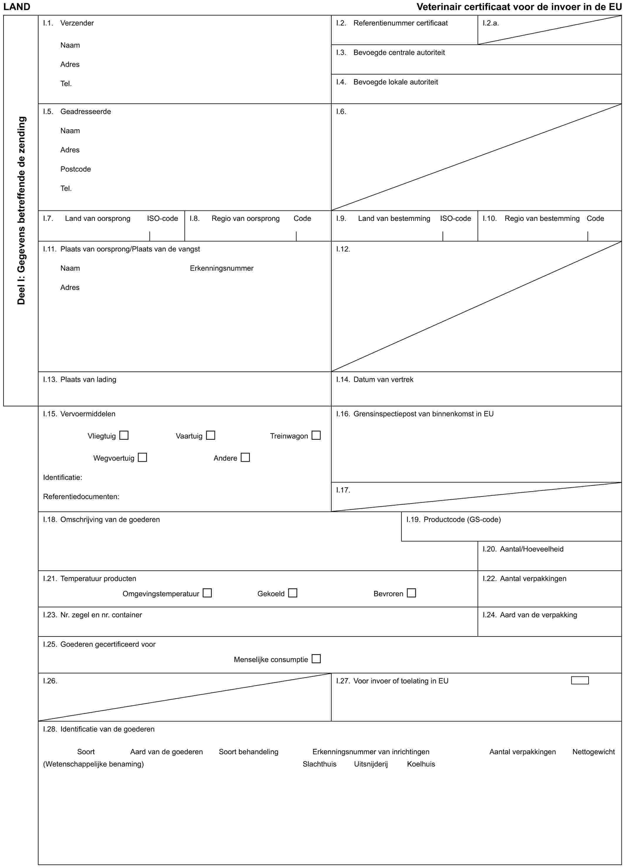 LAND Veterinair certificaat voor de invoer in de EUDeel I: Gegevens betreffende de zendingI.1. VerzenderNaamAdresTel.I.2. Referentienummer certificaatI.2.a.I.3. Bevoegde centrale autoriteitI.4. Bevoegde lokale autoriteitI.5. GeadresseerdeNaamAdresPostcodeTel.I.6.I.7. Land van oorsprong ISO-codeI.8. Regio van oorsprong CodeI.9. Land van bestemming ISO-codeI.10. Regio van bestemming CodeI.11. Plaats van oorsprong/Plaats van de vangstNaam ErkenningsnummerAdresI.12.I.13. Plaats van ladingI.14. Datum van vertrekI.15. VervoermiddelenVliegtuig Vaartuig TreinwagonWegvoertuig AndereIdentificatie:Referentiedocumenten:I.16. Grensinspectiepost van binnenkomst in EUI.17.I.18. Omschrijving van de goederenI.19. Productcode (GS-code)I.20. Aantal/HoeveelheidI.21. Temperatuur productenOmgevingstemperatuur Gekoeld BevrorenI.22. Aantal verpakkingenI.23. Nr. zegel en nr. containerI.24. Aard van de verpakkingI.25. Goederen gecertificeerd voorMenselijke consumptieI.26.I.27. Voor invoer of toelating in EUI.28. Identificatie van de goederenSoort Aard van de goederen Soort behandeling Erkenningsnummer van inrichtingen Aantal verpakkingen Nettogewicht(Wetenschappelijke benaming) Slachthuis Uitsnijderij Koelhuis