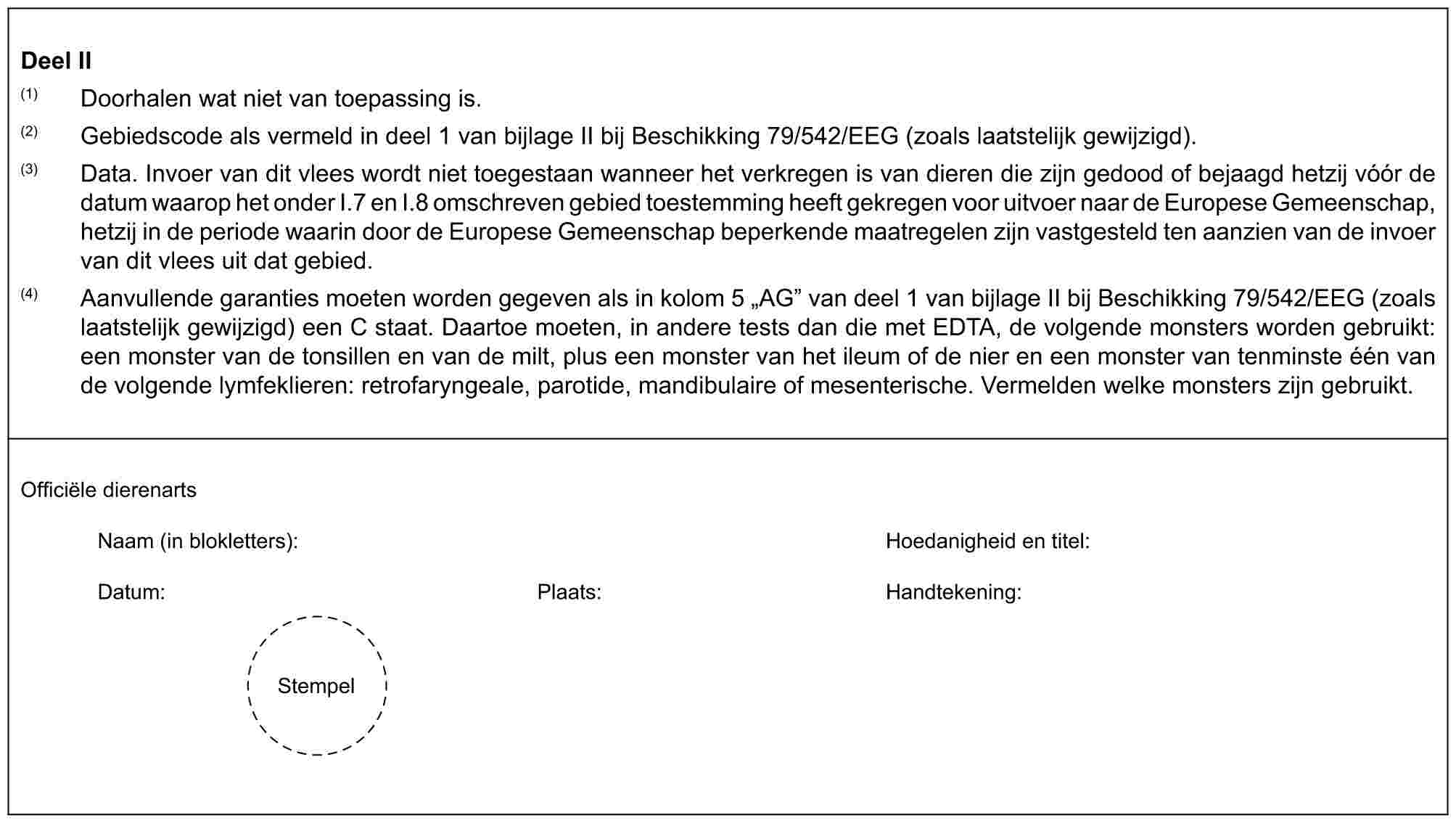 Deel II(1) Doorhalen wat niet van toepassing is.(2) Gebiedscode als vermeld in deel 1 van bijlage II bij Beschikking 79/542/EEG (zoals laatstelijk gewijzigd).(3) Data. Invoer van dit vlees wordt niet toegestaan wanneer het verkregen is van dieren die zijn gedood of bejaagd hetzij vóór de datum waarop het onder I.7 en I.8 omschreven gebied toestemming heeft gekregen voor uitvoer naar de Europese Gemeenschap, hetzij in de periode waarin door de Europese Gemeenschap beperkende maatregelen zijn vastgesteld ten aanzien van de invoer van dit vlees uit dat gebied.(4) Aanvullende garanties moeten worden gegeven als in kolom 5 „AG” van deel 1 van bijlage II bij Beschikking 79/542/EEG (zoals laatstelijk gewijzigd) een C staat. Daartoe moeten, in andere tests dan die met EDTA, de volgende monsters worden gebruikt: een monster van de tonsillen en van de milt, plus een monster van het ileum of de nier en een monster van tenminste één van de volgende lymfeklieren: retrofaryngeale, parotide, mandibulaire of mesenterische. Vermelden welke monsters zijn gebruikt.Officiële dierenartsNaam (in blokletters): Hoedanigheid en titel:Datum: Plaats: Handtekening:Stempel