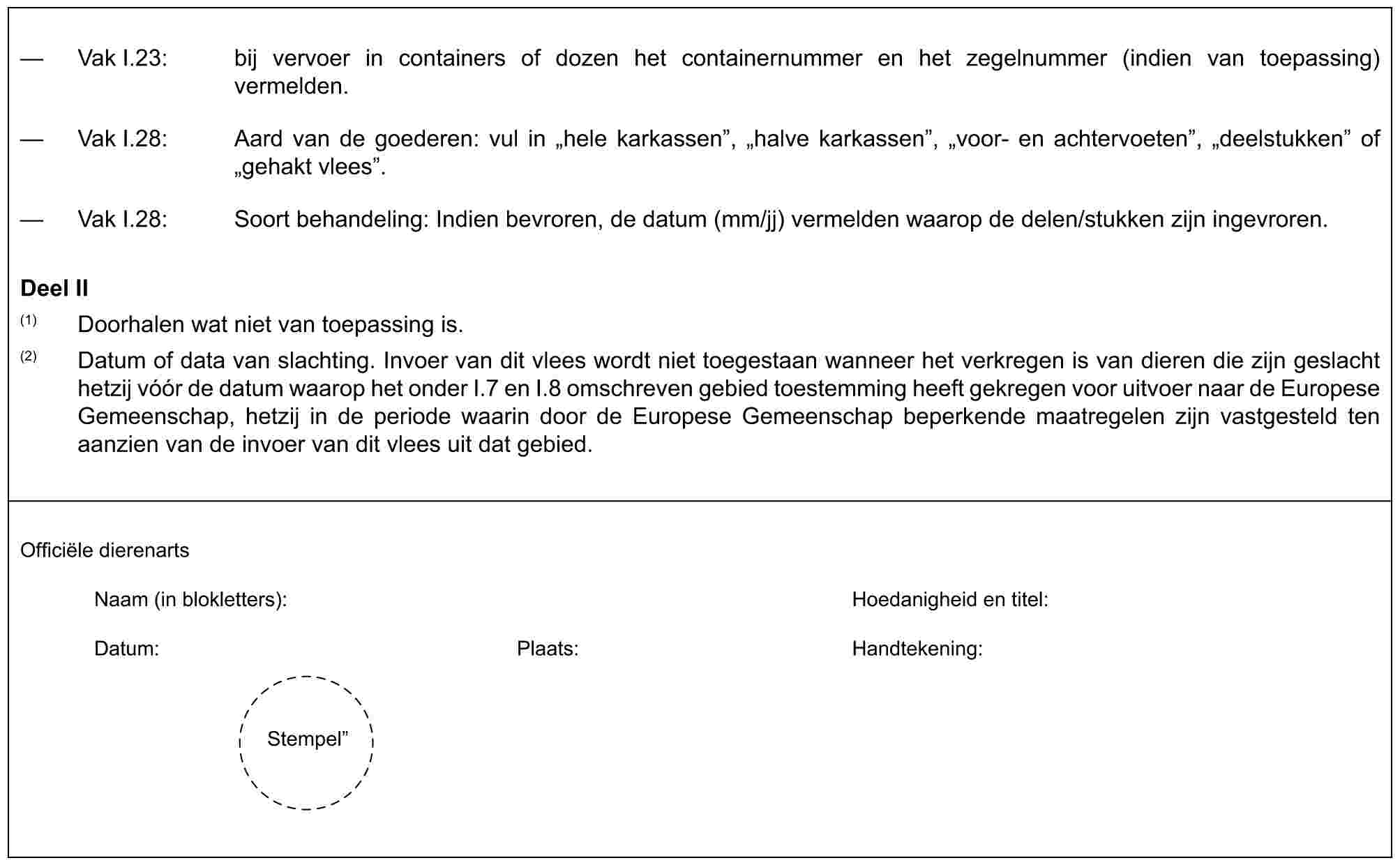 — Vak I.23: bij vervoer in containers of dozen het containernummer en het zegelnummer (indien van toepassing) vermelden.— Vak I.28: Aard van de goederen: vul in „hele karkassen”, „halve karkassen”, „voor- en achtervoeten”, „deelstukken” of „gehakt vlees”.— Vak I.28: Soort behandeling: Indien bevroren, de datum (mm/jj) vermelden waarop de delen/stukken zijn ingevroren.Deel II(1) Doorhalen wat niet van toepassing is.(2) Datum of data van slachting. Invoer van dit vlees wordt niet toegestaan wanneer het verkregen is van dieren die zijn geslacht hetzij vóór de datum waarop het onder I.7 en I.8 omschreven gebied toestemming heeft gekregen voor uitvoer naar de Europese Gemeenschap, hetzij in de periode waarin door de Europese Gemeenschap beperkende maatregelen zijn vastgesteld ten aanzien van de invoer van dit vlees uit dat gebied.Officiële dierenartsNaam (in blokletters): Hoedanigheid en titel:Datum: Plaats: Handtekening:Stempel