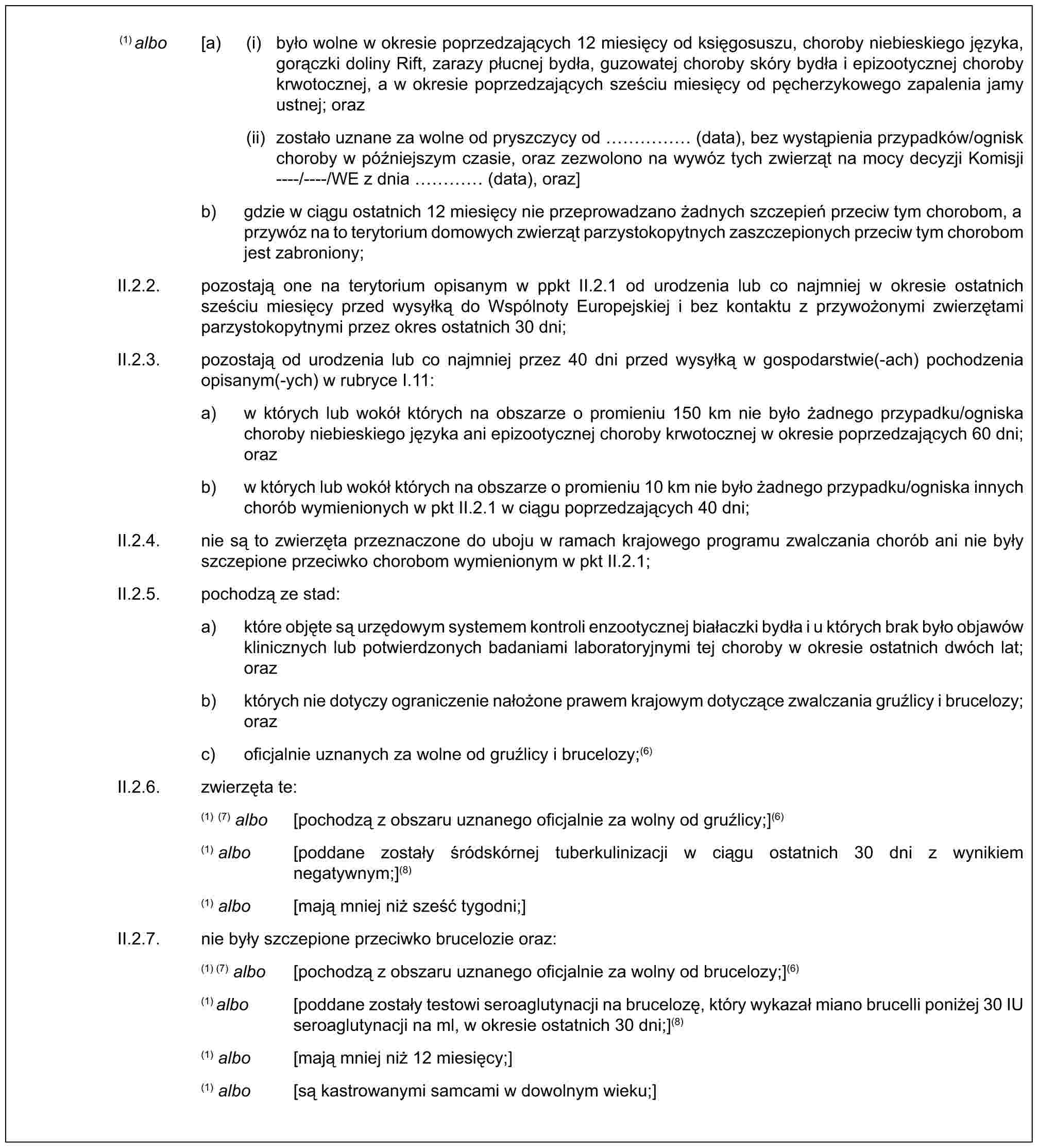 (1) albo [a) (i) było wolne w okresie poprzedzających 12 miesięcy od księgosuszu, choroby niebieskiego języka, gorączki doliny Rift, zarazy płucnej bydła, guzowatej choroby skóry bydła i epizootycznej choroby krwotocznej, a w okresie poprzedzających sześciu miesięcy od pęcherzykowego zapalenia jamy ustnej; oraz(ii) zostało uznane za wolne od pryszczycy od …… (data), bez wystąpienia przypadków/ognisk choroby w późniejszym czasie, oraz zezwolono na wywóz tych zwierząt na mocy decyzji Komisji ----/----/WE z dnia … (data), oraz]b) gdzie w ciągu ostatnich 12 miesięcy nie przeprowadzano żadnych szczepień przeciw tym chorobom, a przywóz na to terytorium domowych zwierząt parzystokopytnych zaszczepionych przeciw tym chorobom jest zabroniony;II.2.2. pozostają one na terytorium opisanym w ppkt II.2.1 od urodzenia lub co najmniej w okresie ostatnich sześciu miesięcy przed wysyłką do Wspólnoty Europejskiej i bez kontaktu z przywożonymi zwierzętami parzystokopytnymi przez okres ostatnich 30 dni;II.2.3. pozostają od urodzenia lub co najmniej przez 40 dni przed wysyłką w gospodarstwie(-ach) pochodzenia opisanym(-ych) w rubryce I.11:a) w których lub wokół których na obszarze o promieniu 150 km nie było żadnego przypadku/ogniska choroby niebieskiego języka ani epizootycznej choroby krwotocznej w okresie poprzedzających 60 dni; orazb) w których lub wokół których na obszarze o promieniu 10 km nie było żadnego przypadku/ogniska innych chorób wymienionych w pkt II.2.1 w ciągu poprzedzających 40 dni;II.2.4. nie są to zwierzęta przeznaczone do uboju w ramach krajowego programu zwalczania chorób ani nie były szczepione przeciwko chorobom wymienionym w pkt II.2.1;II.2.5. pochodzą ze stad:a) które objęte są urzędowym systemem kontroli enzootycznej białaczki bydła i u których brak było objawów klinicznych lub potwierdzonych badaniami laboratoryjnymi tej choroby w okresie ostatnich dwóch lat; orazb) których nie dotyczy ograniczenie nałożone prawem krajowym dotyczące zwalczania gruźlicy i brucelozy; orazc) oficjalnie uznanych za wolne od gruźlicy i brucelozy;(6)II.2.6. zwierzęta te:(1) (7) albo [pochodzą z obszaru uznanego oficjalnie za wolny od gruźlicy;](6)(1) albo [poddane zostały śródskórnej tuberkulinizacji w ciągu ostatnich 30 dni z wynikiem negatywnym;](8)(1) albo [mają mniej niż sześć tygodni;]II.2.7. nie były szczepione przeciwko brucelozie oraz:(1) (7) albo [pochodzą z obszaru uznanego oficjalnie za wolny od brucelozy;](6)(1) albo [poddane zostały testowi seroaglutynacji na brucelozę, który wykazał miano brucelli poniżej 30 IU seroaglutynacji na ml, w okresie ostatnich 30 dni;](8)(1) albo [mają mniej niż 12 miesięcy;](1) albo [są kastrowanymi samcami w dowolnym wieku;]