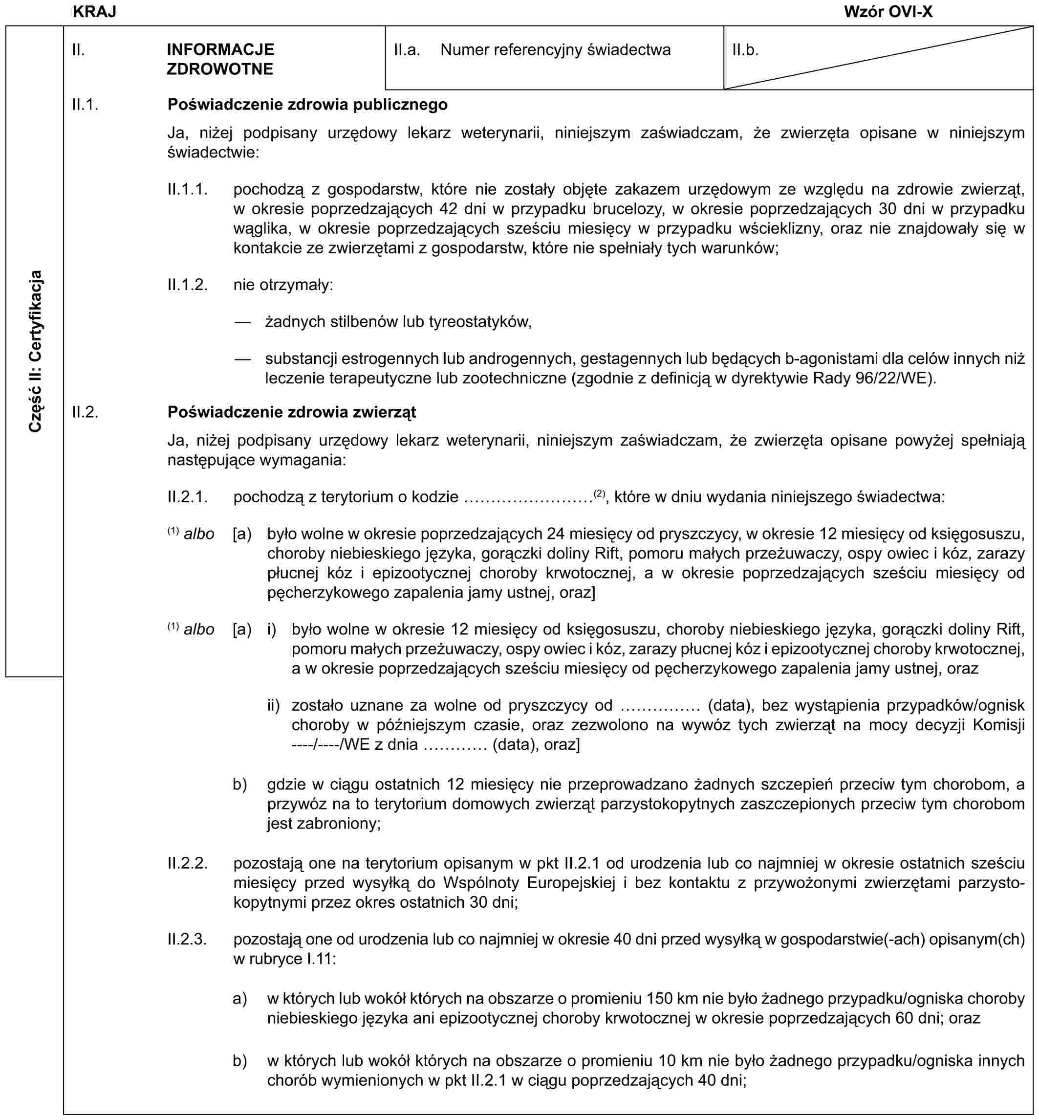 KRAJWzór OVI-XCzęść II: CertyfikacjaII. INFORMACJE ZDROWOTNEII.a. Numer referencyjny świadectwaII.b.II.1. Poświadczenie zdrowia publicznegoJa, niżej podpisany urzędowy lekarz weterynarii, niniejszym zaświadczam, że zwierzęta opisane w niniejszym świadectwie:II.1.1. pochodzą z gospodarstw, które nie zostały objęte zakazem urzędowym ze względu na zdrowie zwierząt, w okresie poprzedzających 42 dni w przypadku brucelozy, w okresie poprzedzających 30 dni w przypadku wąglika, w okresie poprzedzających sześciu miesięcy w przypadku wścieklizny, oraz nie znajdowały się w kontakcie ze zwierzętami z gospodarstw, które nie spełniały tych warunków;II.1.2. nie otrzymały:— żadnych stilbenów lub tyreostatyków,— substancji estrogennych lub androgennych, gestagennych lub będących b-agonistami dla celów innych niż leczenie terapeutyczne lub zootechniczne (zgodnie z definicją w dyrektywie Rady 96/22/WE).II.2. Poświadczenie zdrowia zwierzątJa, niżej podpisany urzędowy lekarz weterynarii, niniejszym zaświadczam, że zwierzęta opisane powyżej spełniają następujące wymagania:II.2.1. pochodzą z terytorium o kodzie ………(2), które w dniu wydania niniejszego świadectwa:(1) albo [a) było wolne w okresie poprzedzających 24 miesięcy od pryszczycy, w okresie 12 miesięcy od księgosuszu, choroby niebieskiego języka, gorączki doliny Rift, pomoru małych przeżuwaczy, ospy owiec i kóz, zarazy płucnej kóz i epizootycznej choroby krwotocznej, a w okresie poprzedzających sześciu miesięcy od pęcherzykowego zapalenia jamy ustnej, oraz](1) albo [a) i) było wolne w okresie 12 miesięcy od księgosuszu, choroby niebieskiego języka, gorączki doliny Rift, pomoru małych przeżuwaczy, ospy owiec i kóz, zarazy płucnej kóz i epizootycznej choroby krwotocznej, a w okresie poprzedzających sześciu miesięcy od pęcherzykowego zapalenia jamy ustnej, orazii) zostało uznane za wolne od pryszczycy od …… (data), bez wystąpienia przypadków/ognisk choroby w późniejszym czasie, oraz zezwolono na wywóz tych zwierząt na mocy decyzji Komisji ----/----/WE z dnia … (data), oraz]b) gdzie w ciągu ostatnich 12 miesięcy nie przeprowadzano żadnych szczepień przeciw tym chorobom, a przywóz na to terytorium domowych zwierząt parzystokopytnych zaszczepionych przeciw tym chorobom jest zabroniony;II.2.2. pozostają one na terytorium opisanym w pkt II.2.1 od urodzenia lub co najmniej w okresie ostatnich sześciu miesięcy przed wysyłką do Wspólnoty Europejskiej i bez kontaktu z przywożonymi zwierzętami parzysto-kopytnymi przez okres ostatnich 30 dni;II.2.3. pozostają one od urodzenia lub co najmniej w okresie 40 dni przed wysyłką w gospodarstwie(-ach) opisanym(ch) w rubryce I.11:a) w których lub wokół których na obszarze o promieniu 150 km nie było żadnego przypadku/ogniska choroby niebieskiego języka ani epizootycznej choroby krwotocznej w okresie poprzedzających 60 dni; orazb) w których lub wokół których na obszarze o promieniu 10 km nie było żadnego przypadku/ogniska innych chorób wymienionych w pkt II.2.1 w ciągu poprzedzających 40 dni;