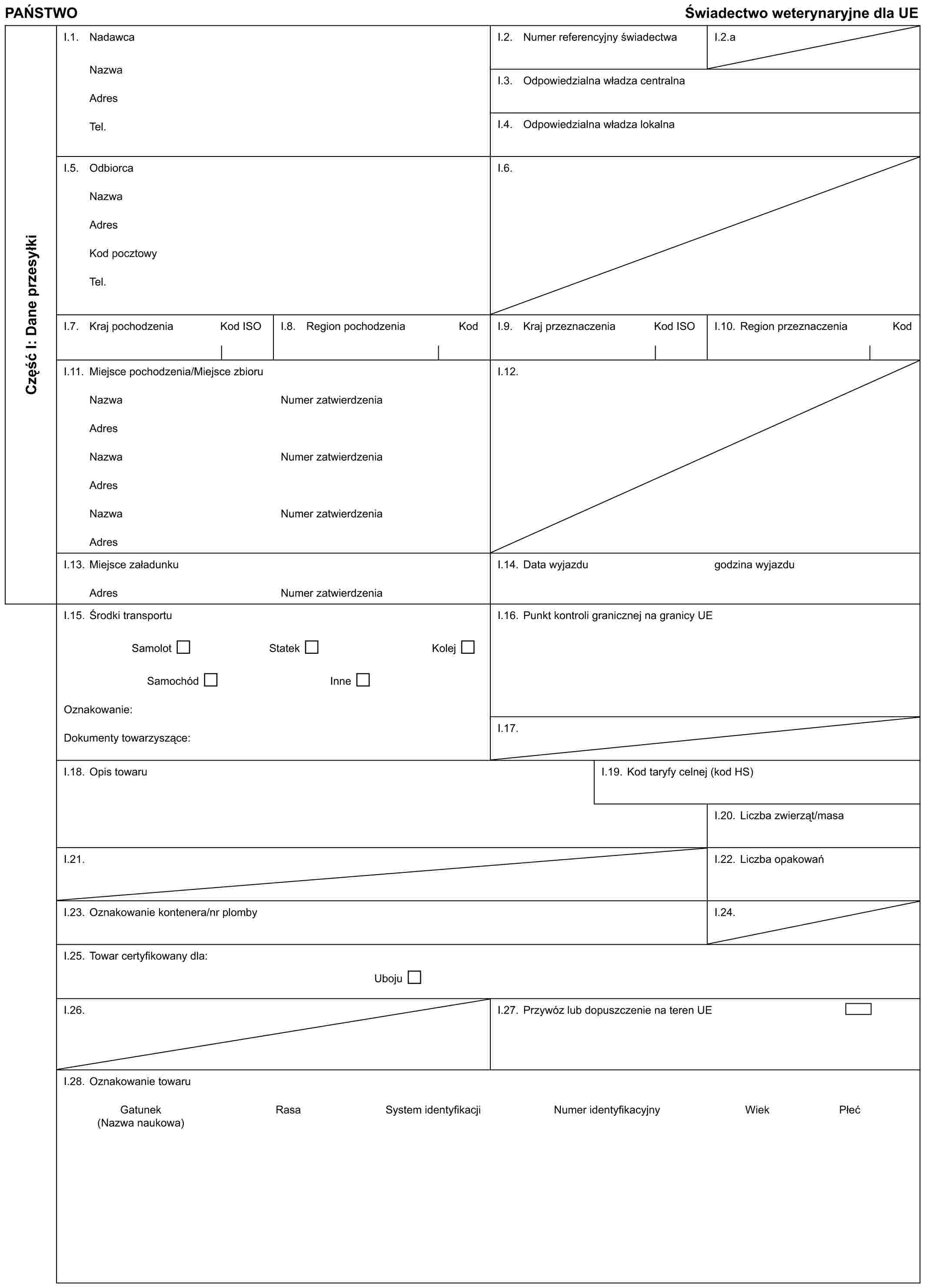 PAŃSTWOŚwiadectwo weterynaryjne dla UECzęść I: Dane przesyłkiI.1. NadawcaNazwaAdresTel.I.2. Numer referencyjny świadectwaI.2.aI.3. Odpowiedzialna władza centralnaI.4. Odpowiedzialna władza lokalnaI.5. OdbiorcaNazwaAdresKod pocztowyTel.I.6.I.7. Kraj pochodzeniaKod ISOI.8. Region pochodzeniaKodI.9. Kraj przeznaczeniaKod ISOI.10. Region przeznaczeniaKodI.11. Miejsce pochodzenia/Miejsce zbioruNazwaNumer zatwierdzeniaAdresNazwaNumer zatwierdzeniaAdresNazwaNumer zatwierdzeniaAdresI.12.I.13. Miejsce załadunkuAdresNumer zatwierdzeniaI.14. Data wyjazdugodzina wyjazduI.15. Środki transportuSamolotStatekKolejSamochódInneOznakowanie:Dokumenty towarzyszące:I.16. Punkt kontroli granicznej na granicy UEI.17.I.18. Opis towaruI.19. Kod taryfy celnej (kod HS)I.20. Liczba zwierząt/masaI.21.I.22. Liczba opakowańI.23. Oznakowanie kontenera/nr plombyI.24.I.25. Towar certyfikowany dla:UbojuI.26.I.27. Przywóz lub dopuszczenie na teren UEI.28. Oznakowanie towaruGatunek (Nazwa naukowa)RasaSystem identyfikacjiNumer identyfikacyjnyWiekPłeć