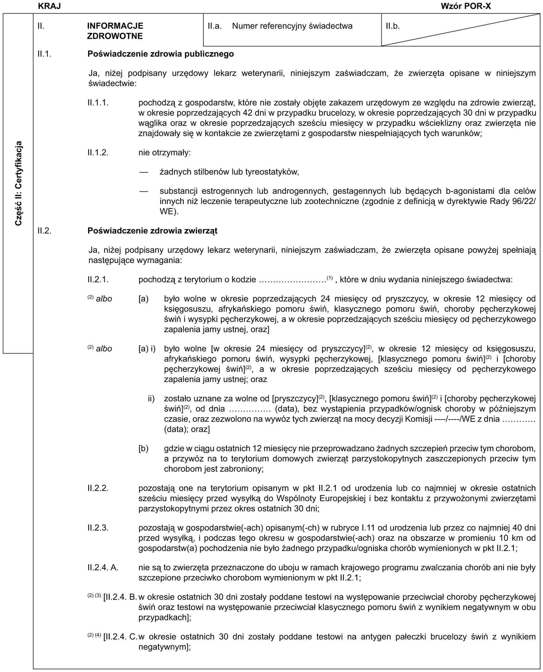 KRAJWzór POR-XCzęść II: CertyfikacjaII. INFORMACJE ZDROWOTNEII.a. Numer referencyjny świadectwaII.b.II.1. Poświadczenie zdrowia publicznegoJa, niżej podpisany urzędowy lekarz weterynarii, niniejszym zaświadczam, że zwierzęta opisane w niniejszym świadectwie:II.1.1. pochodzą z gospodarstw, które nie zostały objęte zakazem urzędowym ze względu na zdrowie zwierząt, w okresie poprzedzających 42 dni w przypadku brucelozy, w okresie poprzedzających 30 dni w przypadku wąglika oraz w okresie poprzedzających sześciu miesięcy w przypadku wścieklizny oraz zwierzęta nie znajdowały się w kontakcie ze zwierzętami z gospodarstw niespełniających tych warunków;II.1.2. nie otrzymały:— żadnych stilbenów lub tyreostatyków,— substancji estrogennych lub androgennych, gestagennych lub będących b-agonistami dla celów innych niż leczenie terapeutyczne lub zootechniczne (zgodnie z definicją w dyrektywie Rady 96/22/WE).II.2. Poświadczenie zdrowia zwierzątJa, niżej podpisany urzędowy lekarz weterynarii, niniejszym zaświadczam, że zwierzęta opisane powyżej spełniają następujące wymagania:II.2.1. pochodzą z terytorium o kodzie ………(1) , które w dniu wydania niniejszego świadectwa:(2) albo [a) było wolne w okresie poprzedzających 24 miesięcy od pryszczycy, w okresie 12 miesięcy od księgosuszu, afrykańskiego pomoru świń, klasycznego pomoru świń, choroby pęcherzykowej świń i wysypki pęcherzykowej, a w okresie poprzedzających sześciu miesięcy od pęcherzykowego zapalenia jamy ustnej, oraz](2) albo [a) i) było wolne [w okresie 24 miesięcy od pryszczycy](2), w okresie 12 miesięcy od księgosuszu, afrykańskiego pomoru świń, wysypki pęcherzykowej, [klasycznego pomoru świń](2) i [choroby pęcherzykowej świń](2), a w okresie poprzedzających sześciu miesięcy od pęcherzykowego zapalenia jamy ustnej; orazii) zostało uznane za wolne od [pryszczycy](2), [klasycznego pomoru świń](2) i [choroby pęcherzykowej świń](2), od dnia …… (data), bez wystąpienia przypadków/ognisk choroby w późniejszym czasie, oraz zezwolono na wywóz tych zwierząt na mocy decyzji Komisji ----/----/WE z dnia … (data); oraz][b) gdzie w ciągu ostatnich 12 miesięcy nie przeprowadzano żadnych szczepień przeciw tym chorobom, a przywóz na to terytorium domowych zwierząt parzystokopytnych zaszczepionych przeciw tym chorobom jest zabroniony;II.2.2. pozostają one na terytorium opisanym w pkt II.2.1 od urodzenia lub co najmniej w okresie ostatnich sześciu miesięcy przed wysyłką do Wspólnoty Europejskiej i bez kontaktu z przywożonymi zwierzętami parzystokopytnymi przez okres ostatnich 30 dni;II.2.3. pozostają w gospodarstwie(-ach) opisanym(-ch) w rubryce I.11 od urodzenia lub przez co najmniej 40 dni przed wysyłką, i podczas tego okresu w gospodarstwie(-ach) oraz na obszarze w promieniu 10 km od gospodarstw(a) pochodzenia nie było żadnego przypadku/ogniska chorób wymienionych w pkt II.2.1;II.2.4. A. nie są to zwierzęta przeznaczone do uboju w ramach krajowego programu zwalczania chorób ani nie były szczepione przeciwko chorobom wymienionym w pkt II.2.1;(2) (3) [II.2.4. B.w okresie ostatnich 30 dni zostały poddane testowi na występowanie przeciwciał choroby pęcherzykowej świń oraz testowi na występowanie przeciwciał klasycznego pomoru świń z wynikiem negatywnym w obu przypadkach];(2) (4) [II.2.4. C.w okresie ostatnich 30 dni zostały poddane testowi na antygen pałeczki brucelozy świń z wynikiem negatywnym];