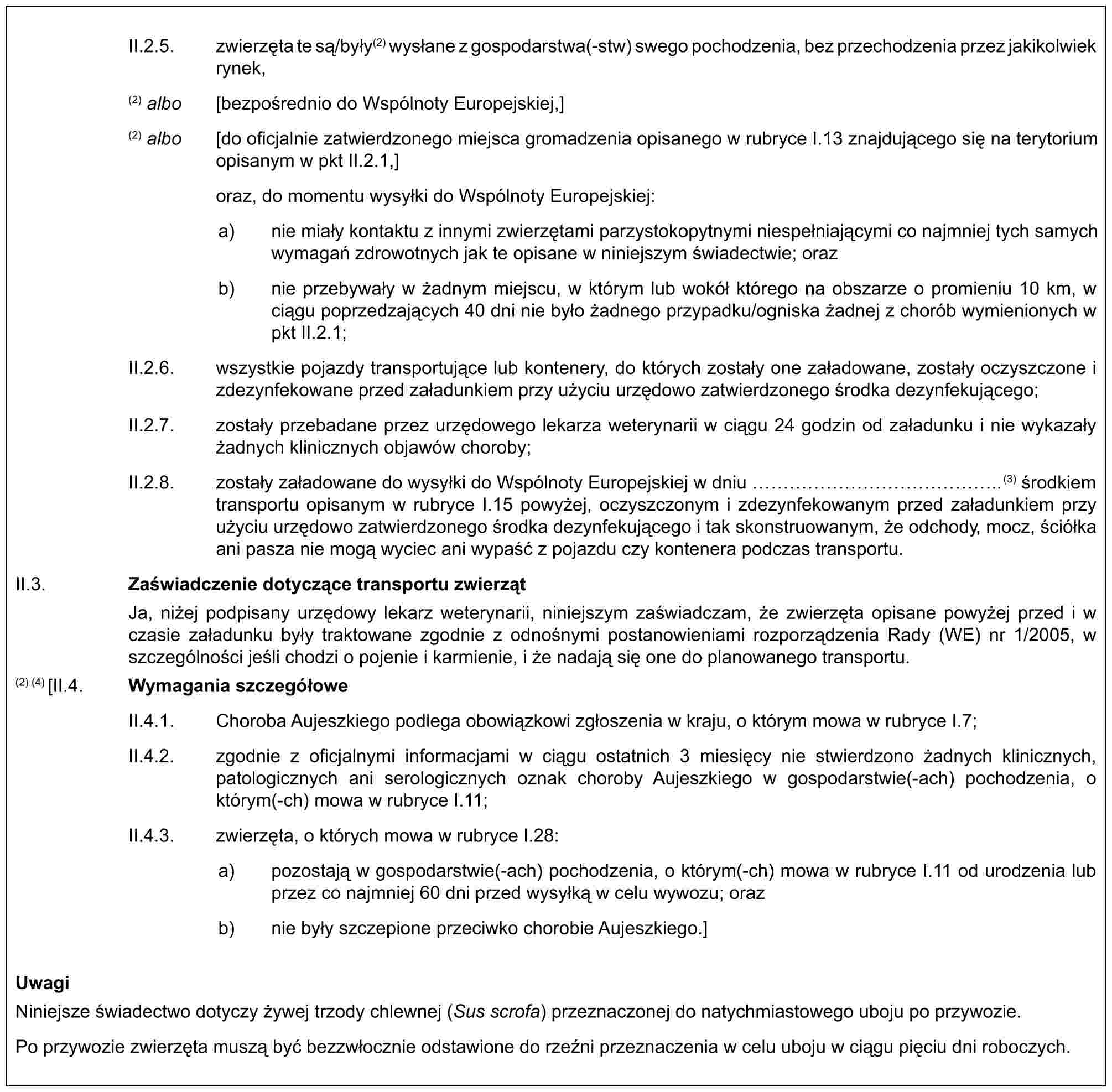 II.2.5. zwierzęta te są/były(2) wysłane z gospodarstwa(-stw) swego pochodzenia, bez przechodzenia przez jakikolwiek rynek,(2) albo [bezpośrednio do Wspólnoty Europejskiej,](2) albo [do oficjalnie zatwierdzonego miejsca gromadzenia opisanego w rubryce I.13 znajdującego się na terytorium opisanym w pkt II.2.1,]oraz, do momentu wysyłki do Wspólnoty Europejskiej:a) nie miały kontaktu z innymi zwierzętami parzystokopytnymi niespełniającymi co najmniej tych samych wymagań zdrowotnych jak te opisane w niniejszym świadectwie; orazb) nie przebywały w żadnym miejscu, w którym lub wokół którego na obszarze o promieniu 10 km, w ciągu poprzedzających 40 dni nie było żadnego przypadku/ogniska żadnej z chorób wymienionych w pkt II.2.1;II.2.6. wszystkie pojazdy transportujące lub kontenery, do których zostały one załadowane, zostały oczyszczone i zdezynfekowane przed załadunkiem przy użyciu urzędowo zatwierdzonego środka dezynfekującego;II.2.7. zostały przebadane przez urzędowego lekarza weterynarii w ciągu 24 godzin od załadunku i nie wykazały żadnych klinicznych objawów choroby;II.2.8. zostały załadowane do wysyłki do Wspólnoty Europejskiej w dniu ……………..(3) środkiem transportu opisanym w rubryce I.15 powyżej, oczyszczonym i zdezynfekowanym przed załadunkiem przy użyciu urzędowo zatwierdzonego środka dezynfekującego i tak skonstruowanym, że odchody, mocz, ściółka ani pasza nie mogą wyciec ani wypaść z pojazdu czy kontenera podczas transportu.II.3. Zaświadczenie dotyczące transportu zwierzątJa, niżej podpisany urzędowy lekarz weterynarii, niniejszym zaświadczam, że zwierzęta opisane powyżej przed i w czasie załadunku były traktowane zgodnie z odnośnymi postanowieniami rozporządzenia Rady (WE) nr 1/2005, w szczególności jeśli chodzi o pojenie i karmienie, i że nadają się one do planowanego transportu.(2) (4) [II.4. Wymagania szczegółoweII.4.1. Choroba Aujeszkiego podlega obowiązkowi zgłoszenia w kraju, o którym mowa w rubryce I.7;II.4.2. zgodnie z oficjalnymi informacjami w ciągu ostatnich 3 miesięcy nie stwierdzono żadnych klinicznych, patologicznych ani serologicznych oznak choroby Aujeszkiego w gospodarstwie(-ach) pochodzenia, o którym(-ch) mowa w rubryce I.11;II.4.3. zwierzęta, o których mowa w rubryce I.28:a) pozostają w gospodarstwie(-ach) pochodzenia, o którym(-ch) mowa w rubryce I.11 od urodzenia lub przez co najmniej 60 dni przed wysyłką w celu wywozu; orazb) nie były szczepione przeciwko chorobie Aujeszkiego.]UwagiNiniejsze świadectwo dotyczy żywej trzody chlewnej (Sus scrofa) przeznaczonej do natychmiastowego uboju po przywozie.Po przywozie zwierzęta muszą być bezzwłocznie odstawione do rzeźni przeznaczenia w celu uboju w ciągu pięciu dni roboczych.