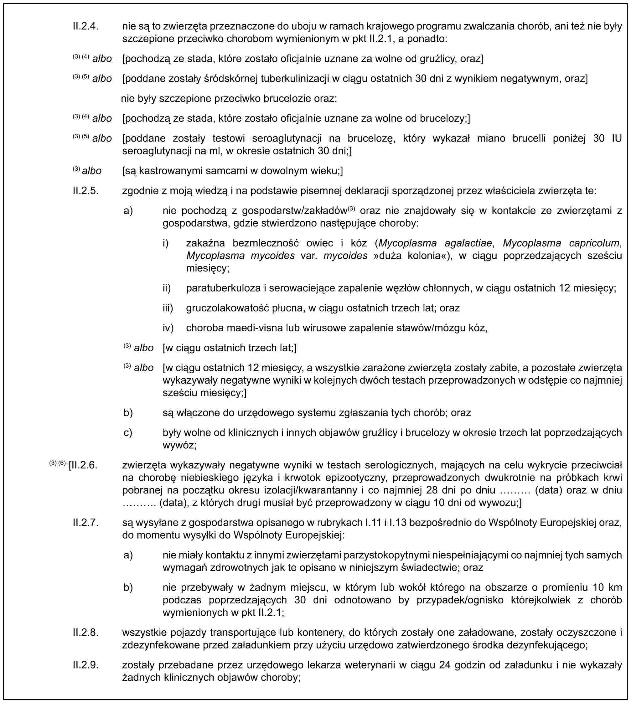 II.2.4. nie są to zwierzęta przeznaczone do uboju w ramach krajowego programu zwalczania chorób, ani też nie były szczepione przeciwko chorobom wymienionym w pkt II.2.1, a ponadto:(3) (4) albo [pochodzą ze stada, które zostało oficjalnie uznane za wolne od gruźlicy, oraz](3) (5) albo [poddane zostały śródskórnej tuberkulinizacji w ciągu ostatnich 30 dni z wynikiem negatywnym, oraz]nie były szczepione przeciwko brucelozie oraz:(3) (4) albo [pochodzą ze stada, które zostało oficjalnie uznane za wolne od brucelozy;](3) (5) albo [poddane zostały testowi seroaglutynacji na brucelozę, który wykazał miano brucelli poniżej 30 IU seroaglutynacji na ml, w okresie ostatnich 30 dni;](3) albo [są kastrowanymi samcami w dowolnym wieku;]II.2.5. zgodnie z moją wiedzą i na podstawie pisemnej deklaracji sporządzonej przez właściciela zwierzęta te:a) nie pochodzą z gospodarstw/zakładów(3) oraz nie znajdowały się w kontakcie ze zwierzętami z gospodarstwa, gdzie stwierdzono następujące choroby:i) zakaźna bezmleczność owiec i kóz (Mycoplasma agalactiae, Mycoplasma capricolum, Mycoplasma mycoides var. mycoides »duża kolonia«), w ciągu poprzedzających sześciu miesięcy;ii) paratuberkuloza i serowaciejące zapalenie węzłów chłonnych, w ciągu ostatnich 12 miesięcy;iii) gruczolakowatość płucna, w ciągu ostatnich trzech lat; oraziv) choroba maedi-visna lub wirusowe zapalenie stawów/mózgu kóz,(3) albo [w ciągu ostatnich trzech lat;](3) albo [w ciągu ostatnich 12 miesięcy, a wszystkie zarażone zwierzęta zostały zabite, a pozostałe zwierzęta wykazywały negatywne wyniki w kolejnych dwóch testach przeprowadzonych w odstępie co najmniej sześciu miesięcy;]b) są włączone do urzędowego systemu zgłaszania tych chorób; orazc) były wolne od klinicznych i innych objawów gruźlicy i brucelozy w okresie trzech lat poprzedzających wywóz;(3) (6) [II.2.6. zwierzęta wykazywały negatywne wyniki w testach serologicznych, mających na celu wykrycie przeciwciał na chorobę niebieskiego języka i krwotok epizootyczny, przeprowadzonych dwukrotnie na próbkach krwi pobranej na początku okresu izolacji/kwarantanny i co najmniej 28 dni po dniu … (data) oraz w dniu …. (data), z których drugi musiał być przeprowadzony w ciągu 10 dni od wywozu;]II.2.7. są wysyłane z gospodarstwa opisanego w rubrykach I.11 i I.13 bezpośrednio do Wspólnoty Europejskiej oraz, do momentu wysyłki do Wspólnoty Europejskiej:a) nie miały kontaktu z innymi zwierzętami parzystokopytnymi niespełniającymi co najmniej tych samych wymagań zdrowotnych jak te opisane w niniejszym świadectwie; orazb) nie przebywały w żadnym miejscu, w którym lub wokół którego na obszarze o promieniu 10 km podczas poprzedzających 30 dni odnotowano by przypadek/ognisko którejkolwiek z chorób wymienionych w pkt II.2.1;II.2.8. wszystkie pojazdy transportujące lub kontenery, do których zostały one załadowane, zostały oczyszczone i zdezynfekowane przed załadunkiem przy użyciu urzędowo zatwierdzonego środka dezynfekującego;II.2.9. zostały przebadane przez urzędowego lekarza weterynarii w ciągu 24 godzin od załadunku i nie wykazały żadnych klinicznych objawów choroby;