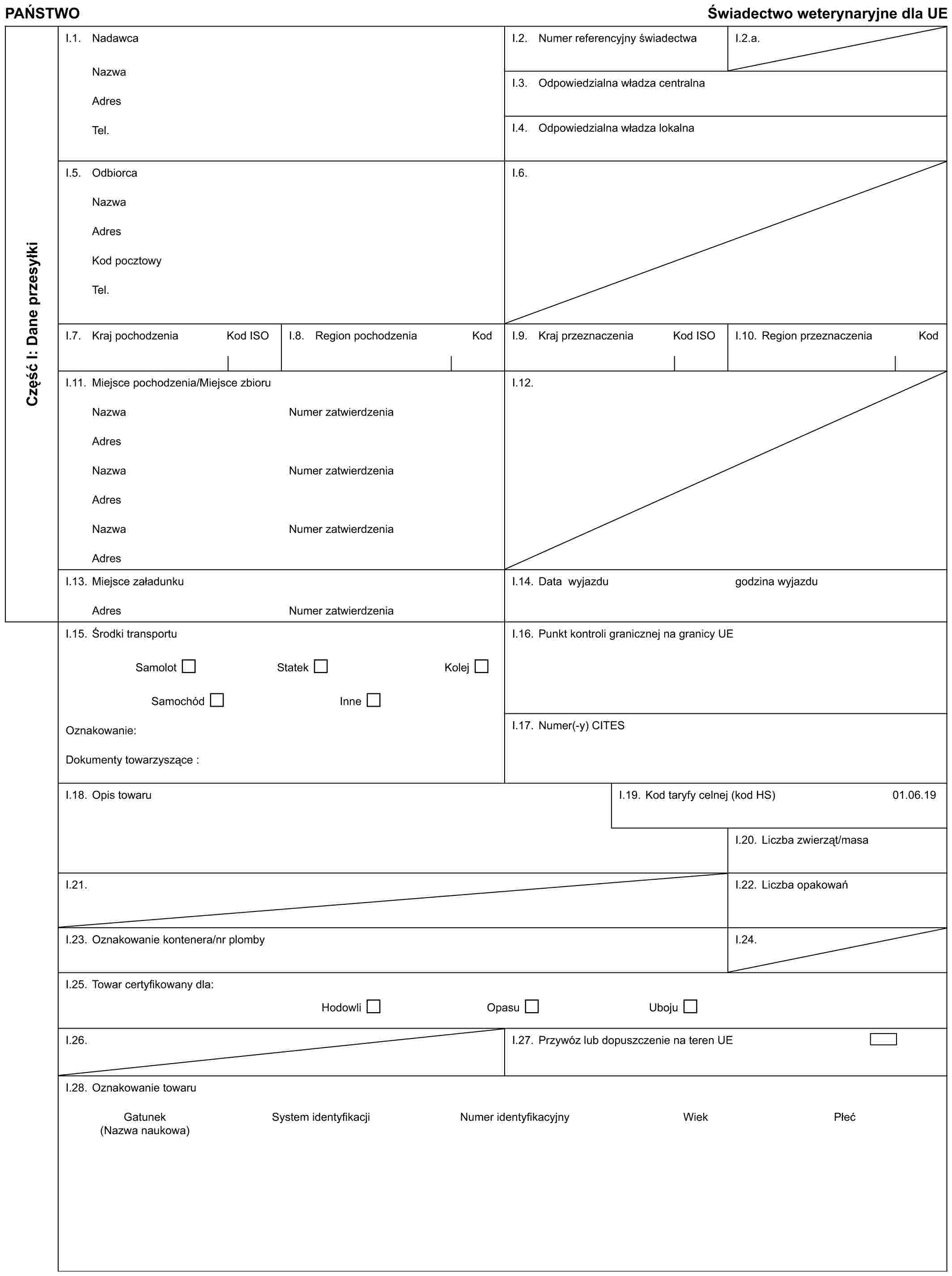 PAŃSTWOŚwiadectwo weterynaryjne dla UECzęść I: Dane przesyłkiI.1. NadawcaNazwaAdresTel.I.2. Numer referencyjny świadectwaI.2.a.I.3. Odpowiedzialna władza centralnaI.4. Odpowiedzialna władza lokalnaI.5. OdbiorcaNazwaAdresKod pocztowyTel.I.6.I.7. Kraj pochodzeniaKod ISOI.8. Region pochodzeniaKodI.9. Kraj przeznaczenia Kod ISOI.10. Region przeznaczeniaKodI.11. Miejsce pochodzenia/Miejsce zbioruNazwaAdresNazwaAdresNazwaAdresNumer zatwierdzeniaNumer zatwierdzeniaNumer zatwierdzeniaI.12.I.13. Miejsce załadunkuAdresNumer zatwierdzeniaI.14. Data wyjazdugodzina wyjazduI.15. Środki transportuSamolotStatekKolejSamochódInneOznakowanie:Dokumenty towarzyszące :I.16. Punkt kontroli granicznej na granicy UEI.17. Numer(-y) CITESI.18. Opis towaruI.19. Kod taryfy celnej (kod HS)01.06.19I.20. Liczba zwierząt/masaI.21.I.22. Liczba opakowańI.23. Oznakowanie kontenera/nr plombyI.24.I.25. Towar certyfikowany dla:HodowliOpasuUbojuI.26.I.27. Przywóz lub dopuszczenie na teren UEI.28. Oznakowanie towaruGatunek (Nazwa naukowa)System identyfikacjiNumer identyfikacyjnyWiekPłeć