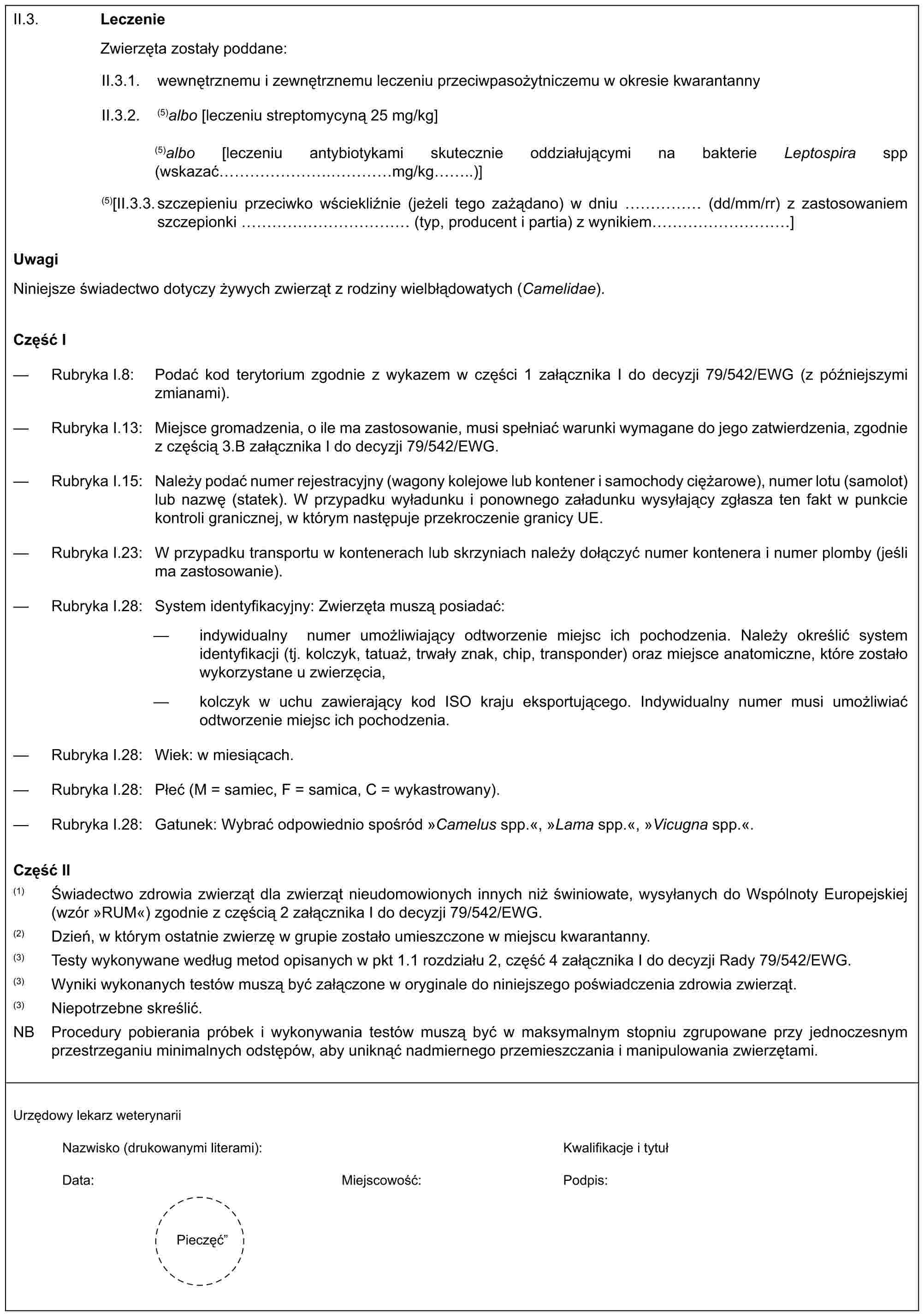 II.3. LeczenieZwierzęta zostały poddane:II.3.1. wewnętrznemu i zewnętrznemu leczeniu przeciwpasożytniczemu w okresie kwarantannyII.3.2. (5)albo [leczeniu streptomycyną 25 mg/kg](5)albo [leczeniu antybiotykami skutecznie oddziałującymi na bakterie Leptospira spp (wskazać …….……mg/kg..)](5)[II.3.3. szczepieniu przeciwko wściekliźnie (jeżeli tego zażądano) w dniu …… (dd/mm/rr) z zastosowaniem szczepionki ………… (typ, producent i partia) z wynikiem …………]UwagiNiniejsze świadectwo dotyczy żywych zwierząt z rodziny wielbłądowatych (Camelidae).Część I— Rubryka I.8: Podać kod terytorium zgodnie z wykazem w części 1 załącznika I do decyzji 79/542/EWG (z późniejszymi zmianami).— Rubryka I.13: Miejsce gromadzenia, o ile ma zastosowanie, musi spełniać warunki wymagane do jego zatwierdzenia, zgodnie z częścią 3.B załącznika I do decyzji 79/542/EWG.— Rubryka I.15: Należy podać numer rejestracyjny (wagony kolejowe lub kontener i samochody ciężarowe), numer lotu (samolot) lub nazwę (statek). W przypadku wyładunku i ponownego załadunku wysyłający zgłasza ten fakt w punkcie kontroli granicznej, w którym następuje przekroczenie granicy UE.— Rubryka I.23: W przypadku transportu w kontenerach lub skrzyniach należy dołączyć numer kontenera i numer plomby (jeśli ma zastosowanie).— Rubryka I.28: System identyfikacyjny: Zwierzęta muszą posiadać:— indywidualny numer umożliwiający odtworzenie miejsc ich pochodzenia. Należy określić system identyfikacji (tj. kolczyk, tatuaż, trwały znak, chip, transponder) oraz miejsce anatomiczne, które zostało wykorzystane u zwierzęcia,— kolczyk w uchu zawierający kod ISO kraju eksportującego. Indywidualny numer musi umożliwiać odtworzenie miejsc ich pochodzenia.— Rubryka I.28: Wiek: w miesiącach.— Rubryka I.28: Płeć (M = samiec, F = samica, C = wykastrowany).— Rubryka I.28: Gatunek: Wybrać odpowiednio spośród »Camelus spp.«, »Lama spp.«, »Vicugna spp.«.Część II(1) Świadectwo zdrowia zwierząt dla zwierząt nieudomowionych innych niż świniowate, wysyłanych do Wspólnoty Europejskiej (wzór »RUM«) zgodnie z częścią 2 załącznika I do decyzji 79/542/EWG.(2) Dzień, w którym ostatnie zwierzę w grupie zostało umieszczone w miejscu kwarantanny.(3) Testy wykonywane według metod opisanych w pkt 1.1 rozdziału 2, część 4 załącznika I do decyzji Rady 79/542/EWG.(3) Wyniki wykonanych testów muszą być załączone w oryginale do niniejszego poświadczenia zdrowia zwierząt.(3) Niepotrzebne skreślić.NB Procedury pobierania próbek i wykonywania testów muszą być w maksymalnym stopniu zgrupowane przy jednoczesnym przestrzeganiu minimalnych odstępów, aby uniknąć nadmiernego przemieszczania i manipulowania zwierzętami.Urzędowy lekarz weterynariiNazwisko (drukowanymi literami):Kwalifikacje i tytułData:Miejscowość:Podpis:Pieczęć