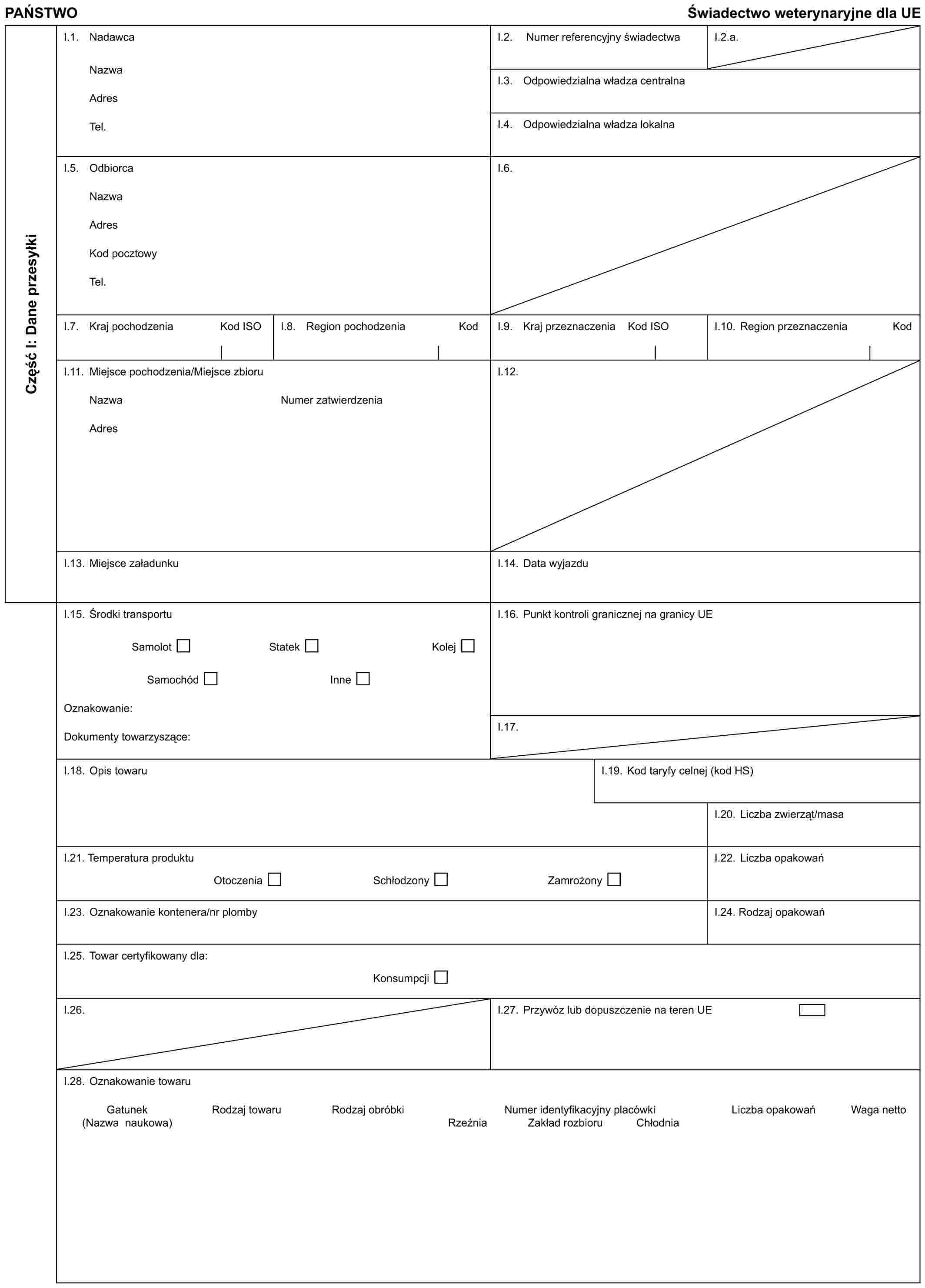 PAŃSTWOŚwiadectwo weterynaryjne dla UECzęść I: Dane przesyłkiI.1. NadawcaNazwaAdresTel.I.2. Numer referencyjny świadectwaI.2.a.I.3. Odpowiedzialna władza centralnaI.4. Odpowiedzialna władza lokalnaI.5. OdbiorcaNazwaAdresKod pocztowyTel.I.6.I.7. Kraj pochodzeniaKod ISOI.8. Region pochodzeniaKodI.9. Kraj przeznaczeniaKod ISOI.10. Region przeznaczeniaKodI.11. Miejsce pochodzenia/Miejsce zbioruNazwaAdresNumer zatwierdzeniaI.12.I.13. Miejsce załadunkuI.14. Data wyjazduI.15. Środki transportuSamolotStatekKolejSamochódInneOznakowanie:Dokumenty towarzyszące:I.16. Punkt kontroli granicznej na granicy UEI.17.I.18. Opis towaruI.19. Kod taryfy celnej (kod HS)I.20. Liczba zwierząt/masaI.21. Temperatura produktuOtoczeniaSchłodzonyZamrożonyI.22. Liczba opakowańI.23. Oznakowanie kontenera/nr plombyI.24. Rodzaj opakowańI.25. Towar certyfikowany dla:KonsumpcjiI.26.I.27. Przywóz lub dopuszczenie na teren UEI.28. Oznakowanie towaruGatunek (Nazwa naukowa)Rodzaj towaruRodzaj obróbkiNumer identyfikacyjny placówkiLiczba opakowańWaga nettoRzeźniaZakład rozbioruChłodnia