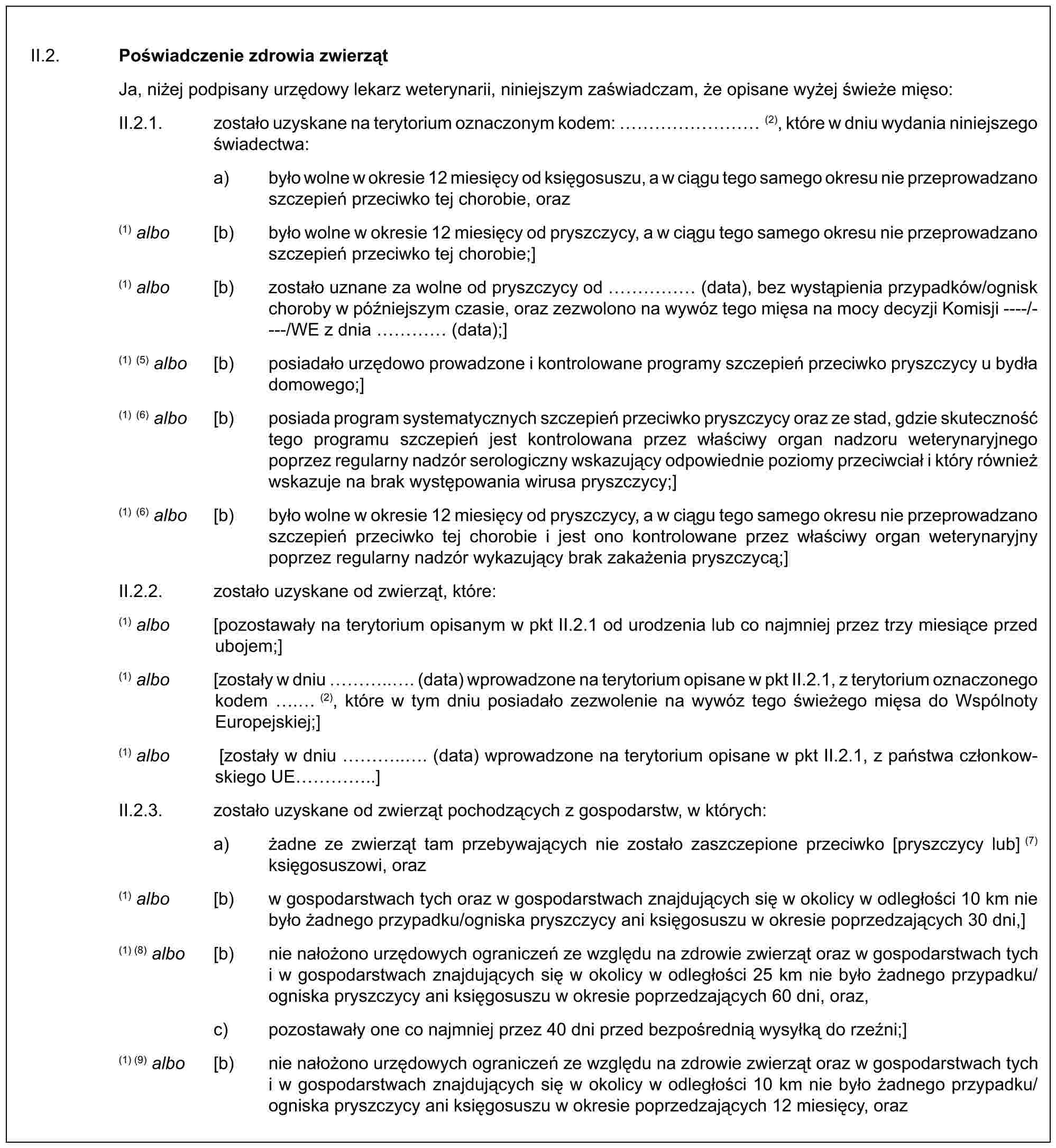 II.2. Poświadczenie zdrowia zwierzątJa, niżej podpisany urzędowy lekarz weterynarii, niniejszym zaświadczam, że opisane wyżej świeże mięso:II.2.1. zostało uzyskane na terytorium oznaczonym kodem: ……… (2), które w dniu wydania niniejszego świadectwa:a) było wolne w okresie 12 miesięcy od księgosuszu, a w ciągu tego samego okresu nie przeprowadzano szczepień przeciwko tej chorobie, oraz(1) albo [b) było wolne w okresie 12 miesięcy od pryszczycy, a w ciągu tego samego okresu nie przeprowadzano szczepień przeciwko tej chorobie;](1) albo [b) zostało uznane za wolne od pryszczycy od …… (data), bez wystąpienia przypadków/ognisk choroby w późniejszym czasie, oraz zezwolono na wywóz tego mięsa na mocy decyzji Komisji ----/----/WE z dnia … (data);](1) (5) albo [b) posiadało urzędowo prowadzone i kontrolowane programy szczepień przeciwko pryszczycy u bydła domowego;](1) (6) albo [b) posiada program systematycznych szczepień przeciwko pryszczycy oraz ze stad, gdzie skuteczność tego programu szczepień jest kontrolowana przez właściwy organ nadzoru weterynaryjnego poprzez regularny nadzór serologiczny wskazujący odpowiednie poziomy przeciwciał i który również wskazuje na brak występowania wirusa pryszczycy;](1) (6) albo [b) było wolne w okresie 12 miesięcy od pryszczycy, a w ciągu tego samego okresu nie przeprowadzano szczepień przeciwko tej chorobie i jest ono kontrolowane przez właściwy organ weterynaryjny poprzez regularny nadzór wykazujący brak zakażenia pryszczycą;]II.2.2. zostało uzyskane od zwierząt, które:(1) albo [pozostawały na terytorium opisanym w pkt II.2.1 od urodzenia lub co najmniej przez trzy miesiące przed ubojem;](1) albo [zostały w dniu …... (data) wprowadzone na terytorium opisane w pkt II.2.1, z terytorium oznaczonego kodem . (2), które w tym dniu posiadało zezwolenie na wywóz tego świeżego mięsa do Wspólnoty Europejskiej;](1) albo [zostały w dniu …... (data) wprowadzone na terytorium opisane w pkt II.2.1, z państwa członkowskiego UE …..]II.2.3. zostało uzyskane od zwierząt pochodzących z gospodarstw, w których:a) żadne ze zwierząt tam przebywających nie zostało zaszczepione przeciwko [pryszczycy lub] (7) księgosuszowi, oraz(1) albo [b) w gospodarstwach tych oraz w gospodarstwach znajdujących się w okolicy w odległości 10 km nie było żadnego przypadku/ogniska pryszczycy ani księgosuszu w okresie poprzedzających 30 dni,](1) (8) albo [b) nie nałożono urzędowych ograniczeń ze względu na zdrowie zwierząt oraz w gospodarstwach tych i w gospodarstwach znajdujących się w okolicy w odległości 25 km nie było żadnego przypadku/ogniska pryszczycy ani księgosuszu w okresie poprzedzających 60 dni, oraz,c) pozostawały one co najmniej przez 40 dni przed bezpośrednią wysyłką do rzeźni;](1) (9) albo [b) nie nałożono urzędowych ograniczeń ze względu na zdrowie zwierząt oraz w gospodarstwach tych i w gospodarstwach znajdujących się w okolicy w odległości 10 km nie było żadnego przypadku/ogniska pryszczycy ani księgosuszu w okresie poprzedzających 12 miesięcy, oraz