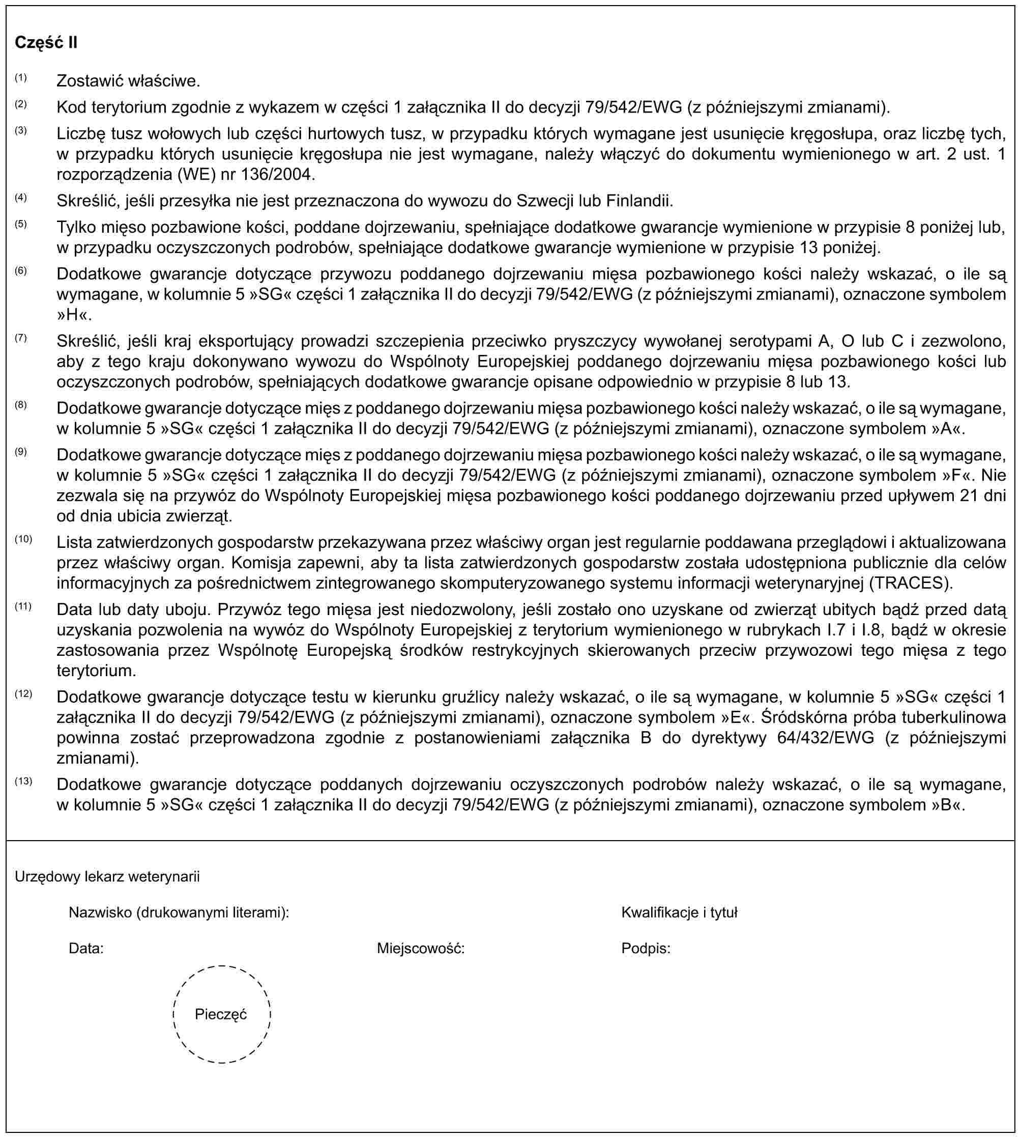 Część II(1) Zostawić właściwe.(2) Kod terytorium zgodnie z wykazem w części 1 załącznika II do decyzji 79/542/EWG (z późniejszymi zmianami).(3) Liczbę tusz wołowych lub części hurtowych tusz, w przypadku których wymagane jest usunięcie kręgosłupa, oraz liczbę tych, w przypadku których usunięcie kręgosłupa nie jest wymagane, należy włączyć do dokumentu wymienionego w art. 2 ust. 1 rozporządzenia (WE) nr 136/2004.(4) Skreślić, jeśli przesyłka nie jest przeznaczona do wywozu do Szwecji lub Finlandii.(5) Tylko mięso pozbawione kości, poddane dojrzewaniu, spełniające dodatkowe gwarancje wymienione w przypisie 8 poniżej lub, w przypadku oczyszczonych podrobów, spełniające dodatkowe gwarancje wymienione w przypisie 13 poniżej.(6) Dodatkowe gwarancje dotyczące przywozu poddanego dojrzewaniu mięsa pozbawionego kości należy wskazać, o ile są wymagane, w kolumnie 5 »SG« części 1 załącznika II do decyzji 79/542/EWG (z późniejszymi zmianami), oznaczone symbolem »H«.(7) Skreślić, jeśli kraj eksportujący prowadzi szczepienia przeciwko pryszczycy wywołanej serotypami A, O lub C i zezwolono, aby z tego kraju dokonywano wywozu do Wspólnoty Europejskiej poddanego dojrzewaniu mięsa pozbawionego kości lub oczyszczonych podrobów, spełniających dodatkowe gwarancje opisane odpowiednio w przypisie 8 lub 13.(8) Dodatkowe gwarancje dotyczące mięs z poddanego dojrzewaniu mięsa pozbawionego kości należy wskazać, o ile są wymagane, w kolumnie 5 »SG« części 1 załącznika II do decyzji 79/542/EWG (z późniejszymi zmianami), oznaczone symbolem »A«.(9) Dodatkowe gwarancje dotyczące mięs z poddanego dojrzewaniu mięsa pozbawionego kości należy wskazać, o ile są wymagane, w kolumnie 5 »SG« części 1 załącznika II do decyzji 79/542/EWG (z późniejszymi zmianami), oznaczone symbolem »F«. Nie zezwala się na przywóz do Wspólnoty Europejskiej mięsa pozbawionego kości poddanego dojrzewaniu przed upływem 21 dni od dnia ubicia zwierząt.(10) Lista zatwierdzonych gospodarstw przekazywana przez właściwy organ jest regularnie poddawana przeglądowi i aktualizowana przez właściwy organ. Komisja zapewni, aby ta lista zatwierdzonych gospodarstw została udostępniona publicznie dla celów informacyjnych za pośrednictwem zintegrowanego skomputeryzowanego systemu informacji weterynaryjnej (TRACES).(11) Data lub daty uboju. Przywóz tego mięsa jest niedozwolony, jeśli zostało ono uzyskane od zwierząt ubitych bądź przed datą uzyskania pozwolenia na wywóz do Wspólnoty Europejskiej z terytorium wymienionego w rubrykach I.7 i I.8, bądź w okresie zastosowania przez Wspólnotę Europejską środków restrykcyjnych skierowanych przeciw przywozowi tego mięsa z tego terytorium.(12) Dodatkowe gwarancje dotyczące testu w kierunku gruźlicy należy wskazać, o ile są wymagane, w kolumnie 5 »SG« części 1 załącznika II do decyzji 79/542/EWG (z późniejszymi zmianami), oznaczone symbolem »E«. Śródskórna próba tuberkulinowa powinna zostać przeprowadzona zgodnie z postanowieniami załącznika B do dyrektywy 64/432/EWG (z późniejszymi zmianami).(13) Dodatkowe gwarancje dotyczące poddanych dojrzewaniu oczyszczonych podrobów należy wskazać, o ile są wymagane, w kolumnie 5 »SG« części 1 załącznika II do decyzji 79/542/EWG (z późniejszymi zmianami), oznaczone symbolem »B«.Urzędowy lekarz weterynariiNazwisko (drukowanymi literami):Kwalifikacje i tytułData:Miejscowość:Podpis:Pieczęć