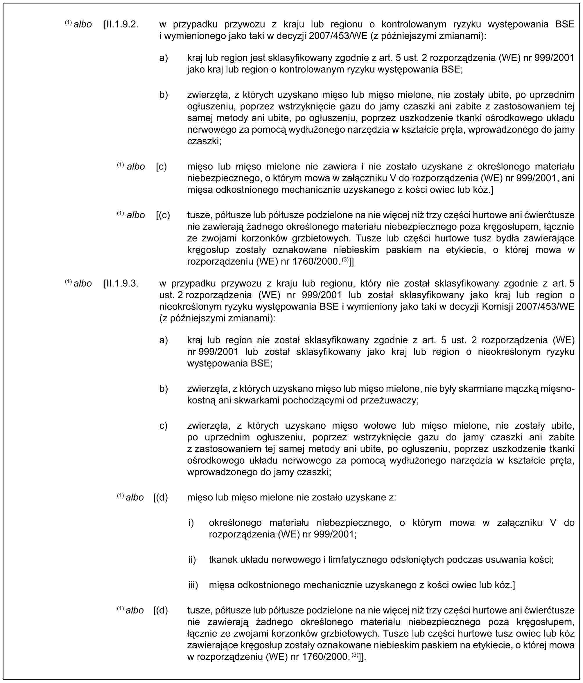 (1) albo [II.1.9.2. w przypadku przywozu z kraju lub regionu o kontrolowanym ryzyku występowania BSE i wymienionego jako taki w decyzji 2007/453/WE (z późniejszymi zmianami):a) kraj lub region jest sklasyfikowany zgodnie z art. 5 ust. 2 rozporządzenia (WE) nr 999/2001 jako kraj lub region o kontrolowanym ryzyku występowania BSE;b) zwierzęta, z których uzyskano mięso lub mięso mielone, nie zostały ubite, po uprzednim ogłuszeniu, poprzez wstrzyknięcie gazu do jamy czaszki ani zabite z zastosowaniem tej samej metody ani ubite, po ogłuszeniu, poprzez uszkodzenie tkanki ośrodkowego układu nerwowego za pomocą wydłużonego narzędzia w kształcie pręta, wprowadzonego do jamy czaszki;(1) albo [c) mięso lub mięso mielone nie zawiera i nie zostało uzyskane z określonego materiału niebezpiecznego, o którym mowa w załączniku V do rozporządzenia (WE) nr 999/2001, ani mięsa odkostnionego mechanicznie uzyskanego z kości owiec lub kóz.](1) albo [(c) tusze, półtusze lub półtusze podzielone na nie więcej niż trzy części hurtowe ani ćwierćtusze nie zawierają żadnego określonego materiału niebezpiecznego poza kręgosłupem, łącznie ze zwojami korzonków grzbietowych. Tusze lub części hurtowe tusz bydła zawierające kręgosłup zostały oznakowane niebieskim paskiem na etykiecie, o której mowa w rozporządzeniu (WE) nr 1760/2000.(3)]](1) albo [II.1.9.3. w przypadku przywozu z kraju lub regionu, który nie został sklasyfikowany zgodnie z art. 5 ust. 2 rozporządzenia (WE) nr 999/2001 lub został sklasyfikowany jako kraj lub region o nieokreślonym ryzyku występowania BSE i wymieniony jako taki w decyzji Komisji 2007/453/WE (z późniejszymi zmianami):a) kraj lub region nie został sklasyfikowany zgodnie z art. 5 ust. 2 rozporządzenia (WE) nr 999/2001 lub został sklasyfikowany jako kraj lub region o nieokreślonym ryzyku występowania BSE;b) zwierzęta, z których uzyskano mięso lub mięso mielone, nie były skarmiane mączką mięsno-kostną ani skwarkami pochodzącymi od przeżuwaczy;c) zwierzęta, z których uzyskano mięso wołowe lub mięso mielone, nie zostały ubite, po uprzednim ogłuszeniu, poprzez wstrzyknięcie gazu do jamy czaszki ani zabite z zastosowaniem tej samej metody ani ubite, po ogłuszeniu, poprzez uszkodzenie tkanki ośrodkowego układu nerwowego za pomocą wydłużonego narzędzia w kształcie pręta, wprowadzonego do jamy czaszki;(1) albo [(d) mięso lub mięso mielone nie zostało uzyskane z:i) określonego materiału niebezpiecznego, o którym mowa w załączniku V do rozporządzenia (WE) nr 999/2001;ii) tkanek układu nerwowego i limfatycznego odsłoniętych podczas usuwania kości;iii) mięsa odkostnionego mechanicznie uzyskanego z kości owiec lub kóz.](1) albo [(d) tusze, półtusze lub półtusze podzielone na nie więcej niż trzy części hurtowe ani ćwierćtusze nie zawierają żadnego określonego materiału niebezpiecznego poza kręgosłupem, łącznie ze zwojami korzonków grzbietowych. Tusze lub części hurtowe tusz owiec lub kóz zawierające kręgosłup zostały oznakowane niebieskim paskiem na etykiecie, o której mowa w rozporządzeniu (WE) nr 1760/2000.(3)]].