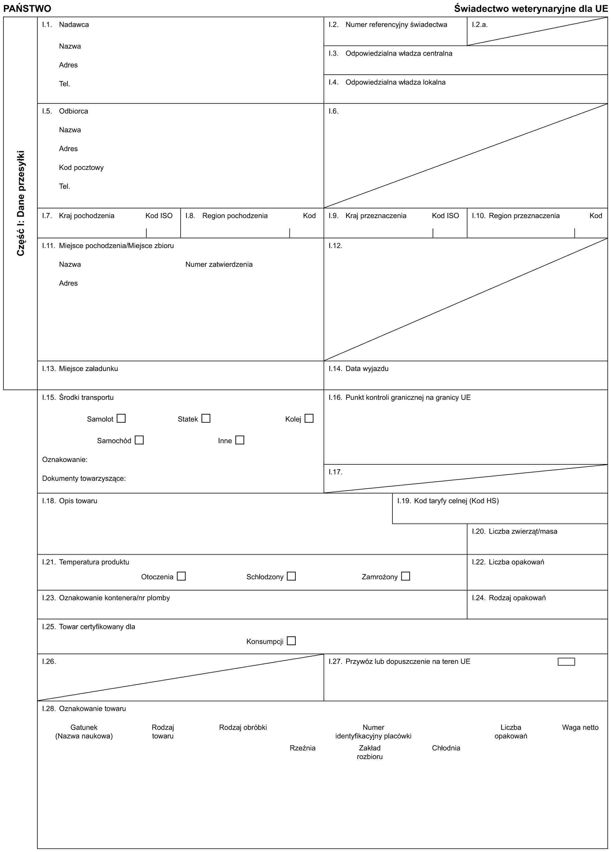 PAŃSTWO Świadectwo weterynaryjne dla UECzęść I: Dane przesyłkiI.1. NadawcaNazwaAdresTel.I.2. Numer referencyjny świadectwaI.2.a.I.3. Odpowiedzialna władza centralnaI.4. Odpowiedzialna władza lokalnaI.5. OdbiorcaNazwaAdresKod pocztowyTel.I.6.I.7. Kraj pochodzenia Kod ISOI.8. Region pochodzenia KodI.9. Kraj przeznaczenia Kod ISOI.10. Region przeznaczenia KodI.11. Miejsce pochodzenia/Miejsce zbioruNazwaAdresNumer zatwierdzeniaI.12.I.13. Miejsce załadunkuI.14. Data wyjazduI.15. Środki transportuSamolot Statek KolejSamochód InneOznakowanie:Dokumenty towarzyszące:I.16. Punkt kontroli granicznej na granicy UEI.17.I.18. Opis towaruI.19. Kod taryfy celnej (Kod HS)I.20. Liczba zwierząt/masaI.21. Temperatura produktuOtoczenia Schłodzony ZamrożonyI.22. Liczba opakowańI.23. Oznakowanie kontenera/nr plombyI.24. Rodzaj opakowańI.25. Towar certyfikowany dlaKonsumpcjiI.26.I.27. Przywóz lub dopuszczenie na teren UEI.28. Oznakowanie towaruGatunek Rodzaj Rodzaj obróbki Numer Liczba Waga netto(Nazwa naukowa) towaru identyfikacyjny placówki opakowańRzeźnia Zakład Chłodnia rozbioru