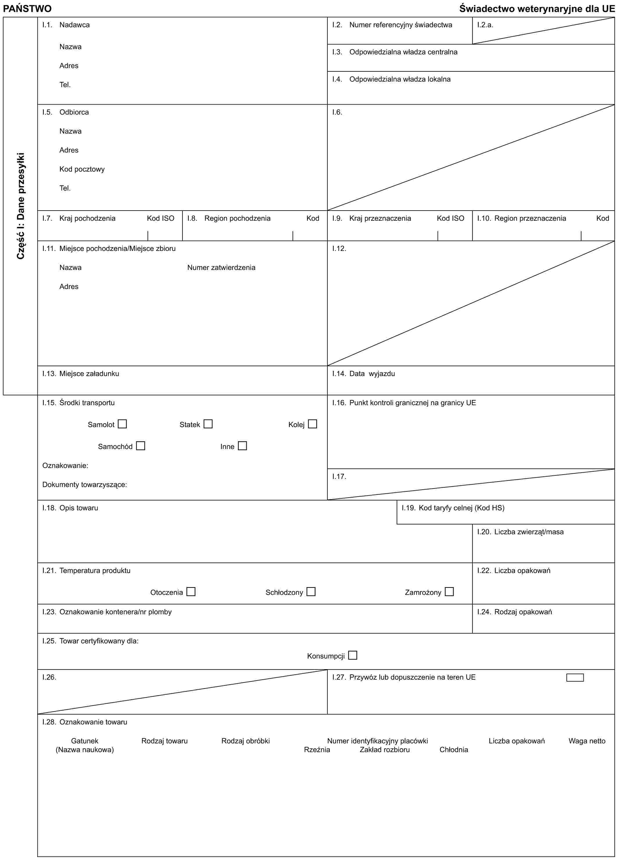 PAŃSTWO Świadectwo weterynaryjne dla UECzęść I: Dane przesyłkiI.1. NadawcaNazwaAdresTel.I.2. Numer referencyjny świadectwaI.2.a.I.3. Odpowiedzialna władza centralnaI.4. Odpowiedzialna władza lokalnaI.5. OdbiorcaNazwaAdresKod pocztowyTel.I.6.I.7. Kraj pochodzenia Kod ISOI.8. Region pochodzenia KodI.9. Kraj przeznaczenia Kod ISOI.10. Region przeznaczenia KodI.11. Miejsce pochodzenia/Miejsce zbioruNazwaAdresNumer zatwierdzeniaI.12.I.13. Miejsce załadunkuI.14. Data wyjazduI.15. Środki transportuSamolot Statek KolejSamochód InneOznakowanie:Dokumenty towarzyszące:I.16. Punkt kontroli granicznej na granicy UEI.17.I.18. Opis towaruI.19. Kod taryfy celnej (Kod HS)I.20. Liczba zwierząt/masaI.21. Temperatura produktuOtoczenia Schłodzony ZamrożonyI.22. Liczba opakowańI.23. Oznakowanie kontenera/nr plombyI.24. Rodzaj opakowańI.25. Towar certyfikowany dla:KonsumpcjiI.26.I.27. Przywóz lub dopuszczenie na teren UEI.28. Oznakowanie towaruGatunek Rodzaj towaru Rodzaj obróbki Numer identyfikacyjny placówki Liczba opakowań Waga netto(Nazwa naukowa) Rzeźnia Zakład rozbioru Chłodnia