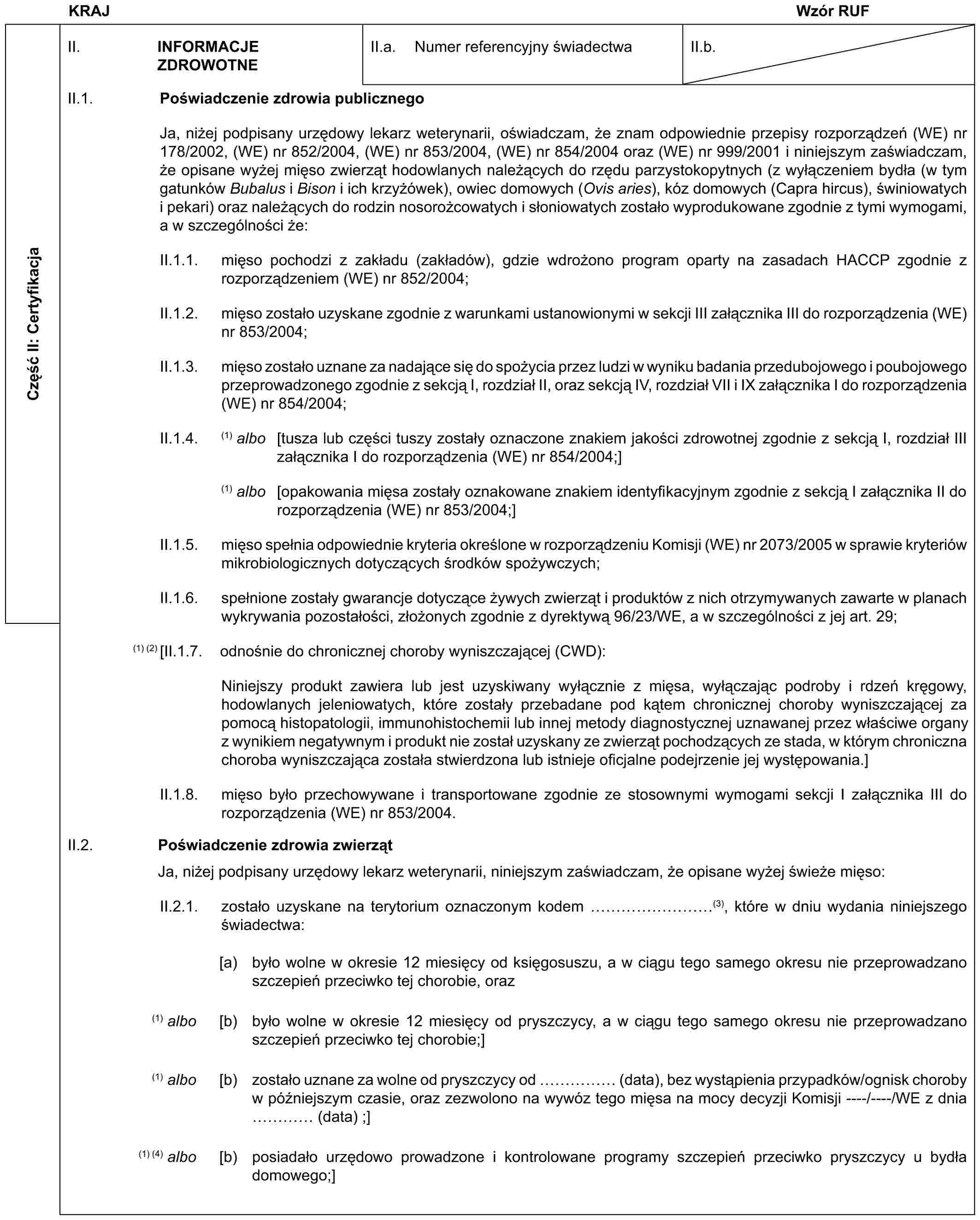 KRAJ Wzór RUFCzęść II: CertyfikacjaII. INFORMACJE ZDROWOTNEII.a. Numer referencyjny świadectwaII.b.II.1. Poświadczenie zdrowia publicznegoJa, niżej podpisany urzędowy lekarz weterynarii, oświadczam, że znam odpowiednie przepisy rozporządzeń (WE) nr 178/2002, (WE) nr 852/2004, (WE) nr 853/2004, (WE) nr 854/2004 oraz (WE) nr 999/2001 i niniejszym zaświadczam, że opisane wyżej mięso zwierząt hodowlanych należących do rzędu parzystokopytnych (z wyłączeniem bydła (w tym gatunków Bubalus i Bison i ich krzyżówek), owiec domowych (Ovis aries), kóz domowych (Capra hircus), świniowatych i pekari) oraz należących do rodzin nosorożcowatych i słoniowatych zostało wyprodukowane zgodnie z tymi wymogami, a w szczególności że:II.1.1. mięso pochodzi z zakładu (zakładów), gdzie wdrożono program oparty na zasadach HACCP zgodnie z rozporządzeniem (WE) nr 852/2004;II.1.2. mięso zostało uzyskane zgodnie z warunkami ustanowionymi w sekcji III załącznika III do rozporządzenia (WE) nr 853/2004;II.1.3. mięso zostało uznane za nadające się do spożycia przez ludzi w wyniku badania przedubojowego i poubojowego przeprowadzonego zgodnie z sekcją I, rozdział II, oraz sekcją IV, rozdział VII i IX załącznika I do rozporządzenia (WE) nr 854/2004;II.1.4. (1) albo [tusza lub części tuszy zostały oznaczone znakiem jakości zdrowotnej zgodnie z sekcją I, rozdział III załącznika I do rozporządzenia (WE) nr 854/2004;](1) albo [opakowania mięsa zostały oznakowane znakiem identyfikacyjnym zgodnie z sekcją I załącznika II do rozporządzenia (WE) nr 853/2004;]II.1.5. mięso spełnia odpowiednie kryteria określone w rozporządzeniu Komisji (WE) nr 2073/2005 w sprawie kryteriów mikrobiologicznych dotyczących środków spożywczych;II.1.6. spełnione zostały gwarancje dotyczące żywych zwierząt i produktów z nich otrzymywanych zawarte w planach wykrywania pozostałości, złożonych zgodnie z dyrektywą 96/23/WE, a w szczególności z jej art. 29;(1) (2) [II.1.7. odnośnie do chronicznej choroby wyniszczającej (CWD):Niniejszy produkt zawiera lub jest uzyskiwany wyłącznie z mięsa, wyłączając podroby i rdzeń kręgowy, hodowlanych jeleniowatych, które zostały przebadane pod kątem chronicznej choroby wyniszczającej za pomocą histopatologii, immunohistochemii lub innej metody diagnostycznej uznawanej przez właściwe organy z wynikiem negatywnym i produkt nie został uzyskany ze zwierząt pochodzących ze stada, w którym chroniczna choroba wyniszczająca została stwierdzona lub istnieje oficjalne podejrzenie jej występowania.]II.1.8. mięso było przechowywane i transportowane zgodnie ze stosownymi wymogami sekcji I załącznika III do rozporządzenia (WE) nr 853/2004.II.2. Poświadczenie zdrowia zwierzątJa, niżej podpisany urzędowy lekarz weterynarii, niniejszym zaświadczam, że opisane wyżej świeże mięso:II.2.1. zostało uzyskane na terytorium oznaczonym kodem ………(3), które w dniu wydania niniejszego świadectwa:[a) było wolne w okresie 12 miesięcy od księgosuszu, a w ciągu tego samego okresu nie przeprowadzano szczepień przeciwko tej chorobie, oraz(1) albo [b) było wolne w okresie 12 miesięcy od pryszczycy, a w ciągu tego samego okresu nie przeprowadzano szczepień przeciwko tej chorobie;](1) albo [b) zostało uznane za wolne od pryszczycy od …… (data), bez wystąpienia przypadków/ognisk choroby w późniejszym czasie, oraz zezwolono na wywóz tego mięsa na mocy decyzji Komisji ----/----/WE z dnia … (data) ;](1) (4) albo [b) posiadało urzędowo prowadzone i kontrolowane programy szczepień przeciwko pryszczycy u bydła domowego;]