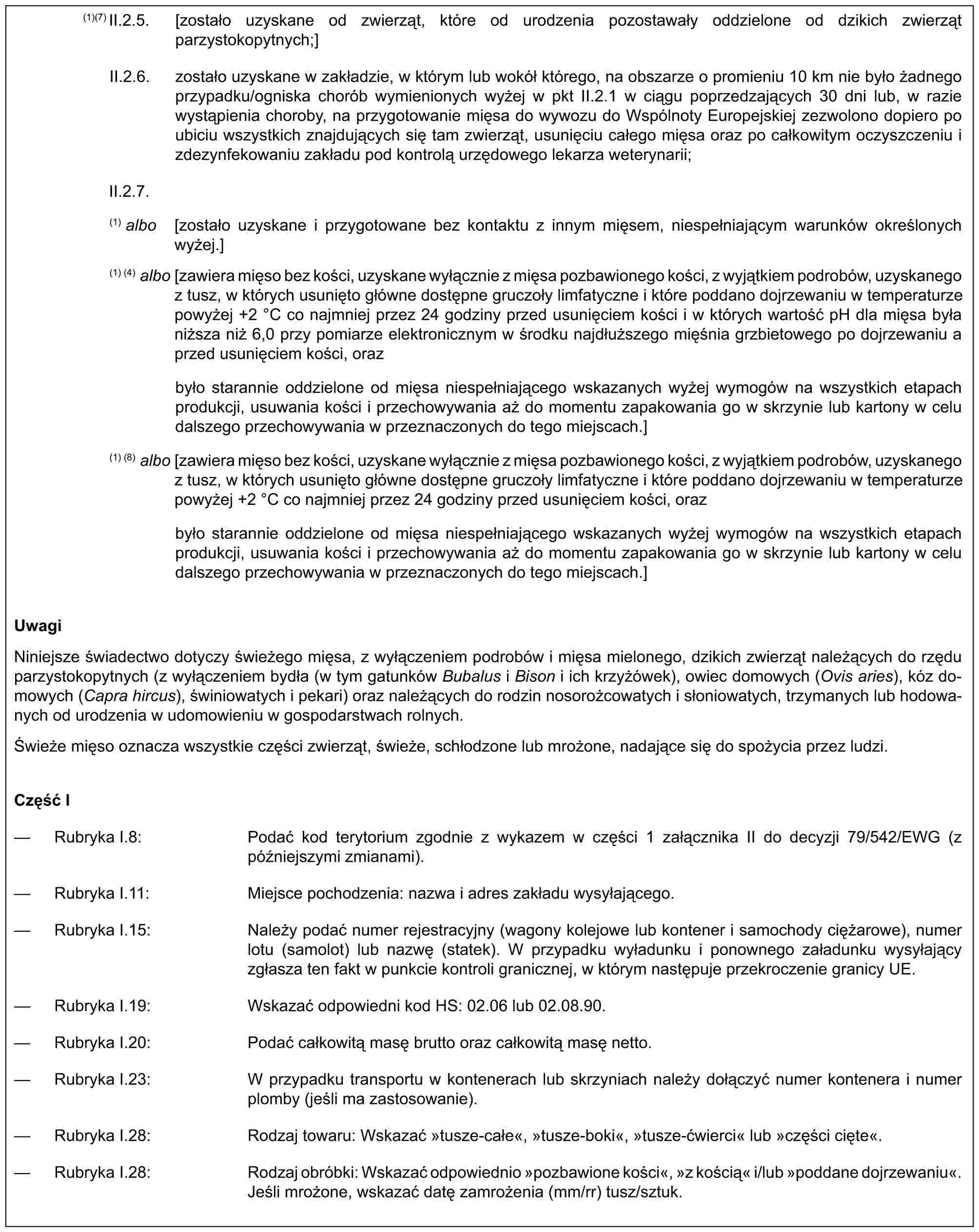 (1)(7) II.2.5. [zostało uzyskane od zwierząt, które od urodzenia pozostawały oddzielone od dzikich zwierząt parzystokopytnych;]II.2.6. zostało uzyskane w zakładzie, w którym lub wokół którego, na obszarze o promieniu 10 km nie było żadnego przypadku/ogniska chorób wymienionych wyżej w pkt II.2.1 w ciągu poprzedzających 30 dni lub, w razie wystąpienia choroby, na przygotowanie mięsa do wywozu do Wspólnoty Europejskiej zezwolono dopiero po ubiciu wszystkich znajdujących się tam zwierząt, usunięciu całego mięsa oraz po całkowitym oczyszczeniu i zdezynfekowaniu zakładu pod kontrolą urzędowego lekarza weterynarii;II.2.7.(1) albo [zostało uzyskane i przygotowane bez kontaktu z innym mięsem, niespełniającym warunków określonych wyżej.](1) (4) albo [zawiera mięso bez kości, uzyskane wyłącznie z mięsa pozbawionego kości, z wyjątkiem podrobów, uzyskanego z tusz, w których usunięto główne dostępne gruczoły limfatyczne i które poddano dojrzewaniu w temperaturze powyżej +2 °C co najmniej przez 24 godziny przed usunięciem kości i w których wartość pH dla mięsa była niższa niż 6,0 przy pomiarze elektronicznym w środku najdłuższego mięśnia grzbietowego po dojrzewaniu a przed usunięciem kości, orazbyło starannie oddzielone od mięsa niespełniającego wskazanych wyżej wymogów na wszystkich etapach produkcji, usuwania kości i przechowywania aż do momentu zapakowania go w skrzynie lub kartony w celu dalszego przechowywania w przeznaczonych do tego miejscach.](1) (8) albo [zawiera mięso bez kości, uzyskane wyłącznie z mięsa pozbawionego kości, z wyjątkiem podrobów, uzyskanego z tusz, w których usunięto główne dostępne gruczoły limfatyczne i które poddano dojrzewaniu w temperaturze powyżej +2 °C co najmniej przez 24 godziny przed usunięciem kości, orazbyło starannie oddzielone od mięsa niespełniającego wskazanych wyżej wymogów na wszystkich etapach produkcji, usuwania kości i przechowywania aż do momentu zapakowania go w skrzynie lub kartony w celu dalszego przechowywania w przeznaczonych do tego miejscach.]UwagiNiniejsze świadectwo dotyczy świeżego mięsa, z wyłączeniem podrobów i mięsa mielonego, dzikich zwierząt należących do rzędu parzystokopytnych (z wyłączeniem bydła (w tym gatunków Bubalus i Bison i ich krzyżówek), owiec domowych (Ovis aries), kóz domowych (Capra hircus), świniowatych i pekari) oraz należących do rodzin nosorożcowatych i słoniowatych, trzymanych lub hodowanych od urodzenia w udomowieniu w gospodarstwach rolnych.Świeże mięso oznacza wszystkie części zwierząt, świeże, schłodzone lub mrożone, nadające się do spożycia przez ludzi.Część I— Rubryka I.8: Podać kod terytorium zgodnie z wykazem w części 1 załącznika II do decyzji 79/542/EWG (z późniejszymi zmianami).— Rubryka I.11: Miejsce pochodzenia: nazwa i adres zakładu wysyłającego.— Rubryka I.15: Należy podać numer rejestracyjny (wagony kolejowe lub kontener i samochody ciężarowe), numer lotu (samolot) lub nazwę (statek). W przypadku wyładunku i ponownego załadunku wysyłający zgłasza ten fakt w punkcie kontroli granicznej, w którym następuje przekroczenie granicy UE.— Rubryka I.19: Wskazać odpowiedni kod HS: 02.06 lub 02.08.90.— Rubryka I.20: Podać całkowitą masę brutto oraz całkowitą masę netto.— Rubryka I.23: W przypadku transportu w kontenerach lub skrzyniach należy dołączyć numer kontenera i numer plomby (jeśli ma zastosowanie).— Rubryka I.28: Rodzaj towaru: Wskazać »tusze-całe«, »tusze-boki«, »tusze-ćwierci« lub »części cięte«.— Rubryka I.28: Rodzaj obróbki: Wskazać odpowiednio »pozbawione kości«, »z kością« i/lub »poddane dojrzewaniu«. Jeśli mrożone, wskazać datę zamrożenia (mm/rr) tusz/sztuk.