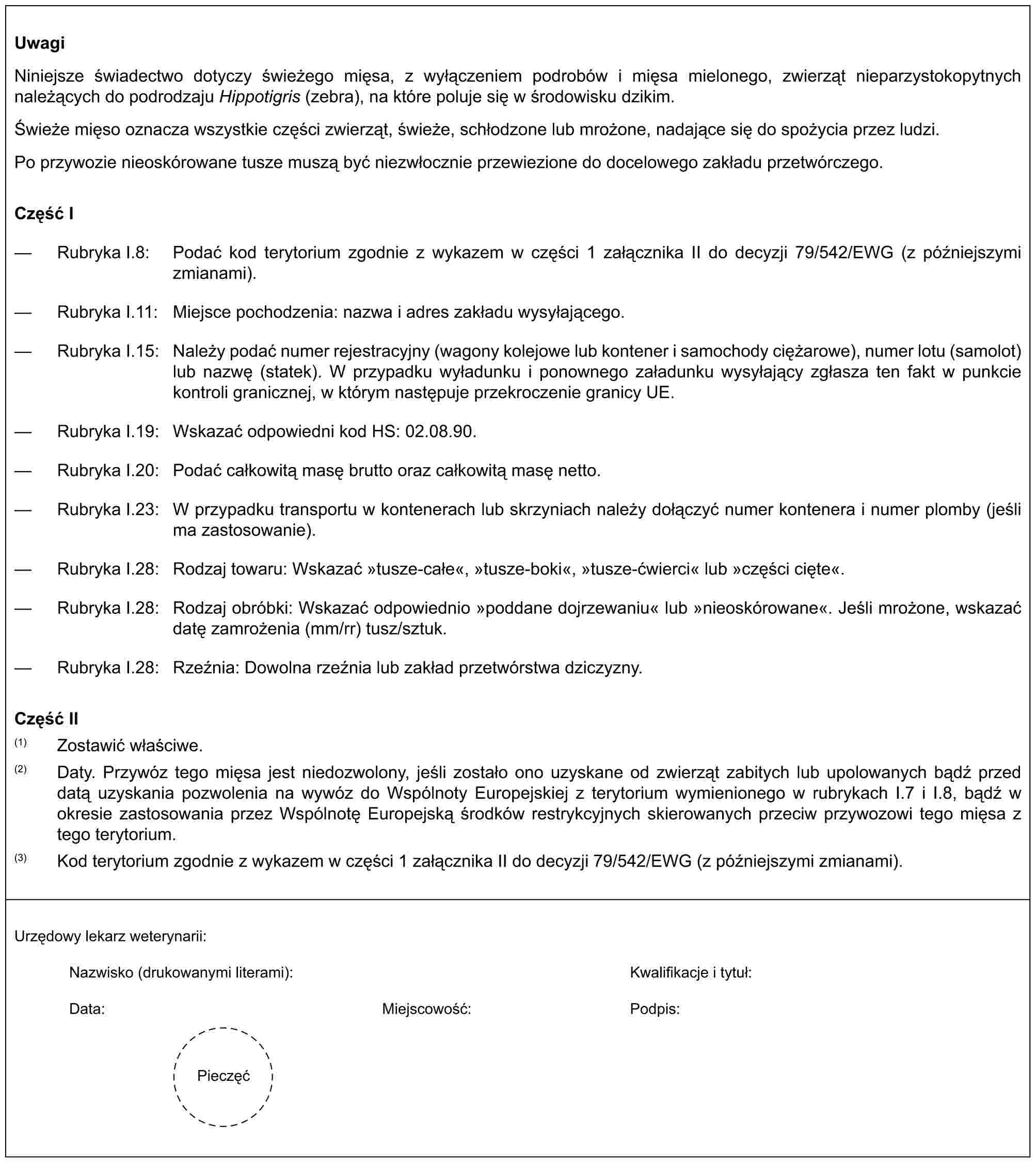 UwagiNiniejsze świadectwo dotyczy świeżego mięsa, z wyłączeniem podrobów i mięsa mielonego, zwierząt nieparzystokopytnych należących do podrodzaju Hippotigris (zebra), na które poluje się w środowisku dzikim.Świeże mięso oznacza wszystkie części zwierząt, świeże, schłodzone lub mrożone, nadające się do spożycia przez ludzi.Po przywozie nieoskórowane tusze muszą być niezwłocznie przewiezione do docelowego zakładu przetwórczego.Część I— Rubryka I.8: Podać kod terytorium zgodnie z wykazem w części 1 załącznika II do decyzji 79/542/EWG (z późniejszymi zmianami).— Rubryka I.11: Miejsce pochodzenia: nazwa i adres zakładu wysyłającego.— Rubryka I.15: Należy podać numer rejestracyjny (wagony kolejowe lub kontener i samochody ciężarowe), numer lotu (samolot) lub nazwę (statek). W przypadku wyładunku i ponownego załadunku wysyłający zgłasza ten fakt w punkcie kontroli granicznej, w którym następuje przekroczenie granicy UE.— Rubryka I.19: Wskazać odpowiedni kod HS: 02.08.90.— Rubryka I.20: Podać całkowitą masę brutto oraz całkowitą masę netto.— Rubryka I.23: W przypadku transportu w kontenerach lub skrzyniach należy dołączyć numer kontenera i numer plomby (jeśli ma zastosowanie).— Rubryka I.28: Rodzaj towaru: Wskazać »tusze-całe«, »tusze-boki«, »tusze-ćwierci« lub »części cięte«.— Rubryka I.28: Rodzaj obróbki: Wskazać odpowiednio »poddane dojrzewaniu« lub »nieoskórowane«. Jeśli mrożone, wskazać datę zamrożenia (mm/rr) tusz/sztuk.— Rubryka I.28: Rzeźnia: Dowolna rzeźnia lub zakład przetwórstwa dziczyzny.Część II(1) Zostawić właściwe.(2) Daty. Przywóz tego mięsa jest niedozwolony, jeśli zostało ono uzyskane od zwierząt zabitych lub upolowanych bądź przed datą uzyskania pozwolenia na wywóz do Wspólnoty Europejskiej z terytorium wymienionego w rubrykach I.7 i I.8, bądź w okresie zastosowania przez Wspólnotę Europejską środków restrykcyjnych skierowanych przeciw przywozowi tego mięsa z tego terytorium.(3) Kod terytorium zgodnie z wykazem w części 1 załącznika II do decyzji 79/542/EWG (z późniejszymi zmianami).Urzędowy lekarz weterynarii:Nazwisko (drukowanymi literami):Kwalifikacje i tytuł:Data:Miejscowość:Podpis:Pieczęć