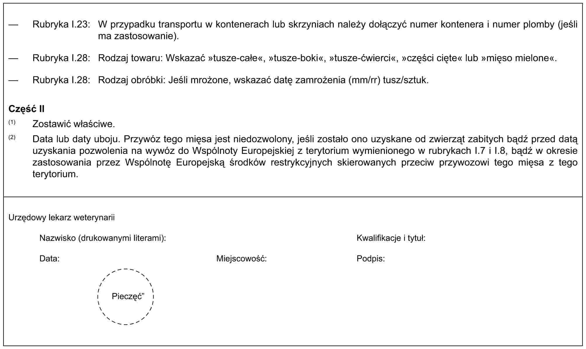 — Rubryka I.23: W przypadku transportu w kontenerach lub skrzyniach należy dołączyć numer kontenera i numer plomby (jeśli ma zastosowanie).— Rubryka I.28: Rodzaj towaru: Wskazać »tusze-całe«, »tusze-boki«, »tusze-ćwierci«, »części cięte« lub »mięso mielone«.— Rubryka I.28: Rodzaj obróbki: Jeśli mrożone, wskazać datę zamrożenia (mm/rr) tusz/sztuk.Część II(1) Zostawić właściwe.(2) Data lub daty uboju. Przywóz tego mięsa jest niedozwolony, jeśli zostało ono uzyskane od zwierząt zabitych bądź przed datą uzyskania pozwolenia na wywóz do Wspólnoty Europejskiej z terytorium wymienionego w rubrykach I.7 i I.8, bądź w okresie zastosowania przez Wspólnotę Europejską środków restrykcyjnych skierowanych przeciw przywozowi tego mięsa z tego terytorium.Urzędowy lekarz weterynariiNazwisko (drukowanymi literami):Kwalifikacje i tytuł:Data:Miejscowość:Podpis:Pieczęć