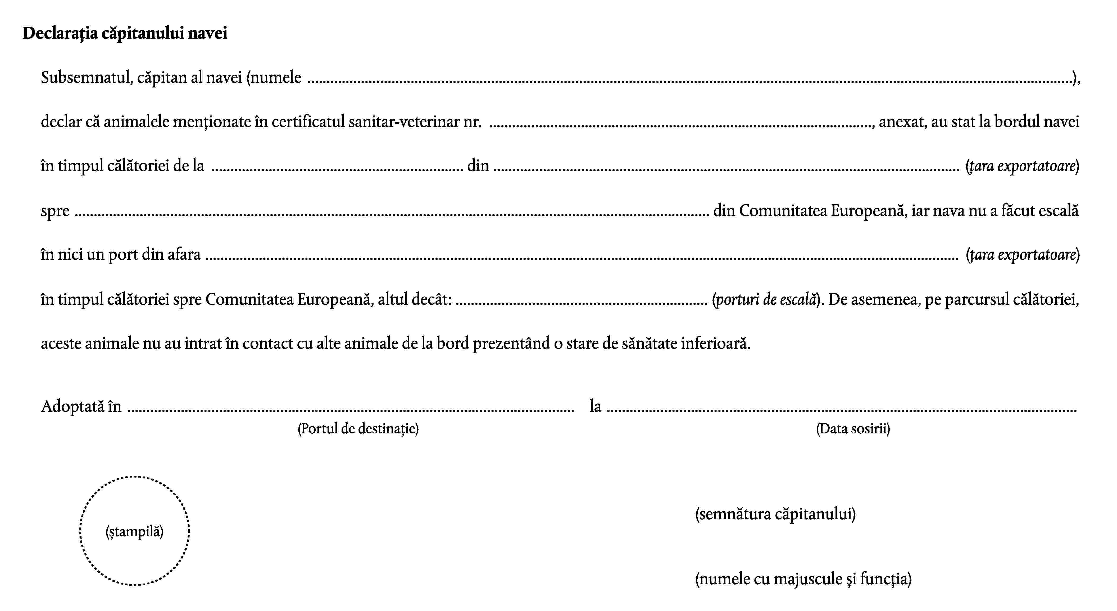 Declarația căpitanului naveiSubsemnatul, căpitan al navei (numele …),declar că animalele menționate în certificatul sanitar-veterinar nr. …, anexat, au stat la bordul naveiîn timpul călătoriei de la … din … (țara exportatoare)spre … din Comunitatea Europeană, iar nava nu a făcut escalăîn nici un port din afara … (țara exportatoare)în timpul călătoriei spre Comunitatea Europeană, altul decât: … (porturi de escală). De asemenea, pe parcursul călătoriei,aceste animale nu au intrat în contact cu alte animale de la bord prezentând o stare de sănătate inferioară.Adoptată în …la …(Portul de destinație)(Data sosirii)(semnătura căpitanului)(ștampilă)(numele cu majuscule și funcția)