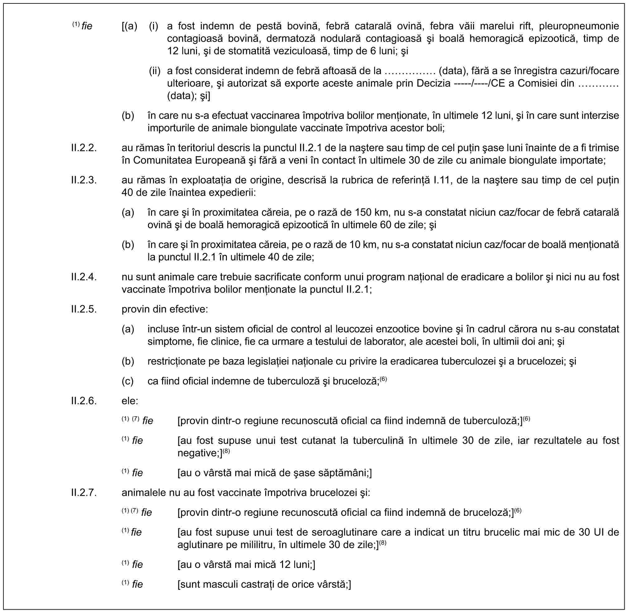 (1) fie [(a) (i) a fost indemn de pestă bovină, febră catarală ovină, febra văii marelui rift, pleuropneumonie contagioasă bovină, dermatoză nodulară contagioasă și boală hemoragică epizootică, timp de 12 luni, și de stomatită veziculoasă, timp de 6 luni; și(ii) a fost considerat indemn de febră aftoasă de la …… (data), fără a se înregistra cazuri/focare ulterioare, și autorizat să exporte aceste animale prin Decizia -----/----/CE a Comisiei din … (data); și](b) în care nu s-a efectuat vaccinarea împotriva bolilor menționate, în ultimele 12 luni, și în care sunt interzise importurile de animale biongulate vaccinate împotriva acestor boli;II.2.2. au rămas în teritoriul descris la punctul II.2.1 de la naștere sau timp de cel puțin șase luni înainte de a fi trimise în Comunitatea Europeană și fără a veni în contact în ultimele 30 de zile cu animale biongulate importate;II.2.3. au rămas în exploatația de origine, descrisă la rubrica de referință I.11, de la naștere sau timp de cel puțin 40 de zile înaintea expedierii:(a) în care și în proximitatea căreia, pe o rază de 150 km, nu s-a constatat niciun caz/focar de febră catarală ovină și de boală hemoragică epizootică în ultimele 60 de zile; și(b) în care și în proximitatea căreia, pe o rază de 10 km, nu s-a constatat niciun caz/focar de boală menționată la punctul II.2.1 în ultimele 40 de zile;II.2.4. nu sunt animale care trebuie sacrificate conform unui program național de eradicare a bolilor și nici nu au fost vaccinate împotriva bolilor menționate la punctul II.2.1;II.2.5. provin din efective:(a) incluse într-un sistem oficial de control al leucozei enzootice bovine și în cadrul cărora nu s-au constatat simptome, fie clinice, fie ca urmare a testului de laborator, ale acestei boli, în ultimii doi ani; și(b) restricționate pe baza legislației naționale cu privire la eradicarea tuberculozei și a brucelozei; și(c) ca fiind oficial indemne de tuberculoză și bruceloză;(6)II.2.6. ele:(1) (7) fie [provin dintr-o regiune recunoscută oficial ca fiind indemnă de tuberculoză;](6)(1) fie [au fost supuse unui test cutanat la tuberculină în ultimele 30 de zile, iar rezultatele au fost negative;](8)(1) fie [au o vârstă mai mică de șase săptămâni;]II.2.7. animalele nu au fost vaccinate împotriva brucelozei și:(1) (7) fie [provin dintr-o regiune recunoscută oficial ca fiind indemnă de bruceloză;](6)(1)fie [au fost supuse unui test de seroaglutinare care a indicat un titru brucelic mai mic de 30 UI de aglutinare pe mililitru, în ultimele 30 de zile;](8)(1) fie [au o vârstă mai mică 12 luni;](1) fie [sunt masculi castrați de orice vârstă;]