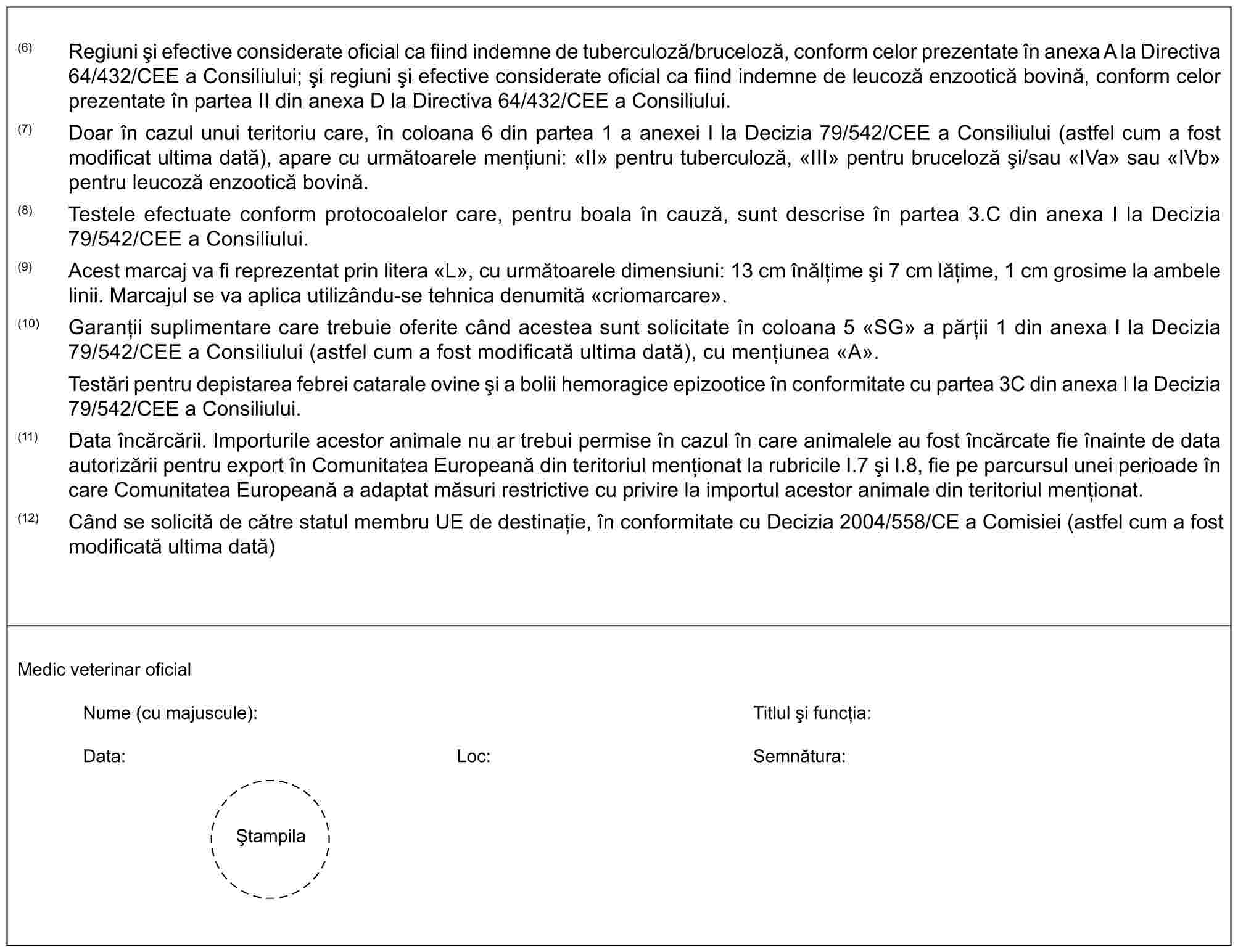 (6) Regiuni și efective considerate oficial ca fiind indemne de tuberculoză/bruceloză, conform celor prezentate în anexa A la Directiva 64/432/CEE a Consiliului; și regiuni și efective considerate oficial ca fiind indemne de leucoză enzootică bovină, conform celor prezentate în partea II din anexa D la Directiva 64/432/CEE a Consiliului.(7) Doar în cazul unui teritoriu care, în coloana 6 din partea 1 a anexei I la Decizia 79/542/CEE a Consiliului (astfel cum a fost modificat ultima dată), apare cu următoarele mențiuni: «II» pentru tuberculoză, «III» pentru bruceloză și/sau «IVa» sau «IVb» pentru leucoză enzootică bovină.(8) Testele efectuate conform protocoalelor care, pentru boala în cauză, sunt descrise în partea 3.C din anexa I la Decizia 79/542/CEE a Consiliului.(9) Acest marcaj va fi reprezentat prin litera «L», cu următoarele dimensiuni: 13 cm înălțime și 7 cm lățime, 1 cm grosime la ambele linii. Marcajul se va aplica utilizându-se tehnica denumită «criomarcare».(10) Garanții suplimentare care trebuie oferite când acestea sunt solicitate în coloana 5 «SG» a părții 1 din anexa I la Decizia 79/542/CEE a Consiliului (astfel cum a fost modificată ultima dată), cu mențiunea «A».Testări pentru depistarea febrei catarale ovine și a bolii hemoragice epizootice în conformitate cu partea 3C din anexa I la Decizia 79/542/CEE a Consiliului.(11) Data încărcării. Importurile acestor animale nu ar trebui permise în cazul în care animalele au fost încărcate fie înainte de data autorizării pentru export în Comunitatea Europeană din teritoriul menționat la rubricile I.7 și I.8, fie pe parcursul unei perioade în care Comunitatea Europeană a adaptat măsuri restrictive cu privire la importul acestor animale din teritoriul menționat.(12) Când se solicită de către statul membru UE de destinație, în conformitate cu Decizia 2004/558/CE a Comisiei (astfel cum a fost modificată ultima dată)Medic veterinar oficialNume (cu majuscule):Titlul și funcția:Data:Loc:Semnătura:Ștampila