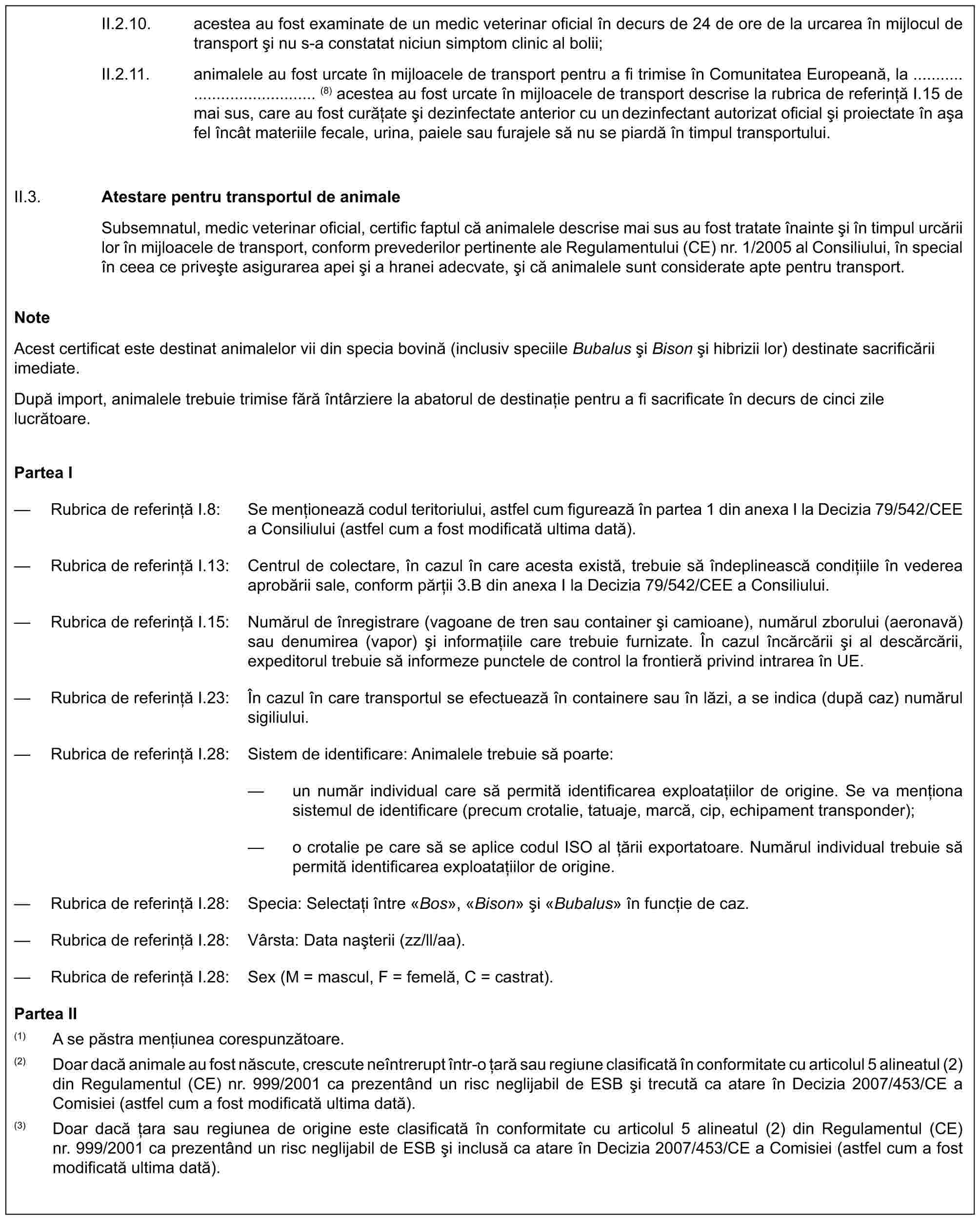 II.2.10. acestea au fost examinate de un medic veterinar oficial în decurs de 24 de ore de la urcarea în mijlocul de transport și nu s-a constatat niciun simptom clinic al bolii;II.2.11. animalele au fost urcate în mijloacele de transport pentru a fi trimise în Comunitatea Europeană, la (8) acestea au fost urcate în mijloacele de transport descrise la rubrica de referință I.15 de mai sus, care au fost curățate și dezinfectate anterior cu un dezinfectant autorizat oficial și proiectate în așa fel încât materiile fecale, urina, paiele sau furajele să nu se piardă în timpul transportului.II.3. Atestare pentru transportul de animaleSubsemnatul, medic veterinar oficial, certific faptul că animalele descrise mai sus au fost tratate înainte și în timpul urcării lor în mijloacele de transport, conform prevederilor pertinente ale Regulamentului (CE) nr. 1/2005 al Consiliului, în special în ceea ce privește asigurarea apei și a hranei adecvate, și că animalele sunt considerate apte pentru transport.NoteAcest certificat este destinat animalelor vii din specia bovină (inclusiv speciile Bubalus și Bison și hibrizii lor) destinate sacrificării imediate.După import, animalele trebuie trimise fără întârziere la abatorul de destinație pentru a fi sacrificate în decurs de cinci zile lucrătoare.Partea I— Rubrica de referință I.8: Se menționează codul teritoriului, astfel cum figurează în partea 1 din anexa I la Decizia 79/542/CEE a Consiliului (astfel cum a fost modificată ultima dată).— Rubrica de referință I.13: Centrul de colectare, în cazul în care acesta există, trebuie să îndeplinească condițiile în vederea aprobării sale, conform părții 3.B din anexa I la Decizia 79/542/CEE a Consiliului.— Rubrica de referință I.15: Numărul de înregistrare (vagoane de tren sau container și camioane), numărul zborului (aeronavă) sau denumirea (vapor) și informațiile care trebuie furnizate. În cazul încărcării și al descărcării, expeditorul trebuie să informeze punctele de control la frontieră privind intrarea în UE.— Rubrica de referință I.23: În cazul în care transportul se efectuează în containere sau în lăzi, a se indica (după caz) numărul sigiliului.— Rubrica de referință I.28: Sistem de identificare: Animalele trebuie să poarte:— un număr individual care să permită identificarea exploatațiilor de origine. Se va menționa sistemul de identificare (precum crotalie, tatuaje, marcă, cip, echipament transponder);— o crotalie pe care să se aplice codul ISO al țării exportatoare. Numărul individual trebuie să permită identificarea exploatațiilor de origine.— Rubrica de referință I.28: Specia: Selectați între «Bos», «Bison» și «Bubalus» în funcție de caz.— Rubrica de referință I.28: Vârsta: Data nașterii (zz/ll/aa).— Rubrica de referință I.28: Sex (M = mascul, F = femelă, C = castrat).Partea II(1) A se păstra mențiunea corespunzătoare.(2) Doar dacă animale au fost născute, crescute neîntrerupt într-o țară sau regiune clasificată în conformitate cu articolul 5 alineatul (2) din Regulamentul (CE) nr. 999/2001 ca prezentând un risc neglijabil de ESB și trecută ca atare în Decizia 2007/453/CE a Comisiei (astfel cum a fost modificată ultima dată).(3) Doar dacă țara sau regiunea de origine este clasificată în conformitate cu articolul 5 alineatul (2) din Regulamentul (CE) nr. 999/2001 ca prezentând un risc neglijabil de ESB și inclusă ca atare în Decizia 2007/453/CE a Comisiei (astfel cum a fost modificată ultima dată).